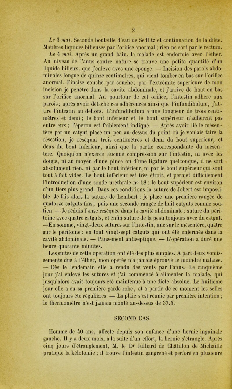 Le 3 mai. Seconde bouteille d’eau de Sedlitz et continuation de la diète. Matières liquides bilieuses par l’orifice anormal ; rien ne sort par le rectum. Le 4 mai. Après un grand bain, la malade est endormie avec l’éther. Au niveau de l’anus contre nature se trouve une petite quantité d’un liquide bilieux, que j’enlève avec une éponge. — Incision des parois abdo- minales longue de quinze centimètres, qui vient tomber en bas sur l’orifice anormal. J’incise couche par couche; par l’extrémité supérieure de mon incision je pénètre dans la cavité abdominale, et j’arrive de haut en bas sur l’orifice anormal. Au pourtour de cet orifice, l’intestin adhère aux parois; après avoir détaché ces adhérences ainsi que l’infundibulum, j’at- tire l’intestin au dehors. L’infundibulum a une longueur de trois centi- mètres et demi ; le bout inférieur et le bout supérieur n’adhèrent pas entre eux; l’éperon est faiblement indiqué. — Après avoir lié le mésen- tère par un catgut placé un peu au-dessus du point où je voulais faire la résection, je réséquai trois centimètres et demi du bout supérieur, et deux du bout inférieur, ainsi que la partie correspondante du mésen- tère. Quoiqu’on n’exerce aucune compression sur l’intestin, ni avec les doigts, ni au moyen d’une pince ou d’une ligature quelconque, il ne sort absolument rien, ni par le bout inférieur, ni par le bout supérieur qui sont tout cà fait vides. Le bout inférieur est très étroit, et permet difficilement l’introduction d’une sonde uréthrale n° 18 : le bout supérieur est environ d’un tiers plus grand. Dans ces conditions la suture de Jobert est impossi- ble. Je fais alors la suture de Lembert : je place une première rangée de quatorze catguts fins; puis une seconde rangée de huit catguts comme sou- tien. — Je réduis l’anse réséquée dans la cavité abdominale; suture du péri- toine avec quatre catguts, et enfin suture de la peau toujours avec du catgut. —En somme, vingt-deux sutures sur l’intestin, une sur le mésentère, quatre sur le péritoine : en tout vingt-sept catguts qui ont été enfermés dans la cavité abdominale. — Pansement antiseptique. — L’opération a duré une heure quarante minutes. Les suites de cette opération ont été des plus simples. A part deux vomis- sements dus à l’éther, mon opérée n’a jamais éprouvé le moindre malaise. — Dès le lendemain elle a rendu des vents par l’anus. Le cinquième jour j’ai enlevé les sutures et j’ai commencé à alimenter la malade, qui jusqu’alors avait toujours été maintenue à une diète absolue. Le huitième jour elle a eu sa première garde-robe, et à partir de ce moment les selles ont toujours été régulières. — La plaie s’est réunie par première intention ; le thermomètre n’est jamais monté au-dessus de 37.5. SECOND CAS. Homme de 40 ans, affecté depuis son enfance d’une hernie inguinale gauche. Il y a deux mois, à la suite d’un effort, la hernie s’étrangle. Après cinq jours d’étranglement, M. le D<' Julliard de Châtillon de Michaille pratique la kélotomie ; il trouve l’intestin gangrené et perforé en plusieurs