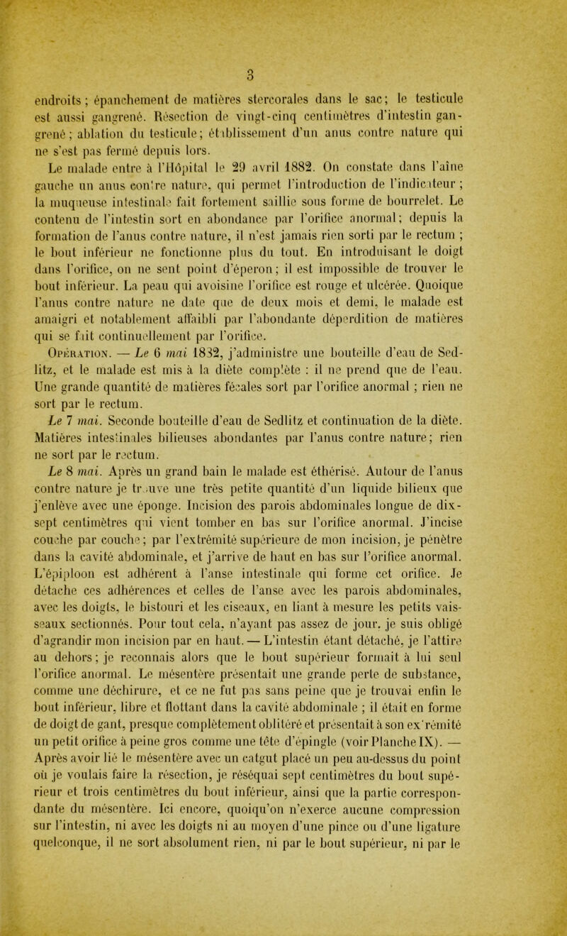 endroits; épanchement de matières stereorales dans le sac; le testicule est aussi gangrené. Résection de vingt-cinq centimètres d’intestin gan- grené ; ablation du testicule; établissement d’un anus contre nature qui ne s’est pas fermé depuis lors. Le malade entre à l’Hôpital le 29 avril 1882. On constate dans l’aine gauche un anus eon'.re nature, qui permet l’introduction de l’indicateur ; la muqueuse intestinale fait fortement saillie sous forme de bourrelet. Le contenu de l’intestin sort en abondance par l’orifice anormal; depuis la formation de l’anus contre nature, il n’est jamais rien sorti par le rectum ; le bout inférieur ne fonctionne plus du tout. En introduisant le doigt dans l’orifice, on ne sent point d’éperon; il est impossible de trouver le bout inférieur. La peau qui avoisine l’orifice est rouge et ulcérée. Quoique l’anus contre nature ne date que de deux mois et demi, le malade est amaigri et notablement affaibli par l’abondante déperdition de matières qui se fait continuellement par l’orifice. Opération. — Le fi mai 1832, j’administre une bouteille d’eau de Sed- litz, et le malade est mis à la diète complète : il ne prend que de l’eau. Une grande quantité de matières fécales sort par l’orifice anormal ; rien ne sort par le rectum. Le 7 mai. Seconde bouteille d’eau de Sedlilz et continuation de la diète. Matières intestinales bilieuses abondantes par l’anus contre nature; rien ne sort par le rectum. Le 8 mai. Après un grand bain le malade est éthérisé. Autour de l’anus contre nature je tr .uve une très petite quantité d’un liquide bilieux que j’enlève avec une éponge. Incision des parois abdominales longue de dix- sept centimètres qui vient tomber en bas sur l’orifice anormal. J’incise couche par couche; par l’extrémité supérieure de mon incision, je pénètre dans la cavité abdominale, et j’arrive de haut en bas sur l’orifice anormal. L’épiploon est adhérent à l’anse intestinale qui forme cet orifice. Je détache ces adhérences et celles de l’anse avec les parois abdominales, avec les doigts, le bistouri et les ciseaux, en liant cà mesure les petits vais- seaux sectionnés. Pour tout cela, n’ayant pas assez de jour, je suis obligé d’agrandir mon incision par en haut. — L’intestin étant détaché, je l’attire au dehors ; je reconnais alors que le bout supérieur formait à lui seul l’orifice anormal. Le mésentère présentait une grande perle de substance, comme une déchirure, et ce ne fut pas sans peine que je trouvai enfin le bout inférieur, libre et flottant dans la cavité abdominale ; il était en forme de doigt de gant, presque complètement oblitéré et présentait à son ex rémité un petit orifice à peine gros comme une tête d’épingle (voir Planche IX). — Après avoir lié le mésentère avec un catgut placé un peu au-dessus du point où je voulais faire la résection, je réséquai sept centimètres du bout supé- rieur et trois centimètres du bout inférieur, ainsi que la partie correspon- dante du mésentère. Ici encore, quoiqu’on n’exerce aucune compression sur l’intestin, ni avec les doigts ni au moyen d’une pince ou d’une ligature quelconque, il ne sort absolument rien, ni par le bout supérieur, ni par le