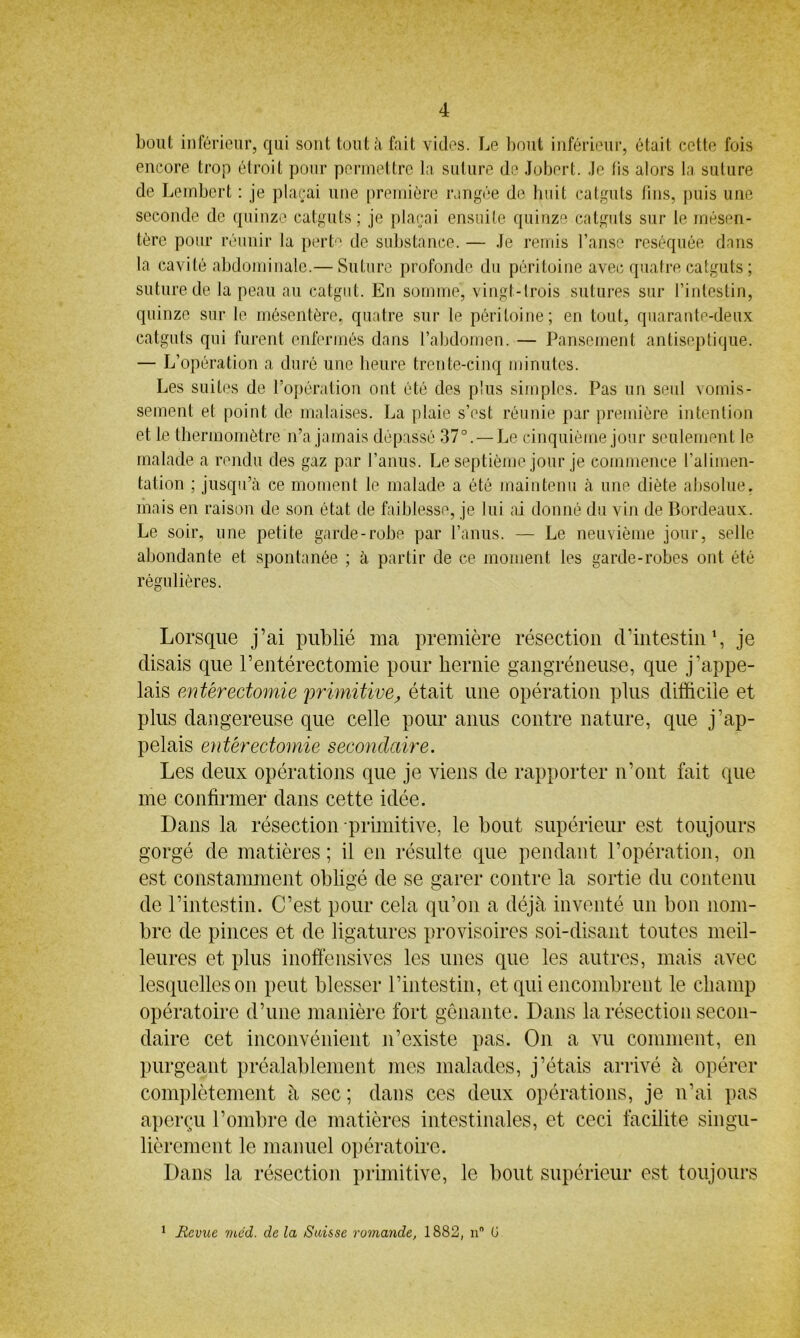 bout inférieur, qui sont tout à fait vides. Le bout inférieur, était cette fois encore trop étroit pour permettre la suture de Jobert. Je lis alors la suture de Lembert : je plaçai une première rangée de huit catguts fins, puis une seconde de quinze catguts; je plaçai ensuite quinze catguts sur le mésen- tère pour réunir la perte de substance. — Je remis l’anse réséquée dans la cavité abdominale.— Suture profonde du péritoine avec quatre catguts ; suture de la peau au catgut. En somme, vingt-trois sutures sur l’intestin, quinze sur le mésentère, quatre sur le péritoine; en tout, quarante-deux catguts qui furent enfermés dans l’abdomen. — Pansement antiseptique. — L’opération a duré une heure trente-cinq minutes. Les suites de l’opération ont été des plus simples. Pas un seul vomis- sement et point de malaises. La plaie s’est réunie par première intention et le thermomètre n’a jamais dépassé 37°. — Le cinquième jour seulement le malade a rendu des gaz par l’anus. Le septième jour je commence l’alimen- tation ; jusqu’à ce moment le malade a été maintenu à une diète absolue, mais en raison de son état de faiblesse, je lui ai donné du vin de Bordeaux. Le soir, une petite garde-robe par l’anus. — Le neuvième jour, selle abondante et spontanée ; à partir de ce moment les garde-robes ont été régulières. Lorsque j’ai publié ma première résection d’intestin1, je disais que l’entérectomie pour hernie gangréneuse, que j’appe- lais entérectomie primitive, était une opération plus difficile et plus dangereuse que celle pour anus contre nature, que j’ap- pelais entérectomie secondaire. Les deux opérations que je viens de rapporter n’ont fait que me confirmer dans cette idée. Dans la résection primitive, le bout supérieur est toujours gorgé de matières ; il en résulte que pendant l’opération, on est constamment obligé de se garer contre la sortie du contenu de l’intestin. C’est pour cela qu’on a déjà inventé un bon nom- bre de pinces et de ligatures provisoires soi-disant toutes meil- leures et plus inoffensives les unes que les autres, mais avec lesquelles on peut blesser l’intestin, et qui encombrent le champ opératoire d’une manière fort gênante. Dans la résection secon- daire cet inconvénient n’existe pas. On a vu comment, en purgeant préalablement mes malades, j’étais arrivé à opérer complètement à sec ; dans ces deux opérations, je n’ai pas aperçu l’ombre de matières intestinales, et ceci facilite singu- lièrement le manuel opératoire. Dans la résection primitive, le bout supérieur est toujours 1 Revue méat, de la Suisse romande, 1882, n° G