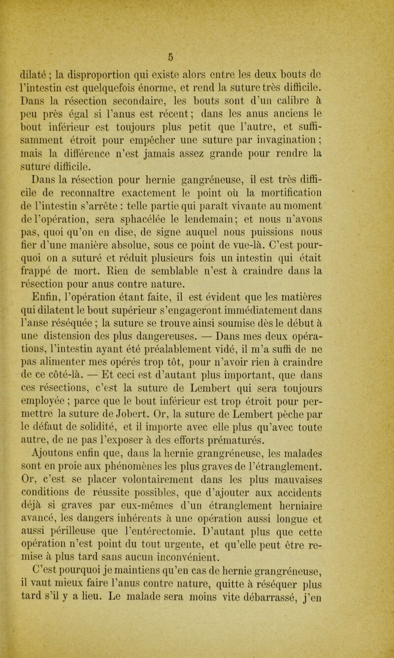 dilaté ; la disproportion qui existe alors entre les deux bouts de l'intestin est quelquefois énorme, et rend la suture très difficile. Dans la résection secondaire, les bouts sont d’un calibre à peu près égal si l’anus est récent; dans les anus anciens le bout inférieur est toujours plus petit que l’autre, et suffi- samment étroit pour empêcher une suture par invagination ; mais la différence n’est jamais assez grande pour rendre la suturé difficile. Dans la résection pour hernie gangréneuse, il est très diffi- cile de reconnaître exactement le point où la mortification de l’intestin s’arrête : telle partie qui paraît vivante au moment de l’opération, sera spbacélée le lendemain; et nous n’avons pas, quoi qu’on en dise, de signe auquel nous puissions nous fier d’une manière absolue, sous ce point de vue-là. C’est pour- quoi on a suturé et réduit plusieurs fois un intestin qui était frappé de mort. Rien de semblable n’est à craindre dans la résection pour anus contre nature. Enfin, l’opération étant faite, il est évident que les matières qui dilatent le bout supérieur s’engageront immédiatement dans l’anse réséquée ; la suture se trouve ainsi soumise dès le début à une distension des plus dangereuses. — Dans mes deux opéra- tions, l’intestin ayant été préalablement vidé, il m’a suffi de ne pas alimenter mes opérés trop tôt, pour 11’avoir rien à craindre de ce côté-là. — Et ceci est d’autant plus important, que dans ces résections, c’est la suture de Lembert qui sera toujours employée ; parce que le bout inférieur est trop étroit pour per- mettre la suture de Jobert. Or, la suture de Lembert pèche par le défaut de solidité, et il importe avec elle plus qu’avec toute autre, de 11e pas l’exposer à des efforts prématurés. Ajoutons enfin que, dans la hernie grangréneuse, les malades sont en proie aux phénomènes les plus graves de l’étranglement. Or, c’est se placer volontairement dans les plus mauvaises conditions de réussite possibles, que d’ajouter aux accidents déjà si graves par eux-mêmes d’un étranglement herniaire avancé, les dangers inhérents à une opération aussi longue et aussi périlleuse que l’entérectomie. D’autant plus que cette opération n’est point du tout urgente, et qu’elle peut être re- mise à plus tard sans aucun inconvénient. C’est pourquoi je maintiens qu’en cas de hernie grangréneuse, il vaut mieux faire l’anus contre nature, quitte à réséquer plus tard s’il y a lieu. Le malade sera moins vite débarrassé, j’en