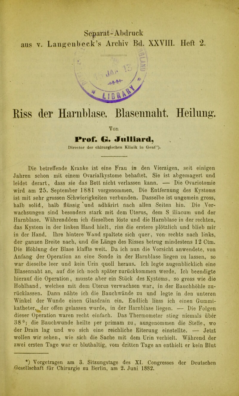 Separat-Abdruck aus v. Langenbeck’s Archiv Bd. XXVIII. Heft 2. Riss der Harnblase. Blasennaht. Heilung. Von Prof. G. Julliard, Director der chirurgischen Klinik in Genf*). Die betreffende Kranke ist eine Frau in den Vierzigen, seit einigen Jahren schon mit einem Ovarialkystome behaftet. Sie ist abgemagert und leidet derart, dass sie das Bett nicht verlassen kann. — Die Ovariotomie wird am 25. September 1881 vorgenommen. Die Entfernung des Kystoms ist mit sehr grossen Schwierigkeiten verbunden. Dasselbe ist ungemein gross, halb solid, halb ffüssig 'und adhärirt nach allen Seiten hin. Die Ver- wachsungen sind besonders stark mit dem Uterus, dem S iliacum und der Harnblase. Währenddem ich dieselben löste und die Harnblase in der rechten, das Kystom in der linken Hand hielt, riss die erstere plötzlich und blieb mir in der Hand. Ihre hintere Wand spaltete sich quer, von rechts nach links, der ganzen Breite nach, und die Länge des Risses betrug mindestens 12 Ctm. Die Höhlung der Blase klaffte weit. Da ich nun die Vorsicht anwendete, von Anfang der Operation an eine Sonde in der Harnblase liegen zu lassen, so war dieselbe leer und kein Urin quoll heraus. Ich legte augenblicklich eine Blasennaht an, auf die ich noch später zurückkommen werde. Ich beendigte hierauf die Operation, musste aber ein Stück des Kystoms, so gross wie die Hohlhand, welches mit dem Uterus verwachsen war, in der Bauchhöhle zu- rücklassen. Dann nähte ich die Bauchwände zu und legte in den unteren Winkel der Wunde einen Glasdrain ein. Endlich liess ich einen Gummi- katheter, der offen gelassen wurde, in der Harnblase liegen. — Die Folgen dieser Operation waren recht einfach. Das Thermometer stieg niemals über 38°; die Bauchwunde heilte per primam zu, ausgenommen die Stelle, wo der Drain lag und wo sich eine reichliche Eiterung einstellte. — Jetzt wollen wir sehen, wie sich die Sache mit dem Urin verhielt. Während der zwei ersten Tage war er bluthaltig, vom dritten Tage an enthielt er kein Blut *) Vorgetragen am 3. Sitzungstage des XI. Congresses der Deutschen Gesellschaft für Chirurgie zu Berlin, am 2. Juni 1882.