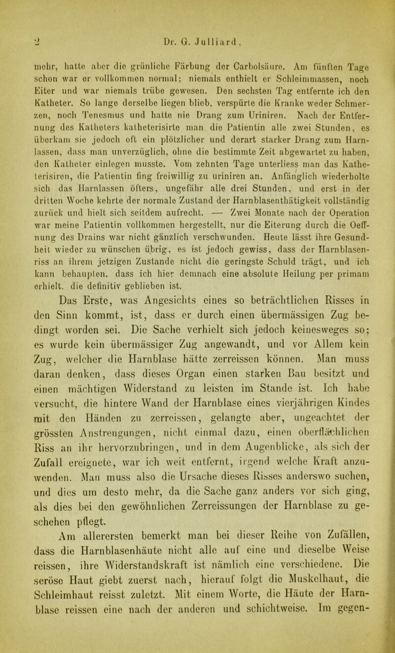 mehr, hatte aber die grünliche Färbung der Carbolsäure. Am fünften Tage schon war er vollkommen normal; niemals enthielt er Schleimmassen, noch Eiter und war niemals trübe gewesen. Den sechsten Tag entfernte ich den Katheter. So lange derselbe liegen blieb, verspürte die Kranke weder Schmer- zen, noch Tenesmus und hatte nie Drang zum Uriniren. Nach der Entfer- nung des Katheters katheterisirte man die Patientin alle zwei Stunden, es überkam sie jedoch oft ein plötzlicher und derart starker Drang zum Harn- lassen, dass man unverzüglich, ohne die bestimmte Zeit abgewartet zu haben, den Katheter einlegen musste. Vom zehnten Tage unterliess man das Kathe- terisiren, die Patientin fing freiwillig zu uriniren an. Anfänglich wiederholte sich das Harnlassen öfters, ungefähr alle drei Stunden, und erst in der dritten Woche kehrte der normale Zustand der Ilarnblasenthätigkeit vollständig zurück und hielt sich seitdem aufrecht. — Zwei Monate nach der Operation war meine Patientin vollkommen hergestellt, nur die Eiterung durch die OelT- nung des Drains war nicht gänzlich verschwunden. Heute lässt ihre Gesund- heit wieder zu wünschen übrig, es ist jedoch gewiss, dass der Harnblasen- riss an ihrem jetzigen Zustande nicht die geringste Schuld trägt, und ich kann behaupten, dass ich hier demnach eine absolute Heilung per primam erhielt, die definitiv geblieben ist. Das Erste, was Angesichts eines so beträchtlichen Risses in den Sinn kommt, ist, dass er durch einen übermässigen Zug be- dingt worden sei. Die Sache verhielt sich jedoch keinesweges so; es wurde kein übermässiger Zug angewandt, und vor Allem kein Zug, welcher die Harnblase hätte zerreissen können. Man muss daran denken, dass dieses Organ einen starken Bau besitzt und einen mächtigen Widerstand zu leisten im Stande ist. Ich habe versucht, die hintere Wand der Harnblase eines vierjährigen Kindes mit den Pländen zu zerreissen, gelangte aber, ungeachtet der grössten Anstrengungen, nicht einmal dazu, einen oberflächlichen Riss an ihr hervorzubringen, und in dem Augenblicke, als sich der Zufall ereignete, war ich weit entfernt, irgend welche Kraft anzu- wenden. Man muss also die Ursache dieses Risses anderswo suchen, und dies um desto mehr, da die Sache ganz anders vor sich ging, als dies bei den gewöhnlichen Zerreissungcn der Harnblase zu ge- schehen pflegt. Am allerersten bemerkt man bei dieser Reihe von Zufällen, dass die Harnblasenhäute nicht alle aut eine und dieselbe Weise reissen, ihre Widerstandskraft ist nämlich eine verschiedene. Die seröse Haut giebt zuerst nach, hierauf folgt die Muskelhaut, die Schleimhaut reisst zuletzt. Mit einem Worte, die Häute der Harn- blase reissen eine nach der anderen und schichtweise. Im gegen-