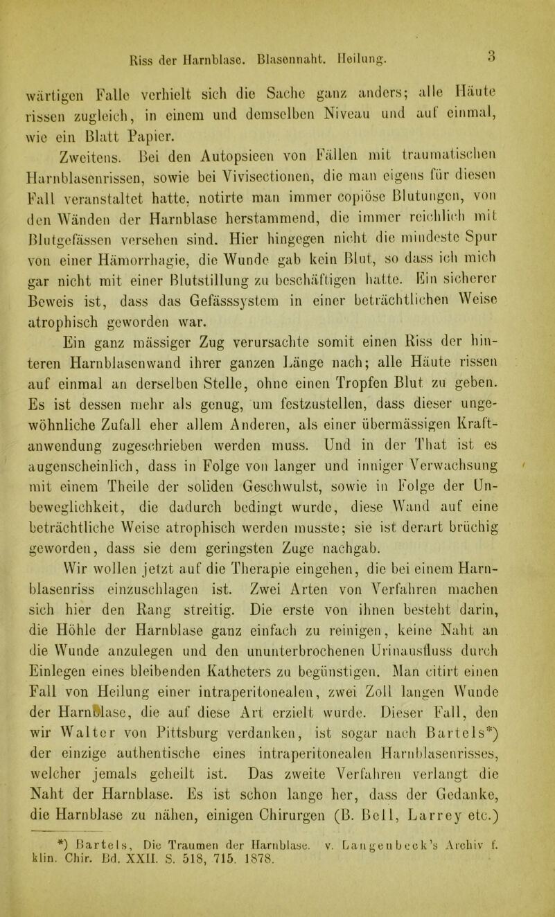 wartigen Falle verhielt sich die Sache ganz anders; alle Häute rissen zugleich, in einem und demselben Niveau und aul einmal, wie ein Blatt Papier. Zweitens. Bei den Autopsieen von ballen mit traumatischen Harnblasenrissen, sowie bei Vivisectionen, die man eigens für diesen Fall veranstaltet hatte, notirte man immer copiöse Blutungen, von den Wänden der Harnblase herstammend, die immer reichlich mit Blutgefässen versehen sind. Hier hingegen nicht die mindeste Spur von einer Hämorrhagie, die Wunde gab kein Blut, so dass ich mich gar nicht mit einer Blutstillung zu beschäftigen hatte. ISin sicherer Beweis ist, dass das Gefässsystem in einer beträchtlichen Weise atrophisch geworden war. Ein ganz mässiger Zug verursachte somit einen Riss der hin- teren Harnblasen wand ihrer ganzen Länge nach; alle Häute rissen auf einmal an derselben Stelle, ohne einen Tropfen Blut, zu geben. Es ist dessen mehr als genug, um festzustellen, dass dieser unge- wöhnliche Zufall eher allem Anderen, als einer übermässigen Kraft- anwendung zugeschrieben werden muss. Und in der That ist es augenscheinlich, dass in Folge von langer und inniger Verwachsung mit einem Theile der soliden Geschwulst, sowie in Folge der Un- beweglichkeit, die dadurch bedingt wurde, diese Wand auf eine beträchtliche Weise atrophisch werden musste; sie ist derart brüchig geworden, dass sie dem geringsten Zuge nachgab. Wir wollen jetzt auf die Therapie eingehen, die bei einem Harn- blasenriss einzuschlagen ist. Zwei Arten von Verfahren machen sich hier den Rang streitig. Die erste von ihnen besteht darin, die Höhle der Harnblase ganz einfach zu reinigen, keine Naht an die Wunde anzulegen und den ununterbrochenen Urinausfluss durch Einlegen eines bleibenden Katheters zu begünstigen. Man citirt einen Fall von Heilung einer intraperitonealen, zwei Zoll langen Wunde der HarnMase, die auf diese Art erzielt wurde. Dieser Fall, den wir Walter von Pittsburg verdanken, ist sogar nach Bartels*) der einzige authentische eines intraperitonealen Harnblasenrisses, welcher jemals geheilt ist. Das zweite Verfahren verlangt die Naht der Harnblase. Es ist schon lange her, dass der Gedanke, die Harnblase zu nähen, einigen Chirurgen (B. Bell, Larrey etc.) *) Bartels, Die Traumen der Harnblase, klin. Chir. Bd. XXÜ. S. 518, 715. 1878. v. bau g e n b e c k ’s A roh i v f.