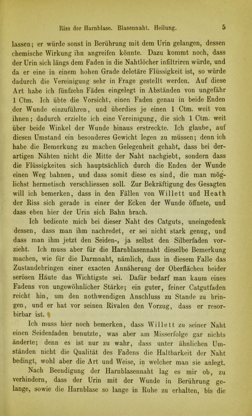 lassen; er würde sonst in Berührung mit dem Urin gelangen, dessen chemische Wirkung ihn angreifen könnte. Dazu kommt noch, dass der Urin sich Längs dem Faden in die Nahtlöcher infiltriren würde, und da er eine in einem hohen Grade deletäre Flüssigkeit ist, so würde dadurch die Vereinigung sehr in Frage gestellt werden. Auf diese Art habe ich fünfzehn Fäden eingelegt in Abständen von ungefähr 1 Ctm. Ich übte die Vorsicht, einen Faden genau in beide Enden der Wunde einzuführen, und überdies je einen 1 Ctm. weit von ihnen; dadurch erzielte ich eine Vereinigung, die sich 1 Ctm. weit über beide Winkel der Wunde hinaus erstreckte. Ich glaube, auf diesen Umstand ein besonderes Gewicht legen zu müssen; denn ich habe die Bemerkung zu machen Gelegenheit gehabt, dass bei der- artigen Nähten nicht die Mitte der Naht nachgiebt, sondern dass die Flüssigkeiten sich hauptsächlich durch die Enden der Wunde einen Weg bahnen, und dass somit diese es sind, die man mög- lichst hermetisch verschliessen soll. Zur Bekräftigung des Gesagten will ich bemerken, dass in den Fällen von Willett und Heath der Riss sich gerade in einer der Ecken der Wunde öffnete, und dass eben hier der Urin sich Bahn brach. Ich bediente mich bei dieser Naht des Catguts, uneingedenk dessen, dass man ihm nachredet, er sei nicht stark genug, und dass man ihm jetzt den Seiden-, ja selbst den Silberfaden vor- zieht. Ich muss aber für die Harnblasennaht dieselbe Bemerkung machen, wie für die Darmnaht, nämlich, dass in diesem Falle das Zustandebringen einer exacten Annäherung der Oberflächen beider serösen Häute das Wichtigste sei. Dafür bedarf man kaum eines Fadens von ungewöhnlicher Stärke; ein guter, feiner Catgutfaden reicht hin, um den nothwendigen Anschluss zu Stande zu brin- gen, und er hat vor seinen Rivalen den Vorzug, dass er resor- birbar ist. ^ Ich muss hier noch bemerken, dass Willett zu seiner Naht einen Seidenfaden benutzte, was aber am Misserfolge gar nichts änderte; denn es ist nur zu wahr, dass unter ähnlichen Um- ständen nicht die Qualität des Fadens die Haltbarkeit der Naht bedingt, wohl aber die Art und Weise, in welcher man sie anlegt. Nach Beendigung der Harnblascnnaht lag es mir ob, zu verhindern, dass der Urin mit der Wunde in Berührung ge- lange, sowie die Harnblase so lange in Ruhe zu erhalten, bis die