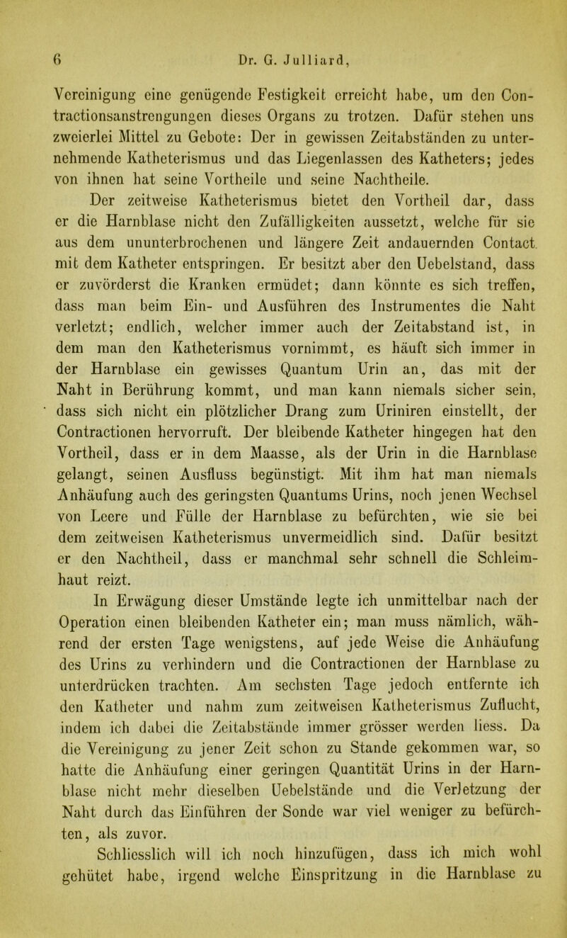 Vereinigung eine genügende Festigkeit erreicht habe, um den Con- tractionsanstrcngungcn dieses Organs zu trotzen. Dafür stehen uns zweierlei Mittel zu Gebote: Der in gewissen Zeitabständen zu unter- nehmende Katheterisraus und das Liegenlassen des Katheters; jedes von ihnen hat seine Vortheile und seine Nachtheile. Der zeitweise Katheterismus bietet den Vortheil dar, dass er die Harnblase nicht den Zufälligkeiten aussetzt, welche für sie aus dem ununterbrochenen und längere Zeit andauernden Contact mit dem Katheter entspringen. Er besitzt aber den Uebelstand, dass er zuvörderst die Kranken ermüdet; dann könnte es sich treffen, dass man beim Ein- und Ausführen des Instrumentes die Naht verletzt; endlich, welcher immer auch der Zeitabstand ist, in dem man den Katheterismus vornimmt, es häuft sich immer in der Harnblase ein gewisses Quantum Urin an, das mit der Naht in Berührung kommt, und man kann niemals sicher sein, dass sich nicht ein plötzlicher Drang zum Uriniren einstellt, der Contractionen hervorruft. Der bleibende Katheter hingegen hat den Vortheil, dass er in dem Maasse, als der Urin in die Harnblase gelangt, seinen Ausfluss begünstigt. Mit ihm hat man niemals Anhäufung auch des geringsten Quantums Urins, noch jenen Wechsel von Leere und Fülle der Harnblase zu befürchten, wie sie bei dem zeitweisen Katheterismus unvermeidlich sind. Dafür besitzt er den Nachtheil, dass er manchmal sehr schnell die Schleim- haut reizt. In Erwägung dieser Umstände legte ich unmittelbar nach der Operation einen bleibenden Katheter ein; man muss nämlich, wäh- rend der ersten Tage wenigstens, auf jede Weise die Anhäufung des Urins zu verhindern und die Contractionen der Harnblase zu unterdrücken trachten. Am sechsten Tage jedoch entfernte ich den Katheter und nahm zum zeitweisen Katheterismus Zuflucht, indem ich dabei die Zeitabstände immer grösser werden liess. Da die Vereinigung zu jener Zeit schon zu Stande gekommen war, so hatte die Anhäufung einer geringen Quantität Urins in der Harn- blase nicht mehr dieselben Uebelstände und die Verletzung der Naht durch das Einführen der Sonde war viel weniger zu befürch- ten, als zuvor. Schliesslich will ich noch hinzufügen, dass ich mich wohl gehütet habe, irgend welche Einspritzung in die Harnblase zu