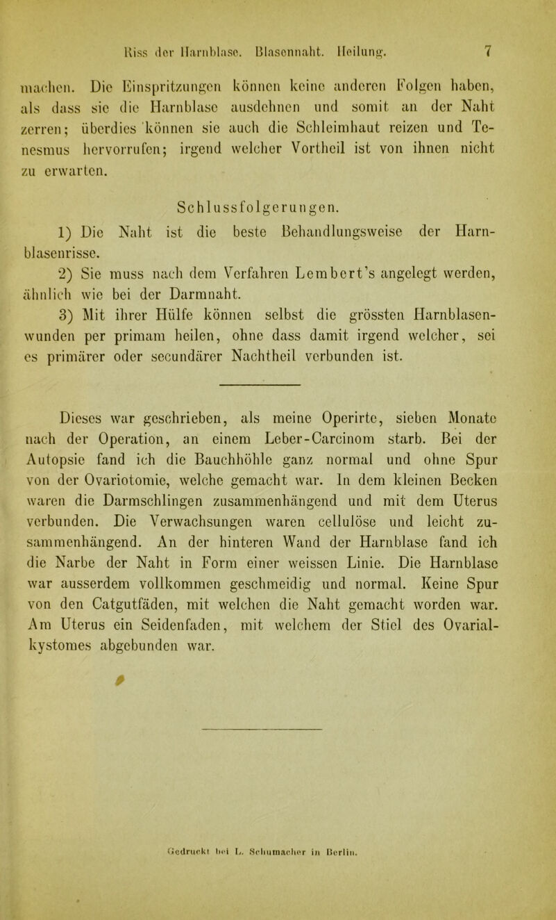 machen. Die Einspritzungen können keine anderen Folgen haben, als dass sie die Harnblase ausdehnen und somit an der Naht zerren; überdies können sie auch die Schleimhaut reizen und Tc- nesmus hervorrufen; irgend welcher Vortheil ist von ihnen nicht zu erwarten. Schlussfolgerungen. 1) Die Naht ist die beste Behandlungsweise der Harn- blasenrisse. 2) Sie muss nach dem Verfahren Lembcrt’s angelegt werden, ähnlich wie bei der Darmnaht. 3) Mit ihrer Hülfe können selbst die grössten Harnblasen- wunden per primam heilen, ohne dass damit irgend welcher, sei es primärer oder secundärer Nachtheil verbunden ist. Dieses war geschrieben, als meine Operirte, sieben Monate nach der Operation, an einem Leber-Carcinom starb. Bei der Autopsie fand ich die Bauchhöhle ganz normal und ohne Spur von der Ovariotomie, welche gemacht war. ln dem kleinen Becken waren die Darmschlingen zusammenhängend und mit dem Uterus verbunden. Die Verwachsungen waren cellulöse und leicht zu- sammenhängend. An der hinteren Wand der Harnblase fand ich die Narbe der Naht in Form einer weissen Linie. Die Harnblase war ausserdem vollkommen geschmeidig und normal. Keine Spur von den Catgutfäden, mit welchen die Naht gemacht worden war. Am Uterus ein Seidenfaden, mit welchem der Stiel des Ovarial- kystomes abgebunden war. Gedruckt hei L. Schumacher in Berlin.