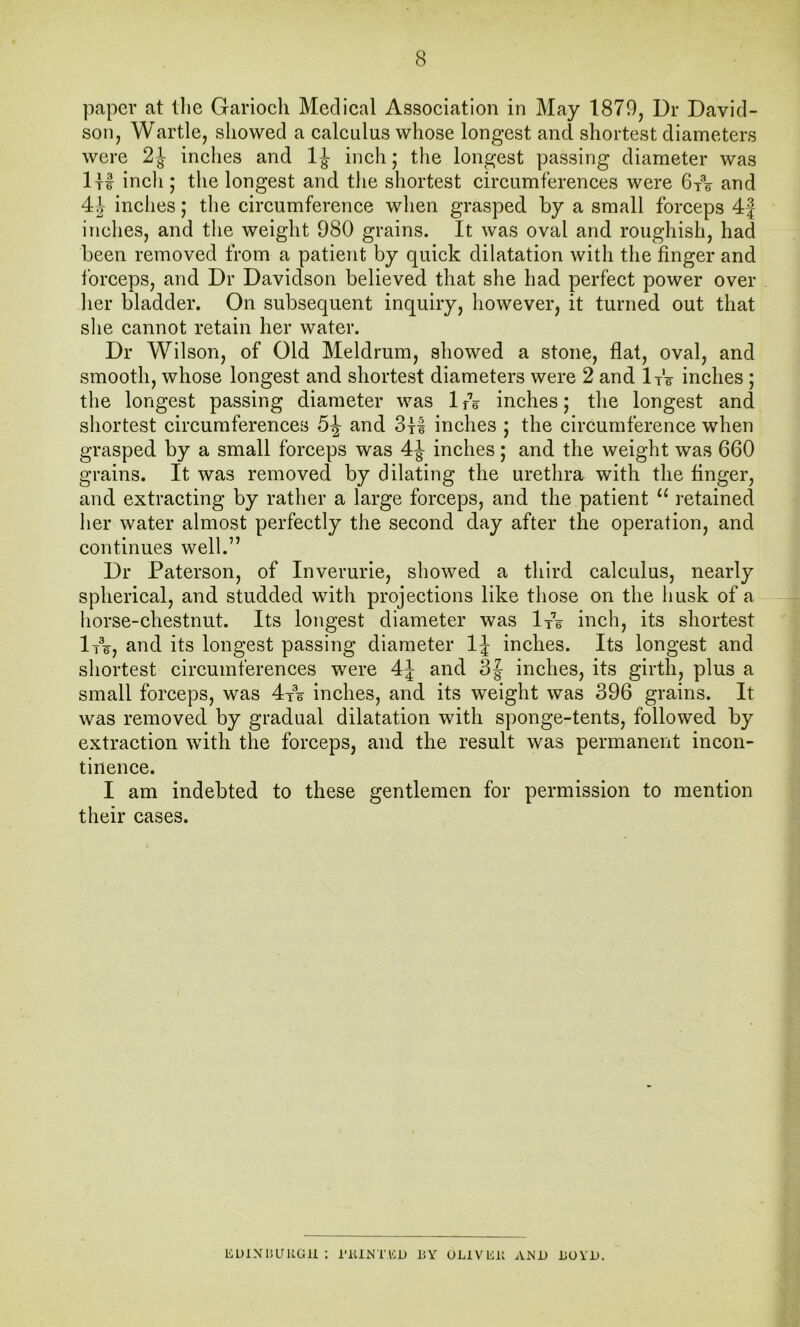 paper at tlie Gariocli Medical Association in May 1879, Dr David- son, Wartle, showed a calculus whose longest and shortest diameters were 2 J inches and 1J inch; tlie longest passing diameter was ItI inch; the longest and the shortest circumterences were 6t®6 and 4J inclies; the circumference when grasped by a small forceps 4| inches, and the weight 980 grains. It was oval and roughish, had been removed from a patient by quick dilatation with the finger and forceps, and Dr Davidson believed that she had perfect power over lier bladder. On subsequent inquiry, however, it turned out that she cannot retain her water. Dr Wilson, of Old Meldrum, showed a stone, flat, oval, and smooth, whose longest and shortest diameters were 2 and Ife inches ; the longest passing diameter was 1 rV inches; the longest and shortest circumferences 5^ and 311 inches ; the circumference when grasped by a small forceps was 4^ inches; and the weight was 660 grains. It was removed by dilating the urethra with the finger, and extracting by rather a large forceps, and the patient “ retained her water almost perfectly the second day after the operation, and continues well.” Dr Paterson, of Inverurie, showed a third calculus, nearly spherical, and studded with projections like those on the husk of a horse-chestnut. Its longest diameter was lyV inch, its shortest lA, and its longest passing diameter inches. Its longest and shortest circumferences were 4J and 3| inches, its girth, plus a small forceps, was 4t\ inches, and its weight was 396 grains. It was removed by gradual dilatation with sponge-tents, followed by extraction with the forceps, and the result was permanent incon- tinence. I am indebted to these gentlemen for permission to mention their cases. KUlNlJUKGll : i’KlNTlCD BY OLIVKB AMJJ BOYD.