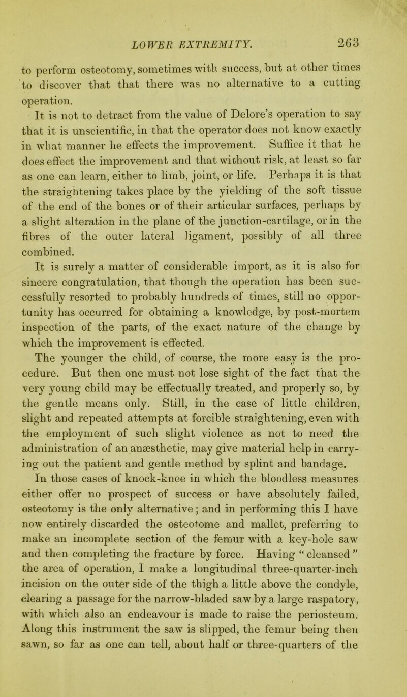 to perforin osteotomy, sometimes with success, but at other times to discover that that there was no alternative to a cutting operation. It is not to detract from the value of Delore’s operation to say that it is unscientific, in that the operator does not know exactly in what manner he effects the improvement. Suffice it that he does effect the improvement and that without risk, at least so far as one can learn, either to limb, joint, or life. Perhaps it is that thft straightening takes place by the yielding of the soft tissue of the end of the bones or of their articular surfaces, perhaps by a slight alteration in the plane of the junction-cartilage, or in the fibres of the outer lateral ligament, possibly of all three combined. It is surely a matter of considerable import, as it is also for sincere congratulation, that though the operation has been suc- cessfully resorted to probably hundreds of times^ still no oppor- tunity has occurred for obtaining a knowledge, by post-mortem inspection of the parts, of the exact nature of the change by which the improvement is effected. The younger the child, of course, the more easy is the pro- cedure. But then one must not lose sight of the fact that the very young child may be effectually treated, and properly so, by the gentle means only. Still, in the case of little children, slight and repeated attempts at forcible straightening, even with the employment of such slight violence as not to need, the administration of an anaesthetic, may give material help in carr}^- ing out the patient and gentle method by splint and bandage. In those cases of knock-knee in which the bloodless measures either offer no prospect of success or have absolutely failed, osteotomy is the only alternative; and in performing this I have now entirely discarded the osteotome and mallet, preferring to make an incomplete section of the femur with a key-hole saw and then completing the fracture by force. Having “ cleansed ” the area of operation, I make a longitudinal three-quarter-inch incision on the outer side of the thigh a little above the condyle, clearing a passage for the narrow-bladed saw by a large raspatory, with which also an endeavour is made to raise the periosteum. Along this instrument the saw is slipped, the femur being then sawn, so far as one can tell, about half or three-quarters of the