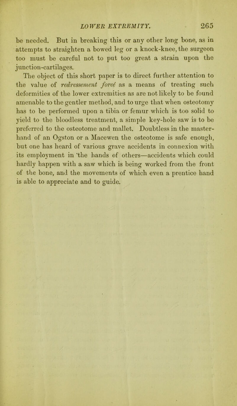 be needed. But in breaking this or any other long bone, as in attempts to straighten a bowed leg or a knock-knee, the surgeon too must be careful not to put too great a strain upon the junction-cartilages. The object of this short paper is to direct further attention to the value of redressemeoit forc4 as a means of treating such deformities of the lower extremities as are not likely to be found amenable to the gentler method, and to urge that when osteotomy has to be performed upon a tibia or femur which is too solid to yield to the bloodless treatment, a simple key-hole saw is to be preferred to the osteotome and mallet. Doubtless in the master- hand of an Ogston or a Macewen the osteotome is safe enough, but one has heard of various grave accidents in connexion with its employment in ’the hands of others—accidents which could hardly happen with a saw which is being worked from the front of the bone, and the movements of which even a prentice hand is able to appreciate and to guide.