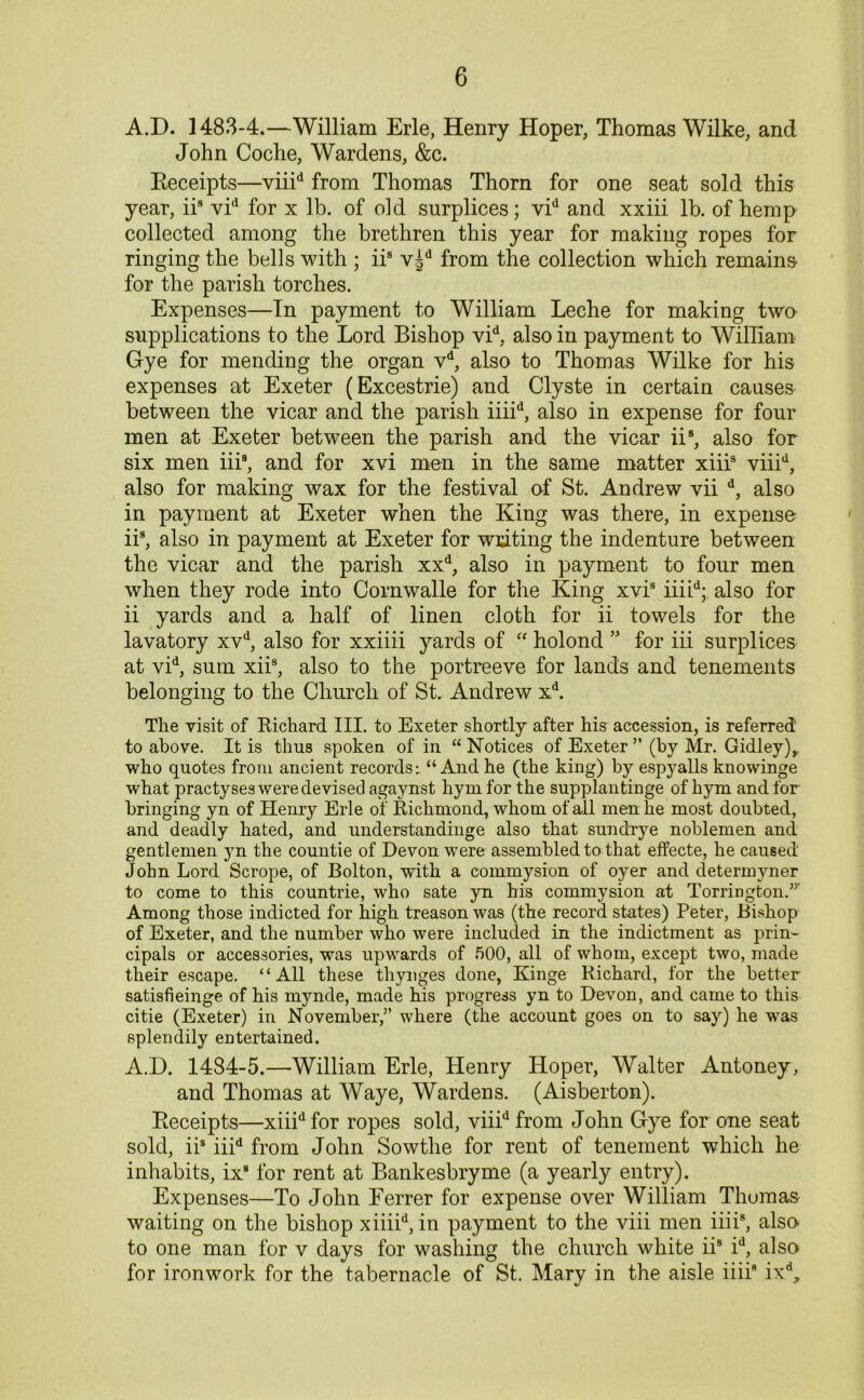 A.D. 1483-4.—William Erie, Henry Hoper, Thomas Wilke, and John Coche, Wardens, &c. Receipts—viiid from Thomas Thorn for one seat sold this year, iis vid for x lb. of old surplices; vid and xxiii lb. of hemp collected among the brethren this year for making ropes for ringing the bells with ; iis v§d from the collection which remains for the parish torches. Expenses—In payment to William Leche for making two supplications to the Lord Bishop vid, also in payment to William Gye for mending the organ vd, also to Thomas Wilke for his expenses at Exeter (Excestrie) and Clyste in certain causes between the vicar and the parish iiiid, also in expense for four men at Exeter between the parish and the vicar ii8, also for six men iii8, and for xvi men in the same matter xiiis viiid, also for making wax for the festival of St. Andrew vii d, also in payment at Exeter when the King was there, in expense iis, also in payment at Exeter for writing the indenture between the vicar and the parish xxd, also in payment to four men when they rode into Cornwalle for the King xvi3 iiiid; also for ii yards and a half of linen cloth for ii towels for the lavatory xvd, also for xxiiii yards of “ holond ” for iii surplices at vid, sum xii3, also to the portreeve for lands and tenements belonging to the Church of St. Andrew xd. The visit of Richard III. to Exeter shortly after his accession, is referred to above. It is thus spoken of in “Notices of Exeter ” (by Mr. Gidley), who quotes from ancient records:. “And he (the king) by espyalls knowinge what practyses were devised agaynst hym for the supplantinge of hym and for bringing yn of Henry Erie of Richmond, whom of all men he most doubted, and deadly hated, and understandinge also that sundrye noblemen and gentlemen yn the countie of Devon were assembled to that effecte, he caused John Lord Scrope, of Bolton, with a commysion of oyer and cletermyner to come to this countrie, who sate yn his commysion at Torrington.”' Among those indicted for high treason was (the record states) Peter, Bishop of Exeter, and the number who were included in the indictment as prin- cipals or accessories, was upwards of 500, all of whom, except two, made their escape. “All these thynges done, Kinge Richard, for the better satisfieinge of his mynde, made his progress yn to Devon, and came to this citie (Exeter) in November,” where (the account goes on to say) he was splendily entertained. A.D. 1484-5.—William Erie, Henry Hoper, Walter Antoney, and Thomas at Waye, Wardens. (Aisberton). Receipts—xiiid for ropes sold, viiid from John Gye for one seat sold, iis iiid from John Sowtlie for rent of tenement which he inhabits, ix8 for rent at Bankesbryme (a yearly entry). Expenses—To John Eerrer for expense over William Thomas waiting on the bishop xiiiid, in payment to the viii men iiii8, also to one man for v days for washing the church white ii8 id, also for ironwork for the tabernacle of St. Mary in the aisle iiii8 ixd.