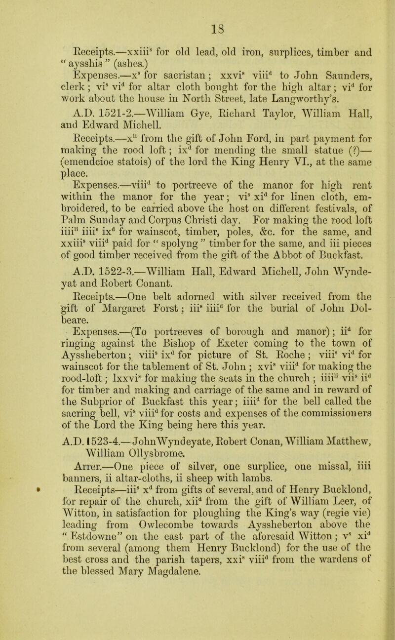 Receipts.—xxiii8 for old lead, old iron, surplices, timber and “ aysshis ” (ashes.) Expenses.—x8 for sacristan; xxvi8 viii'1 to John Saunders, clerk; vi9 vid for altar cloth bought for the high altar; vid for work about the house in North Street, late Langworthy’s. A.D. 1521-2.—William Gye, Richard Taylor, William Hall, and Edward Michell. Receipts.—x11 from the gift of John Ford, in part payment for making the rood loft; ixd for mending the small statue (?)— (emendcioe statois) of the lord the King Henry VI., at the same place. Expenses.—viiid to portreeve of the manor for high rent within the manor for the year; vi8 xid for linen cloth, em- broidered, to be carried above the host on different festivals, of Palm Sunday and Corpus Christi day. For making the rood loft iiii11 iiii8 ixd for wainscot, timber, poles, &c. for the same, and xxiii8 viiid paid for “ spolyng ” timber for the same, and iii pieces of good timber received from the gift of the Abbot of Buckfast. A.D. 1522-3.—William Hall, Edward Michell, John Wynde- yat and Robert Conant. Receipts.—One belt adorned with silver received from the gift of Margaret Forst; iii8 iiiid for the burial of John Dol- beare. Expenses.—(To portreeves of borough and manor); iid for ringing against the Bishop of Exeter coming to the town of Ayssheberton; viii8 ixd for picture of St. Roche ; viii8 vid for wainscot for the tablement of St. John ; xvi8 viiid for making the rood-loft; lxxvi8 for making the seats in the church ; iiiiu vii8 iid for timber and making and carriage of the same and in reward of the Subprior of Buckfast this year; iiiid for the bell called the sacring bell, vi8 viiid for costs and expenses of the commissioners of the Lord the King being here this year. A.D. 1523-4.— JohnWyndeyate, Robert Conan, William Matthew, William Ollysbrome. Arrer.—One piece of silver, one surplice, one missal, iiii banners, ii altar-cloths, ii sheep with lambs. Receipts—iii8 xd from gifts of several, and of Henry Bucklond, for repair of the church, xiid from the gift of William Leer, of Witton, in satisfaction for ploughing the King’s way (regie vie) leading from Owlecombe towards Ayssheberton above the “ Estdowne” on the east part of the aforesaid Witton; vs xid from several (among them Henry Bucklond) for the use of the best cross and the parish tapers, xxi8 viiid from the wardens of the blessed Mary Magdalene.