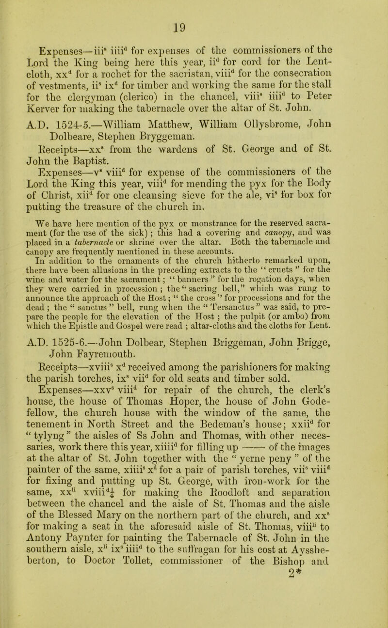 Expenses—iii8 iiiid for expenses of the commissioners of the Lord the King being here this year, iid for cord tor the Lent- cloth, xxd for a rochet for the sacristan, viiid for the consecration of vestments, iis ixd for timber and working the same for the stall for the clergyman (clerico) in the chancel, viii8 iiiid to Peter Kerver for making the tabernacle over the altar of St. John. A.D. 1524-5.—William Matthew, William Ollysbrome, John Dolbeare, Stephen Bryggeman. Keceipts—xxs from the wardens of St. George and of St. John the Baptist. Expenses—vs viiid for expense of the commissioners of the Lord the King this year, viiid for mending the pyx for the Body of Christ, xiid for one cleansing sieve for the ale, vis for box for putting the treasure of the church in. We have here mention of the pyx or monstrance for the reserved sacra- ment (for the nse of the sick) ; this had a covering and canopy, and was placed in a tabernacle or shrine over the altar. Both the tabernacle and canopy are frequently mentioned in these accounts. In addition to the ornaments of the church hitherto remarked upon, there have been allusions in the preceding extracts to the “ cruets ” for the wine and water for the sacrament; “ banners ” for the rogation days, when they were carried in procession; the “ sacring bell,” which was rung to announce the approach of the Host; “ the cross ” for processions and for the dead ; the “ sanctus ” bell, rung when the “ Tersanctus ” was said, to pre- pare the people for the elevation of the Host ; the pulpit (or ambo) from which the Epistle and Gospel were read ; altar-cloths and the cloths for Lent. A.D. 1525-6.—John Dolbear, Stephen Briggeman, John Brigge, John Eayremouth. Receipts—xviii8 xd received among the parishioners for making the parish torches, ixs viid for old seats and timber sold. Expenses—xxvs viiid for repair of the church, the clerk’s house, the house of Thomas Hoper, the house of John Gode- fellow, the church house with the window of the same, the tenement in North Street and the Bedeman’s house; xxiid for “tylyng” the aisles of Ss John and Thomas, with other neces- saries, work there this year, xiiiid for filling up of the images at the altar of St. John together with the “ yerne peny ” of the painter of the same, xiiii8 xd for a pair of parish torches, viis viiid for fixing and putting up St. George, with iron-work for the same, xxu xviiid^ for making the Iioodloft and separation between the chancel and the aisle of St. Thomas and the aisle of the Blessed Mary on the northern part of the church, and xxs for making a seat in the aforesaid aisle of St. Thomas, viii11 to Antony Paynter for painting the Tabernacle of St. John in the southern aisle, x11 ix8 iiiid to the suffragan for his cost at Aysshe- berton, to Doctor Toilet, commissioner of the Bishop and 2*