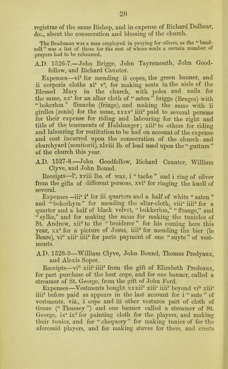 registrar of the same Bishop, and in expense of Bichard Dolbear, •&c., about the consecration and blessing of the church. The Beadsman was a man employed in praying for others, as the “ bead- roll” was a list of those lor the rest of whose souls a certain number of prayers had to be rehearsed. A.D. 1526-7.— John Brigge, John Tayremouth, John Good- fellow, and Bichard Gaunter. Expenses—vid for mending ii copes, the green banner, and ii corporis cloths xis vd, for making seats in the aisle of the Blessed Mary in the church, with poles and nails for the same, xxs for an altar cloth of “ saten ” brigge (Bruges) with “ bokerhm ” ffranche (fringe), and making the same with ii girdles (zonis) for the same, xxxvs iiiid paid to several persons for their expense for riding and labouring for the right and title of the tenements of Balshanger; xiiis to others for riding and labouring for restitution to be had on account of the expense and cost incurred upon the consecration of the church and churchyard (semitorii), xlviii lb. of lead used upon the  gutturs ” of the church this year. A.D. 1527-3.—John Goodfellow, Bichard Caunter, William Clyve, and John Bound. Beceipts—Is, xviii lbs. of wax, i “ tache ” and i ring of silver from the gifts of different persons, xvid for ringing the knell of several. Expenses —iii8 id for iii quarters and a half of white “ saten ” and “'bokerhym” for mending the altar-cloth, viiis iiiid for a quarter and a half of black velvet, “ bukkerhm,” “ ffrangeand “ sylke,” and for making the same for making the tunicles of St. Andrew, xiid to the “ broiderer ” for his coming here this year, xxd for a picture of Jesus, iiiid for mending the bier (le Beare), viu xiiis iiiid for parte payment of one “ suyte ” of vest- ments. A.D. 1528-9—William Clyve, John Bound, Thomas Predyaux, and Alexis Soper. Beceipts—vi11 xiiis iiiid from the gift of Elizabeth Predeaux, for part purchase of the best cope, and for one banner, called a streamer of St. George, from the gift of John Ford. Expenses—Vestments bought xxxii11 xiiis iiiid beyond viu xiiis iiiid before paid as appears in the last account for i “ sute ” of vestments, viz., i cope and iii other vestures part of cloth of tissue (“ Thussey ”) and one banner called a streamer of St. George, ixs ixd for painting cloth for the players, and making their tunics, and for “ chequery ” for making tunics of for the aforesaid players, and for making staves for them, and crests