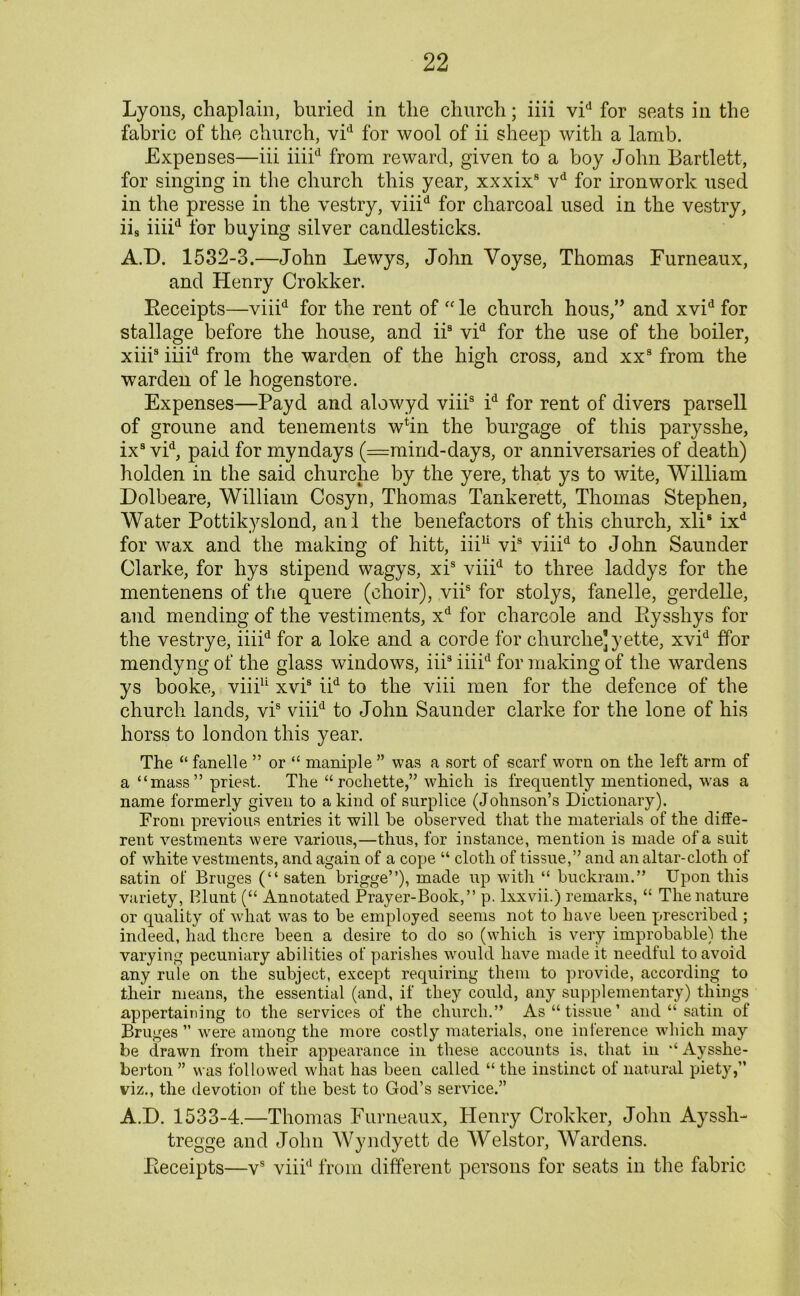 Lyons, chaplain, buried in the church; iiii vid for seats in the fabric of the church, vid for wool of ii sheep with a lamb. Expenses—iii iiiid from reward, given to a boy John Bartlett, for singing in the church this year, xxxix9 vd for ironwork used in the presse in the vestry, viiid for charcoal used in the vestry, iis iiiid for buying silver candlesticks. A.D. 1532-3.—John Lewys, John Voyse, Thomas Furneaux, and Henry Crokker. Eeceipts—viiid for the rent of “ le church hous,” and xvid for stallage before the house, and iis vid for the use of the boiler, xiii9 iiiid from the warden of the high cross, and xx9 from the warden of le hogenstore. Expenses—Payd and alowyd viii9 id for rent of divers parsell of groune and tenements whn the burgage of this parysshe, ixs vid, paid for myndays (Wmind-days, or anniversaries of death) holden in the said churche by the yere, that ys to wite, William Dolbeare, William Cosyn, Thomas Tankerett, Thomas Stephen, Water Pottikyslond, anl the benefactors of this church, xli8 ixd for wax and the making of hitt, iii11 vis viiid to John Saunder Clarke, for hys stipend wagys, xis viii'1 to three laddys for the mentenens of the quere (choir), viis for stolys, fanelle, gerdelle, and mending of the vestiments, xd for charcole and Eyssliys for the vestrye, iiiid for a loke and a corde for churche] yette, xvid ffor mendyng of the glass windows, iiis iiiid for making of the wardens ys booke, viii11 xvis iid to the viii men for the defence of the church lands, vis viiid to John Saunder clarke for the lone of his horss to london this year. The “ fanelle ” or “ maniple ” was a sort of scarf worn on the left arm of a “mass” priest. The “rochette,” which is frequently mentioned, was a name formerly given to a kind of surplice (Johnson’s Dictionary). Prom previous entries it will he observed that the materials of the diffe- rent vestments were various,—thus, for instance, mention is made of a suit of white vestments, and again of a cope “ cloth of tissue,” and an altar-cloth of satin of Bruges (“ saten brigge”), made up with “ buckram.” Upon this variety, Blunt (“ Annotated Prayer-Book,” p. lxxvii.) remarks, “ The nature or quality of what was to be employed seems not to have been prescribed ; indeed, had there been a desire to do so (which is very improbable) the varying pecuniary abilities of parishes would have made it needful to avoid any rule on the subject, except requiring them to provide, according to their means, the essential (and, if they could, any supplementary) things appertaining to the services of the church.” As “tissue’ and “ satin of Bruges ” were among the more costly materials, one inference which may be drawn from their appearance in these accounts is, that in “ Aysshe- berton ” was followed what has been called “ the instinct of natural piety,” viz., the devotion of the best to God’s service.” A.D. 1533-4.—Thomas Fumeaux, Henry Crokker, John Ayssh- tregge and John Wyndyett de Welstor, Wardens. Eeceipts—vs viiid from different persons for seats in the fabric