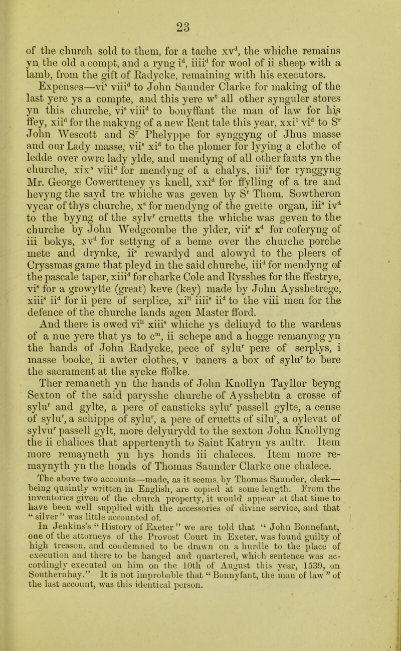 of the church sold to them, for a tache xvd, the whiche remains yn. the old a compt, and a ryng id, iiii? for wool of ii sheep with a lamb, from the gift of Eadycke, remaining with his executors. Expenses—vis viiid to John Saunder Clarke for making of the last yere ys a compte, and this yere wt aLl other synguler stores yn this churche, vis viiid to bonyffant the man of law for his ffey, xiid for the makyng of a new Eent tale this year, xxi1 vid to Sr John Wescott and S1' Phelyppe for synggyng of Jhus masse and our Lady masse, viis xid to the plomer for lyying a clothe of ledde over owre lady ylde, and mendyng of all other fauts yn the churche, xixs viiid for mendyng of a chalys, iiiid for rynggyng Mr. George Cowertteney ys knell, xxid for ffylling of a tre and lievyng the sayd tre whiche was geven by Sr Thom. Sowtheron vycar of thys churche, xs for mendyng of the gvette organ, iii8 ivd to the byyng of the sylvr cruetts the whiche was geven to the churche by John Wedgcombe the ylder, viis xd for coferyng of iii bokys, xvd for settyng of a beme over the churche porch,e mete and drynke, iis rewardyd and alowyd to the pleers of Cryssmas game that pleyd in the said churche, iiid for mendyng of the pascale taper, xiiid for charke Cole and Eysshes for the ffestrye, vis for a growytte (great) keve (key) made by John Aysshetrege, xiiis iid for ii pere of serplice, xi11 iiiis iid to the viii men for the defence of the churche lands agen Master fford. o And there is owed vi11 xiiis whiche ys deliuyd to the wardens of a nue yere that ys to cm, ii schepe and a hogge re-many ng yn the hands of John Eadycke, pece of sylur pere of serplys, i masse booke, ii awter clothes, v baners a box of sylur to bere the sacrament at the sycke ffolke. Ther remaneth yn the hands of John Knollyn Tayllor beyng Sexton of the said parysshe churche of Aysshebtn a crosse of sylur and gylte, a pere of cansticks sylur passed gylte, a cense of syliT, a schippe of syliT, a pere of cruetts of silur, a oylevat of sylvur passed gyIt, more delyurydd to the sexton John Knodyng the ii chalices that appertenyth to Saint Katryn ys aultr. Item more remayneth yn hys bonds iii chaleces. Item more re- maynyth yn the bonds of Thomas Saunder Clarke one chalece. The above two accounts—made, as it seems, by Thomas Saunder, clerk— being quaintly written in English, are copied at some length. From the inventories given of the church property, it would appear at that time to have been well supplied with the accessories of divine service, and that “ silver” was little accounted of. In Jenkins’s “ History of Exeter” we are told that “ John Bonnefant, one of the attorneys of the Provost Court in Exeter, was found guilty of high treason, and condemned to be drawn on a hurdle to the place of execution and there to be hanged and quartered, which sentence was ac- cordingly executed on him on the 10th of August this year, 1539, on Southernhay.” It is not improbable that “ Bonnyfant, the man of law ” of the last account, was this identical person.