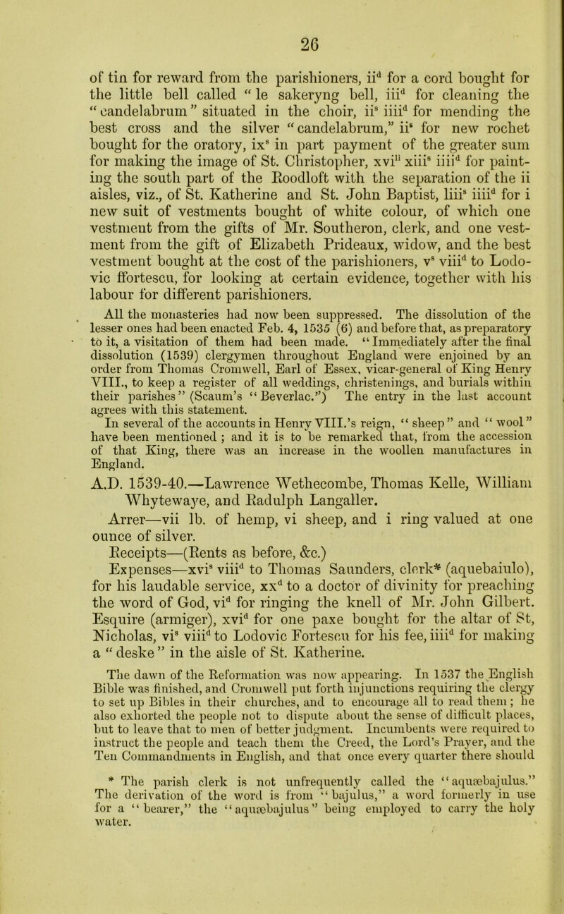 of tin for reward from the parishioners, iid for a cord bought for the little bell called “ le sakeryng bell, iiid for cleaning the “ candelabrum ” situated in the choir, iis iiiid for mending the best cross and the silver “candelabrum/’ iis for new rochet bought for the oratory, ix8 in part payment of the greater sum for making the image of St. Christopher, xvi11 xiii8 iiiid for paint- ing the south part of the Roodloft with the separation of the ii aisles, viz., of St. Katherine and St. John Baptist, liii8 iiiid for i new suit of vestments bought of white colour, of which one vestment from the gifts of Mr. Southeron, clerk, and one vest- ment from the gift of Elizabeth Prideaux, widow, and the best vestment bought at the cost of the parishioners, v8 viiid to Lodo- vic ffortescu, for looking at certain evidence, together with his labour for different parishioners. All the monasteries had now been suppressed. The dissolution of the lesser ones had been enacted Feb. 4, 1535 (6) and before that, as preparatory to it, a visitation of them had been made. “ Immediately after the final dissolution (1539) clergymen throughout England were enjoined by an order from Thomas Cromwell, Earl of Essex, vicar-general of King Henry VIII., to keep a register of all weddings, christenings, and burials within their parishes ” (Scaum’s “ Beverlac.”) The entry in the last account agrees with this statement. In several of the accounts in Henry VIII.’s reign, “ sheep” and “ wool” have been mentioned ; and it is to be remarked that, from the accession of that King, there was an increase in the woollen manufactures in England. A.D. 1539-40.—Lawrence Wethecombe, Thomas Kelle, William Whytewaye, and Radulph Langaller. Arrer—vii lb. of hemp, vi sheep, and i ring valued at one ounce of silver. Receipts—(Rents as before, &c.) Expenses—xvi8 viiid to Thomas Saunders, clerk* (aquebaiulo), for his laudable service, xxd to a doctor of divinity for preaching the word of God, vid for ringing the knell of Mr. John Gilbert. Esquire (armiger), xvid for one paxe bought for the altar of St, Nicholas, vis viiidto Lodovic Fortescu for his fee, iiiid for making a “ deske ” in the aisle of St. Katherine. The dawn of the Reformation was now appearing. In 1537 the English Bible was finished, and Cromwell put forth injunctions requiring the clergy to set up Bibles in their churches, and to encourage all to read them ; he also exhorted the people not to dispute about the sense of difficult places, but to leave that to men of better judgment. Incumbents were required to instruct the people and teach them the Creed, the Lord’s Prayer, and the Ten Commandments in English, and that once every quarter there should * The parish clerk is not unfrequently called the “ aqusebajulus.” The derivation of the word is from “ bajulus,” a word formerly in use for a “ bearer/’ the “aqusebajulus” being employed to carry the holy water.