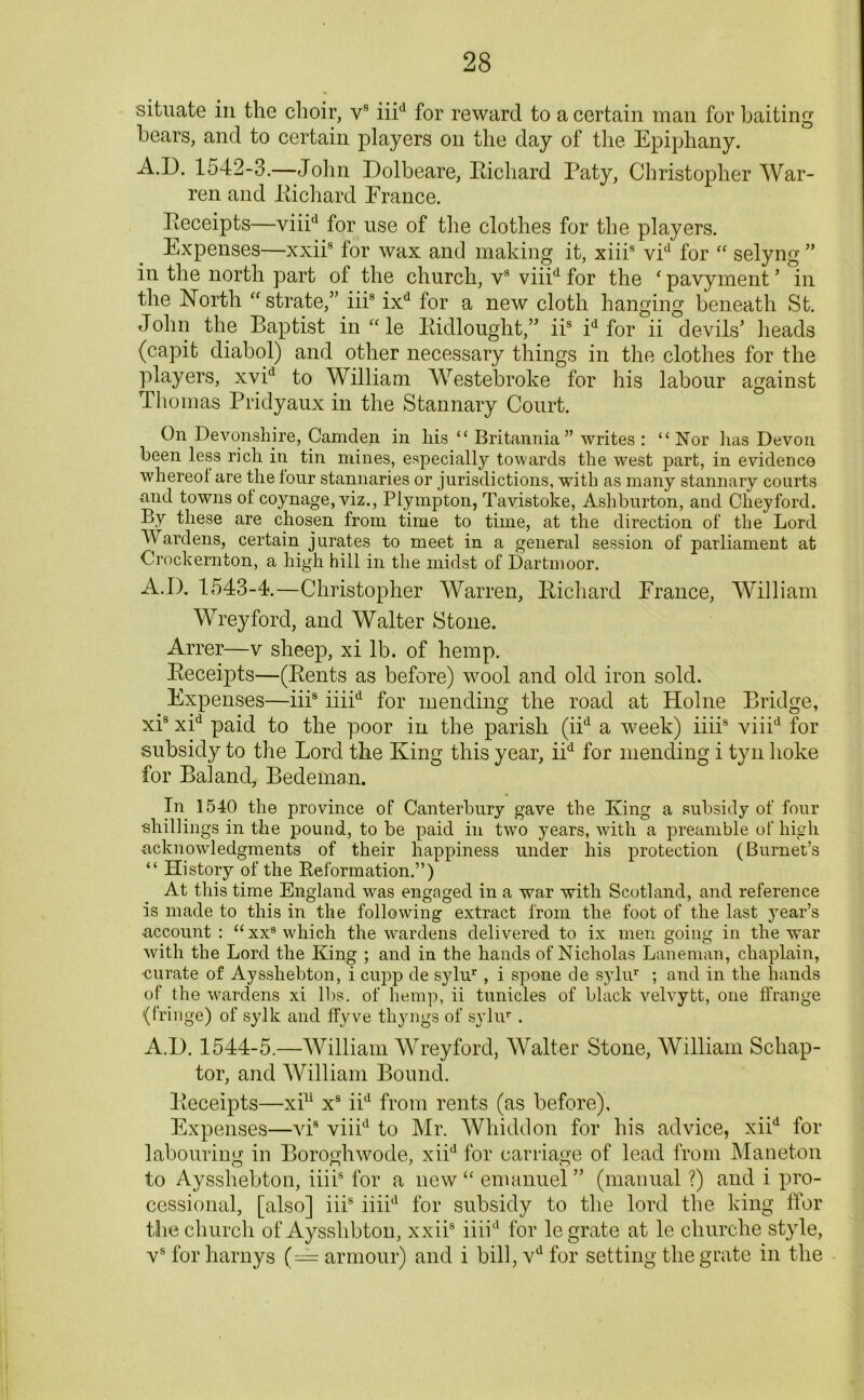 situate in the choir, vs iiid for reward to a certain man for baiting bears, and to certain players on the day of the Epiphany. A.D. 1542-3.—John Dolbeare, Richard Paty, Christopher War- ren and Richard Erance. Receipts—viii(l for use of the clothes for the players. Expenses—xxiis for wax and making it, xiiis vid for “ selyng ” in the north part of the church, vs viiid for the ‘ pavyment ’ in the North astrate,” iiis ixd for a new cloth hanging beneath St. John the Baptist in “le Ridlought,” iis id for ii devils’ heads (capit diabol) and other necessary things in the clothes for the players, xvid to William Westebroke for his labour against Thomas Pridyaux in the Stannary Court. On Devonshire, Camden in his “ Britannia” writes : “ Nor has Devon been less rich in tin mines, especially towards the west part, in evidence whereof are the four stannaries or jurisdictions, with as many stannary courts and towns of coynage, viz., Plympton, Tavistoke, Ashburton, and Cheyford. By these are chosen from time to time, at the direction of the Lord Wardens, certain j urates to meet in a general session of parliament at Crockernton, a high hili in the midst of Dartmoor. A.I). 1543-4.—Christopher Warren, Richard Erance, William Wreyford, and Walter Stone. Arrer—v sheep, xi lb. of hemp. Receipts—(Rents as before) wool and old iron sold. Expenses—iiis iiiid for mending the road at Holne Bridge, xis xid paid to the poor in the parish (iid a week) iiiis viiid for subsidy to the Lord the King this year, iid for mending i tyn hoke for BalancL, Bedeman. In 1540 the province of Canterbury gave the King a subsidy of four ■shillings in the pound, to be paid in two years, with a preamble of high acknowledgments of their happiness under his protection (Burnet’s “ History of the Reformation.”) At this time England was engaged in a war with Scotland, and reference is made to this in the following extract from the foot of the last year’s account : “ xxs which the wardens delivered to ix men going in the war with the Lord the King ; and in the hands of Nicholas Laneman, chaplain, ■curate of Aysshebton, i cupp de sylur , i spone de sylur ; and in the hands of the wardens xi lbs. of hemp, ii tunicles of black velvytt, one ffrange (fringe) of sylk and ffyve thyngs of sylur . A.D. 1544-5.—William Wreyford, Walter Stone, William Scliap- tor, and William Bound. Receipts—xi11 xs iid from rents (as before). Expenses—viB viiid to Mr. Whiddon for his advice, xiid for labouring in Boroghwode, xiid for carriage of lead from Maneton to Aysshebton, iiiis for a new “ emanuel” (manual ?) and i pro- cessional, [also] iiis iiiid for subsidy to the lord the king ffor the church of Aysshbton, xxiis iiiid for le grate at le cliurche style, vs for harnys (= armour) and i bill, vd for setting the grate in the