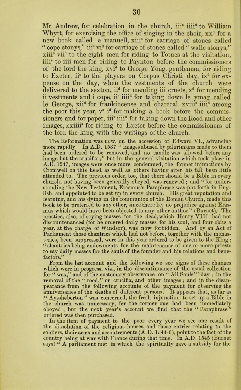 Mr. Andrew, for celebration in the church, iii8 iiiid to William Whytt, for exercising the office of singing in the choir, xxd for a new book called a manuell, xiii8 for carriage of stones called “ cope stonys,” iii9 vid for carriage of stones called “ walle stonys/’ xiiis viid to the eight men for riding to Totnes at the visitation, iiii8 to iiii men for riding to Paynton before the commissioners of the lord the king, xvid to George Yong, gentleman, for riding to Exeter, iis to the players on Corpus Christi day, ixd for ex- pense on the day, when the vestments of the church were delivered to the sexton, iid for mending iii cruets, xd for mending ii vestments and i cope, iis iiiid for taking down le ymag called le George, xiid for frankincense and charcoal, xviii8 iiiid among the poor this year, vs id for making a book before the commis- sioners and for paper, iiis iiiid for taking down the Rood and other images, xxiiii8 for riding to Exeter before the commissioners of the lord the king, with the writings of the church. The Reformation was now, on the accession of Edward VI., advancing more rapidly. In A.D. 1537 “ images abused by pilgrimages made to them had been ordered to be removed, and no candle was allowed before any image but the crucifix ; ” but in the general visitation which took place in A.D. 1547, images were once more condemned, the former injunctions by Cromwell on this head, as well as others having after his fall been little attended to. The previous order, too, that there should be a Bible in every church, not having been generally obeyed, was renewed ; and “ for under- standing the New Testament, Erasmus’s Paraphrase was put forth in Eng- lish, and appointed to be set up in every church. His great reputation and learning, and his dying in the communion of the Roman Church, made this book to be preferred to any other, since there lay no prejudice against Eras- mus which would have been objected to any other author” (Burnet). The practice, also, of saying masses for the dead, which Henry VIII. had not discountenanced (for he ordered daily masses for his soul, and four obits a year, at the charge of Windsor), was now forbidden. And by an Act of Parliament those chantries which had not before, together with the monas- teries, been suppressed, were in this year ordered to be given to the Ring ; “ chantries being endowments for the maintenance of one or more priests to say daily masses for the souls of the founder and his relations and bene- factors.” From the last account and the following we see signs of these changes which were in progress, viz., in the discontinuance of the usual collection for “ wax,” and of the customary observance on “ All Souls’ ” day ; in the removal of the “rood,” or crucifix, and other images ; and in the disap- pearance from the following accounts of the payment for observing the anniversaries of the deaths of different persons. It appears that, as far as “ Aysslieberton ” was concerned, the fresh injunction to set up a Bible in the church was unncessary, for the former one had been immediately obeyed ; but the next year’s account we find that the “Paraphrase” ordered was then purchased. In the item of payment to the poor every year we see one result of the dissolution of the religious houses, and those entries relating to the soldiers, their arms and accoutrements (A.D. 1544-6), point to the fact of the country being at war with France during that time. In A.D. 1545 (Burnet says) “ A parliament met in which the spiritualty gave a subsidy for the