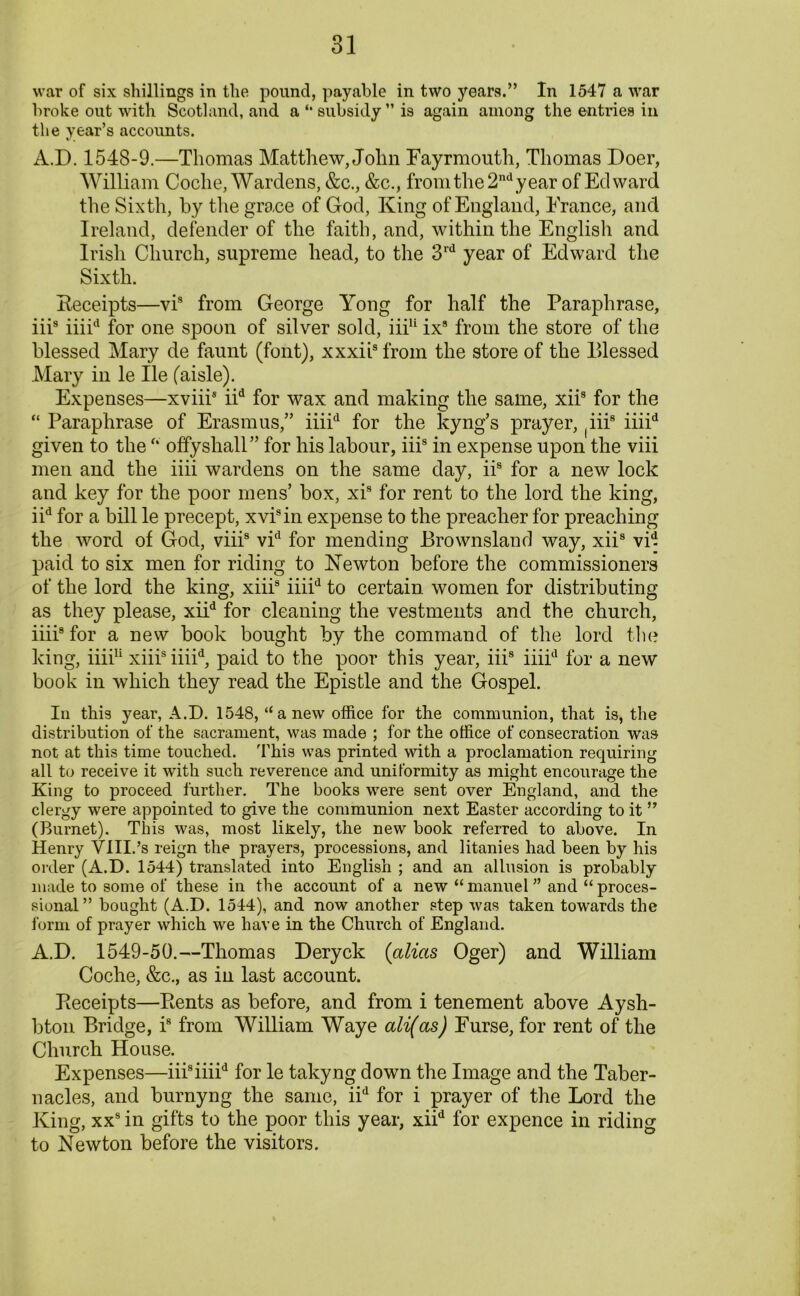 broke out with Scotland, and a subsidy ” is again among the entries in the year’s accounts. A.D. 1548-9.—Thomas Matthew, John Fayrmouth, Thomas Doer, William Coche, Wardens, &c., &c., from the 2nd year of Edward the Sixth, by the grace of God, King of England, France, and Ireland, defender of the faith, and, within the English and Irish Church, supreme head, to the 3rd year of Edward the Sixth. Receipts—vis from George Yong for half the Paraphrase, iiis iiiid for one spoon of silver sold, iii11 ix9 from the store of the blessed Mary de faunt (font), xxxii3 from the store of the Blessed Mary in le He (aisle). Expenses—xviii8 iid for wax and making the same, xiis for the “ Paraphrase of Erasmus,” iiiid for the kyng’s prayer, ^ii8 iiiid given to the “ offysliall” for his labour, iii8 in expense upon the viii men and the iiii wardens on the same day, iis for a new lock and key for the poor mens’ box, xi8 for rent to the lord the king, iid for a bill le precept, xvi8in expense to the preacher for preaching the word of God, viii8 vid for mending Brownsland way, xii8 vid paid to six men for riding to Newton before the commissioners of the lord the king, xiii8 iiiid to certain women for distributing as they please, xiid for cleaning the vestments and the church, iiii8 for a new book bought by the command of the lord the king, iiii11 xiii8 iiiid, paid to the poor this year, iii8 iiiid for a new book in which they read the Epistle and the Gospel. In this year, A.D. 1548, “anew office for the communion, that is, the distribution of the sacrament, was made ; for the office of consecration was not at this time touched. This was printed with a proclamation requiring all to receive it with such reverence and uniformity as might encourage the King to proceed further. The books were sent over England, and the clergy were appointed to give the communion next Easter according to it ” (Burnet). This was, most likely, the new book referred to above. In Henry VIII.’s reign the prayers, processions, and litanies had been by his order (A.D. 1544) translated into English ; and an allusion is probably made to some of these in the account of a new “ manuel ” and “ proces- sional” bought (A.D. 1544), and now another step was taken towards the form of prayer which we have in the Church of England. A.D. 1549-50.—Thomas Deryck (alias Oger) and William Coche, &c., as in last account. Receipts—Rents as before, and from i tenement above Aysh- bton Bridge, i8 from William Waye ali(as) Furse, for rent of the Church House. Expenses—iii8iiiid for le takyng down the Image and the Taber- nacles, and burnyng the same, iid for i prayer of the Lord the King, xx8 in gifts to the poor this year, xiid for expence in riding to Newton before the visitors.