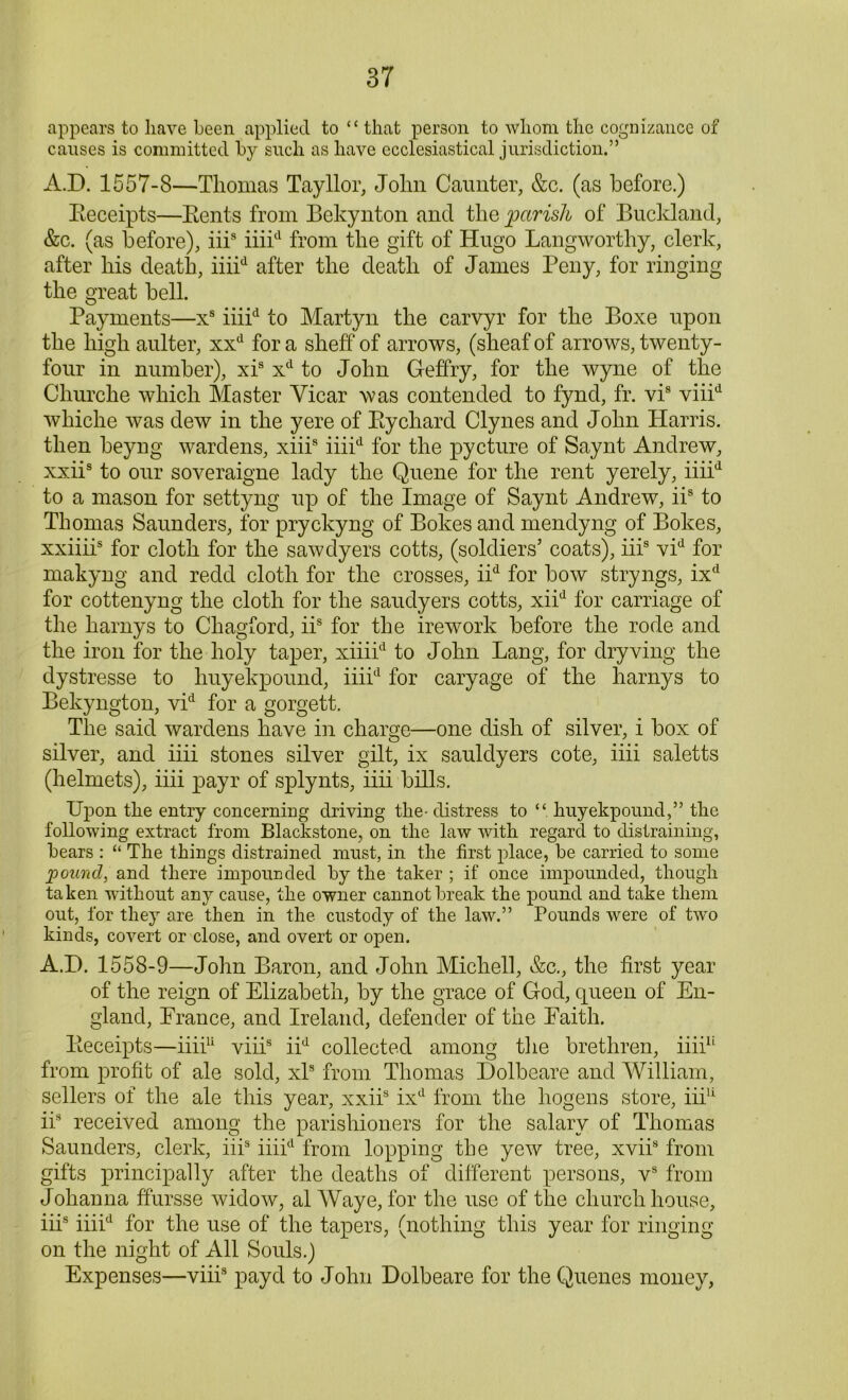 appears to have been applied to “ that person to whom the cognizance of causes is committed by such as have ecclesiastical jurisdiction.” A.D. 1557-8—Thomas Tayllor, John Caunter, &c. (as before.) Receipts—Rents from Bekynton and the parish of Buckland, &c. (as before), iiis iiiicl from the gift of Hugo Langworthy, clerk, after his death, iiiid after the death of James Peny, for ringing the great bell. Payments—xs iiiid to Martyn the carvyr for the Boxe upon the high aulter, xxd for a sheff of arrows, (sheaf of arrows, twenty- four in number), xis xd to John Geffry, for the wyne of the Churche which Master Vicar was contended to fynd, fr. vis viiid wliiche was dew in the yere of Rychard Clynes and John Harris, then beyng wardens, xiiis iiiid for the pycture of Saynt Andrew, xxiis to our soveraigne lady the Queue for the rent yerely, iiiid to a mason for settyng up of the Image of Saynt Andrew, iis to Thomas Saunders, for pryckyng of Bokes and mendyng of Bokes, xxiiii5 for cloth for the saw dyers cotts, (soldiers’ coats), iiis vid for makyng and redd cloth for the crosses, iid for bow stryngs, ixd for cottenyng the cloth for the saudyers cotts, xiid for carriage of the harnys to Chagford, iis for the irework before the rode and the iron for the holy taper, xiiiid to John Lang, for dryving the dystresse to liuyekpound, iiiid for caryage of the harnys to Bekyngton, vid for a gorgett. The said wardens have in charge—one dish of silver, i box of silver, and iiii stones silver gilt, ix sauldyers cote, iiii saletts (helmets), iiii payr of splynts, iiii bills. Upon tlie entry concerning driving the- distress to liuyekpound,” the following extract from Blackstone, on the law with regard to distraining, bears : “ The things distrained must, in the first place, be carried to some pound, and there impounded by the taker ; if once impounded, though taken without any cause, the owner cannot break the pound and take them out, for they are then in the custody of the law.” Pounds were of two kinds, covert or close, and overt or open. A.D. 1558-9—John Baron, and John Michell, &c., the first year of the reign of Elizabeth, by the grace of God, queen of En- gland, France, and Ireland, defender of the Faith. Receipts—iiii11 viiis iid collected among the brethren, iiii11 from profit of ale sold, xls from Thomas Dolbeare and William, sellers of the ale this year, xxiis ixd from the hogens store, iii11 iis received among the parishioners for the salary of Thomas Saunders, clerk, iiis iiiid from lopping the yew tree, xviis from gifts principally after the deaths of different persons, vs from Johanna ffursse widow, al Waye, for the use of the church house, iii8 iiiid for the use of the tapers, (nothing this year for ringing on the night of All Souls.) Expenses—viii8 payd to John Dolbeare for the Quenes money,