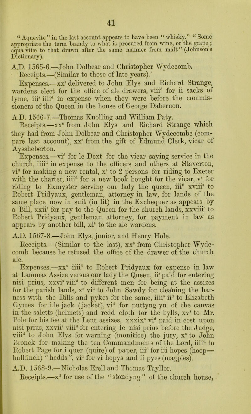 “ Aquevite ” in tlie last account appears to have been “ whisky.” “ Some appropriate the term brandy to what is procured from wine, or the grape ; aqua vitae to that drawn after the same manner from malt” (Johnson’s Dictionary). A.D. 1565-6.—John Dolbear and Christopher Wydecomb. Eeceipts.—(Similar to those of late years).' Expenses.—xxs delivered to John Elys and Eichard Strange, wardens elect for the office of ale drawers, viiicl for ii sacks of lyrne, iiis iiiid in expense when they were before the commis- sioners of the Queen in the house of George Dabernon. A.D. 1566-7.—Thomas Knolling and William Paty. Eeceipts.—xxs from John Elys and Eichard Strange which they had from John Dolbear and Christopher Wydecombe (com- pare last account), xxs from the gift of Edmund Clerk, vicar of Aysskeberton. Expenses.—vid for le Dext for the vicar saying service in the church, iiiid in expense to the officers and others at Staverton, vid for making a new rental, xs to 2 persons for riding to Exeter with the charter, iiiid for a new book bought for the vicar, vs for riding to Exmyster serving our lady the queen, iff11 xviii3 to Eobert Pridyaux, gentleman, attorney in law, for lands of the same place now in suit (in lit) in the Exchequer as appears by a Bill, xxiis for pay to the Queen for the church lands, xxviii8 to Eobert Pridyaux, gentleman attorney, for payment in law as appears by another bill, xls to the ale wardens. A.D. 1567-8.—John Elys, junior, and Henry Hole. Eeceipts.—(Similar to the last), xxs from Christopher Wyde- comb because he refused the office of the drawer of the church ale. Expenses.—xxs iiiid to Eobert Pridyaux for expense in law at Lammas Assize versus our lady the Queen, iis paid for entering nisi prius, xxvis viiid to different men for being at the assizes for the parish lands, x8 vid to John Sawdy for cleaning the har- ness with the Bills and pykes for the same, iiii8 iid to Elizabeth Gymes for ile jack (jacket), vid for puttyng yn of the canvas in the saletts (helmets) and redd cloth for the bylls, xvs to Mr. Pole for his fee at the Lent assizes, xxxix8 vid paid in cost upon nisi prius, xxvii8 viiid for entering le nisi prius before the Judge, viiid to John Elys for warning (monitioe) the jury, xs to John Bronck for making the ten Commandments of the Lord, iiiid to Eobert Page for i quer (quire) of paper, iiid for iff hopes (hoop= bullfinch) “hedds” vid for vi liopys and ii pyes (magpies). A.D. 1568-9.—Nicholas Erell and Thomas Tayllor. Eeceipts.—xd for use of the “ stondyng ” of the church liouse^