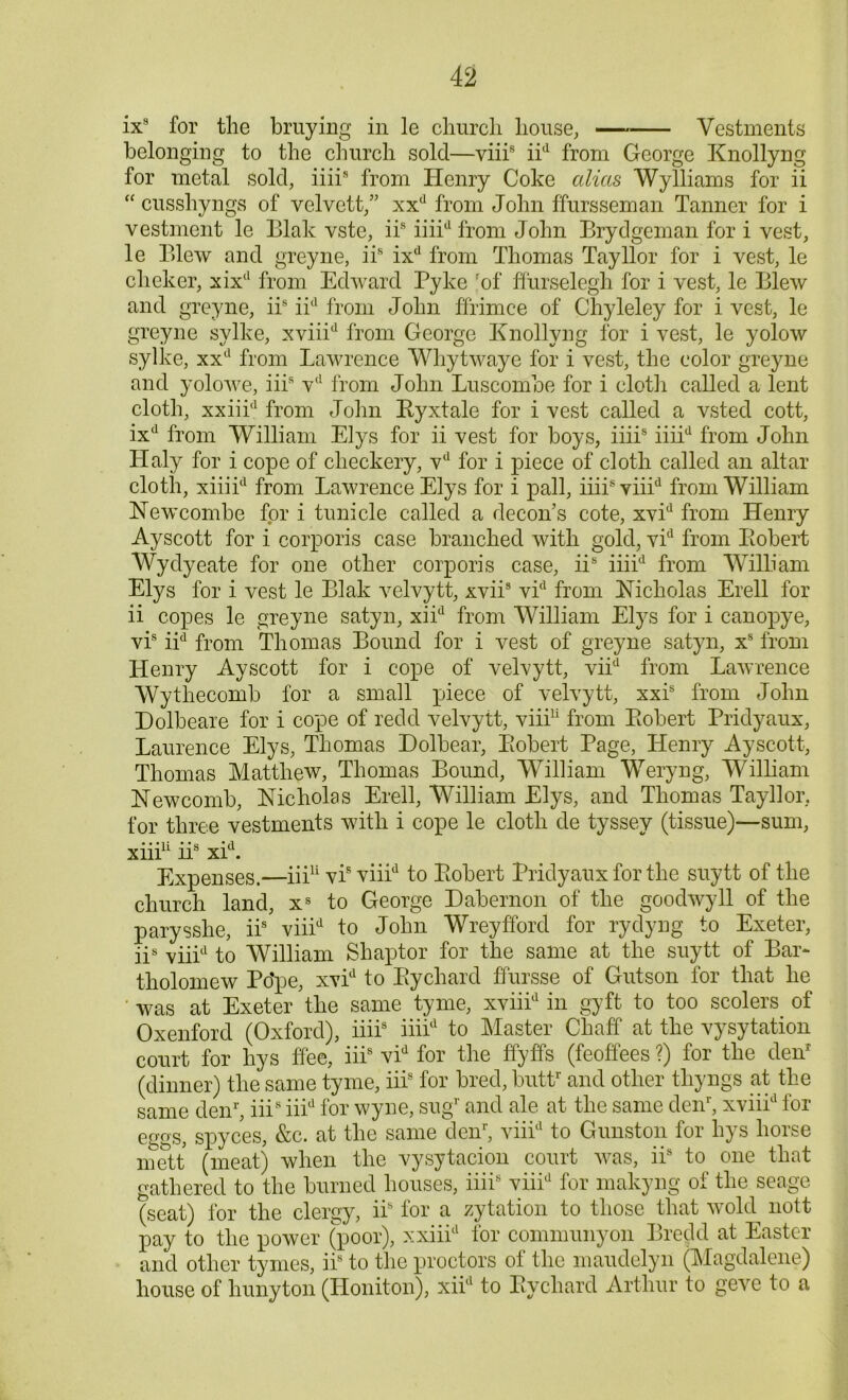 ix9 for the braying in le church house, Vestments belonging to the church sold—viiis iid from George Knollyng for metal sold, iiii9 from Henry Coke alias Wylliams for ii “ cusshyngs of velvett,” xxd from John ffursseman Tanner for i vestment le Blak vste, iis iiiid from John Brydgeman for i vest, le Blew and greyne, iis ixd from Thomas Tayllor for i vest, le clicker, xixd from Edward Pyke rof flurselegh for i vest, le Blew and greyne, iis iid from John ffrimce of Chyleley for i vest, le greyne sylke, xviiid from George Knollyng for i vest, le yolow sylke, xxd from Lawrence Whytwaye for i vest, the color greyne and yolowe, iii9 vd from John Luscomoe for i cloth called a lent cloth, xxiiid from John Ryxtale for i vest called a vsted cott, ixd from William Elys for ii vest for boys, iiii9 iiiid from John Haly for i cope of clieckery, vd for i piece of cloth called an altar cloth, xiiiid from Lawrence Elys for i pall, iiiisviiid from William Newcombe for i tunicle called a decon’s cote, xvid from Henry Ayscott for i corporis case branched with gold, vid from Robert Wydyeate for one other corporis case, iis iiiid from William Elys for i vest le Blak velvytt, xvii* vid from Nicholas Erell for ii copes le greyne satyn, xiid from William Elys for i canopye, vis iid from Thomas Bound for i vest of greyne satyn, xs from Henry Ayscott for i cope of velvytt, viid from Lawrence Wythecomb for a small piece of velvytt, xxis from John Dolbeare for i cope of redd velvytt, viii11 from Robert Pridyaux, Laurence Elys, Thomas Dolbear, Robert Page, Henry Ayscott, Thomas Matthew, Thomas Bound, William Weryng, William Newcomb, Nicholas Erell, William Elys, and Thomas Tayllor, for three vestments with i cope le cloth de tyssey (tissue)—sum, • • • 1 i • ' c • rl Xlll 11s XI . Expenses.—iii11 vis viiid to Robert Pridyaux for the suytt of the church land, xs to George Dabernon of the goodwyll of the parysslie, ii8' viiid to John Wreyfford for rydyng to Exeter, iis viiid to William Shaptor for the same at the suytt of Bar- tholomew Pope, xvid to Rycliard ffursse of Gutson for that he ' was at Exeter 'the same tyme, xviiid in gyft to too scolers of Oxenford (Oxford), iiii8 iiiid to Master Chaff at the vysytation court for hys ffee, iiis vid for the ffyffs (feoffees ?) for the den* (dinner) the same tyme, iii8 for bred, butt1' and other tliyngs at the same den1', iii9 iiid for wyne, sugr and ale at the same deiJ, xviiid for eggs, spyc'es, &c. at the same den1', viiid to Gunston for hys horse mett (meat) when the vysytacion court was, iis to one that gathered to the burned houses, iiii8 viiid for makyng of the seage (seat) for the clergy, ii8 lor a zytation to those that wold nott pay to the power (poor), xxiiid for communyon Bredd at Easter and other tymes, iis to the proctors of the maudelyn (Magdalene) house of hunyton (Honiton), xiid to Rychard Arthur to geve to a