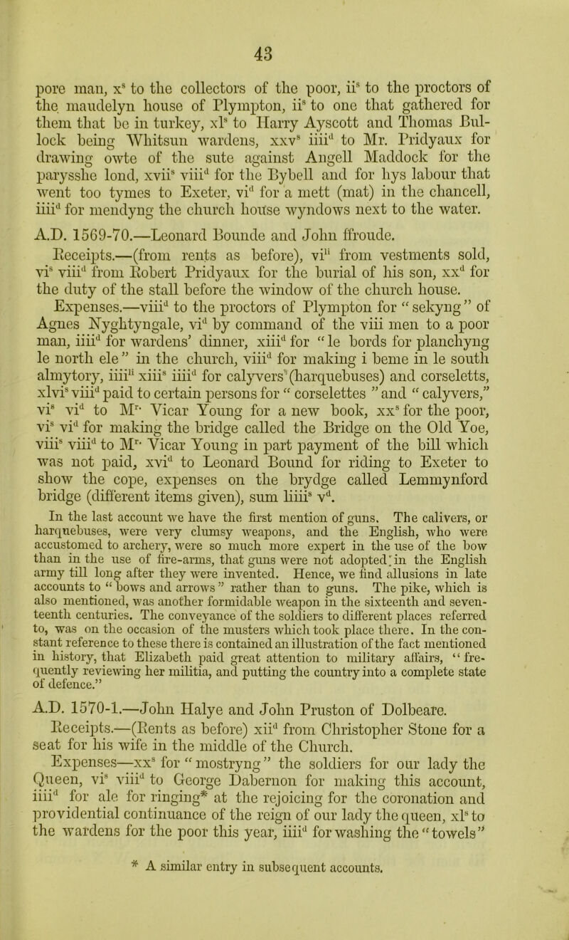 pore man, xs to tlie collectors of the poor, iis to the proctors of the maudelyn house of Plympton, iis to one that gathered for them that be in turkey, xls to Harry Ayscott and Thomas Bul- lock being Whitsun wardens, xxvs iiiid to Mr. Pridyaux for drawing owte of the sute against Angell Maddock for the parysshe lond, xviis viiid for the Bybell and for hys labour that went too tymes to Exeter, vid for a mett (mat) in the chancell, iiiid for mendyng the church hoitse wyndows next to the water. A.D. 1569-70.—Leonard Bounde and John ffrou.de. Beceipts.—(from rents as before), vi11 from vestments sold, vis viiid from Bobert Pridyaux for the burial of his son, xxd for the duty of the stall before the window of the church house. Expenses.—viiid to the proctors of Plympton for “sekyng” of Agnes Nyghtyngale, vid by command of the viii men to a poor man, iiiid for wardens’ dinner, xiiid for “le bords for planchyng le north ele ” in the church, viiid for making i beme in le south almytory, iiii11 xiiis iiiid for calyvers1 (harquebuses) and corseletts, xlvis viiid paid to certain persons for “ corselettes ” and “ calyvers,” vi8 vid to M1, Vicar Young for a new book, xxs for the poor, vis vid for making the bridge called the Bridge on the Old Yoe, viii8 viiid to Mr* Vicar Young in part payment of the bill which was not paid, xvid to Leonard Bound for riding to Exeter to show the cope, expenses on the brydge called Lemmynford bridge (different items given), sum liiii8 vd. In the last account we have the first mention of guns. The calivers, or harquebuses, were very clumsy weapons, and the English, who were accustomed to archery, were so much more expert in the use of the bow than in the use of fire-arms, that guns were not adopted in the English army till long after they were invented. Hence, we find allusions in late accounts to “ bows and arrows ” rather than to guns. The pike, which is also mentioned, was another formidable weapon in the sixteenth and seven- teenth centuries. The conveyance of the soldiers to different places referred to, was on the occasion of the musters which took place there. In the con- stant reference to these there is contained an illustration of the fact mentioned in history, that Elizabeth paid great attention to military affairs, “fre- quently reviewing her militia, and putting the country into a complete state of defence.” A.D. 1570-1.—John Halye and John Pruston of Dolbeare. Beceipts.—(Bents as before) xiid from Christopher Stone for a seat for his wife in the middle of the Church. Expenses—xx8 for “ mostryng” the soldiers for our lady the Queen, vis viiid to George Dabernon for making this account, iiii'1 for ale for ringing* at the rejoicing for the coronation and providential continuance of the reign of our lady the queen, xlsto the wardens for the poor this year, iiiid for washing the “towels” * A similar entry in subsequent accounts.