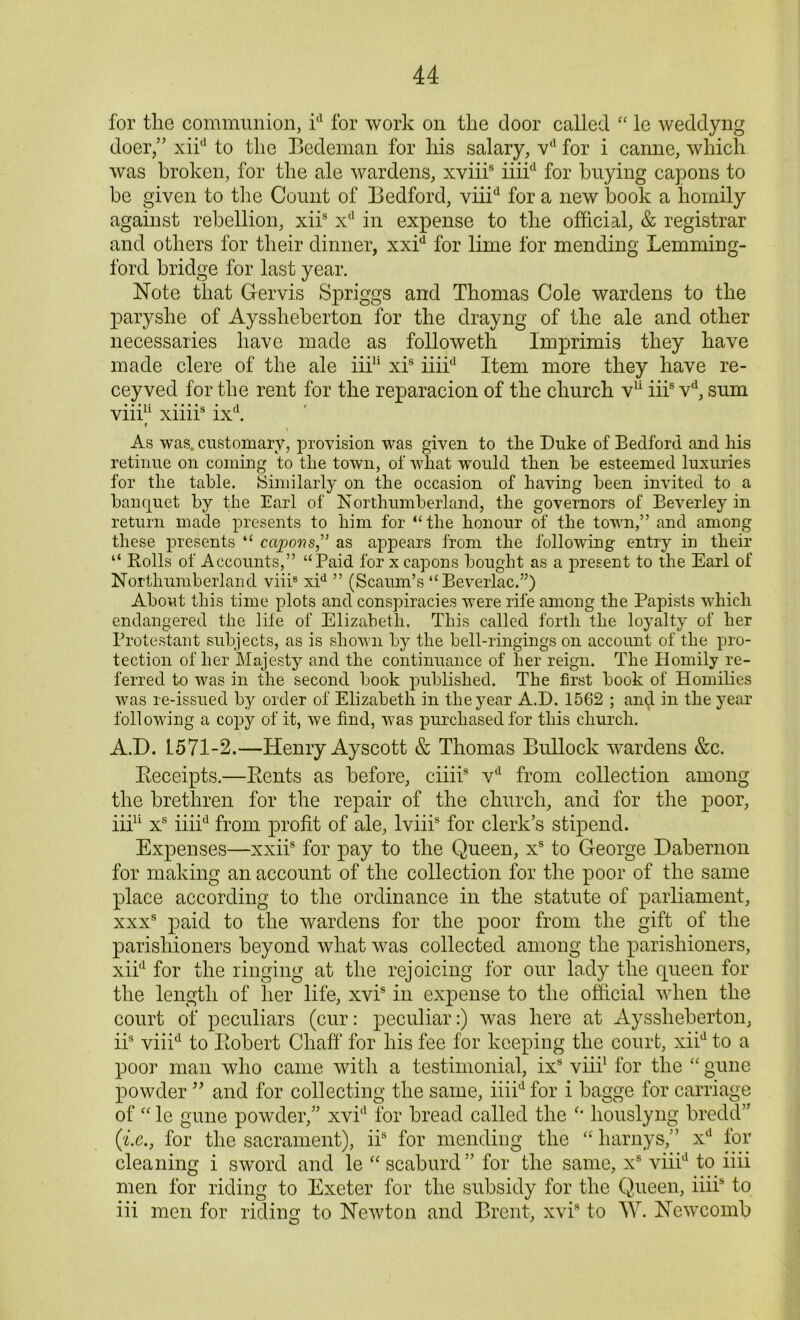 for the communion, id for work on the door called “ le weddyng doer/’ xiid to the Bedeman for his salary, vd for i canne, which was broken, for the ale wardens, xviiis iiiid for buying capons to be given to the Count of Bedford, viiid for a new book a homily against rebellion, xiis xd in expense to the official, & registrar and others for their dinner, xxid for lime for mending Lemming- ford bridge for last year. Note that Gervis Spriggs and Thomas Cole wardens to the paryshe of Ayssheberton for the drayng of the ale and other necessaries have made as followeth Imprimis they have made clere of the ale iiiu xis iiiid Item more they have re- cey ved for the rent for the reparacion of the church v11 iiis vd, sum viii11 xiiii8 ixd. r i As was. customary, provision was given to the Duke of Bedford and his retinue on coming to the town, of what would then he esteemed luxuries for the table. Similarly on the occasion of having been invited to a banquet by the Earl of Northumberland, the governors of Beverley in return made presents to him for “ the honour of the town,” and among these presents “ capons” as appears from the following entry in their “ Bolls of Accounts,” “Paid for x capons bought as a present to the Earl of Northumberland viiis xid ” (Scaum’s “ Beverlac.”) About this time plots and conspiracies were rife among the Papists which endangered the life of Elizabeth. This called forth the loyalty of her Protestant subjects, as is shown by the bell-ringings on account of the pro- tection of her Majesty and the continuance of her reign. The Homily re- ferred to was in the second book published. The first book of Homilies was re-issued by order of Elizabeth in the year A.D. 1562 ; and in the year following a copy of it, we find, was purchased for this church. A.D. L571-2.—Henry Ayscott & Thomas Bullock wardens &c. Beceipts.—Bents as before, ciiii8 vd from collection among the brethren for the repair of the church, and for the poor, iiiu xs iiiid from profit of ale, lviii8 for clerk’s stipend. Expenses—xxiis for pay to the Queen, xs to George Dabernon for making an account of the collection for the poor of the same place according to the ordinance in the statute of parliament, xxxs paid to the wardens for the poor from the gift of the parishioners beyond what was collected among the parishioners, xiid for the ringing at the rejoicing for our lady the queen for the length of her life, xvis in expense to the official when the court of peculiars (cur: peculiar:) was here at Ayssheberton, iis viiid to Bobert Chaff1 for his fee for keeping the court, xiid to a poor man who came with a testimonial, ixs viii1 for the “ gune powder ” and for collecting the same, iiiid for i bagge for carriage of “ le gune powder,” xvid for bread called the houslyng bredd” ('£.<?., for the sacrament), iis for mending the “ harnys,” xd for cleaning i sword and le “ scaburd ” for the same, xs viiid to iiii men for riding to Exeter for the subsidy for the Queen, iiiis to iii men for riding to Newton and Brent, xvis to W. Newcomb