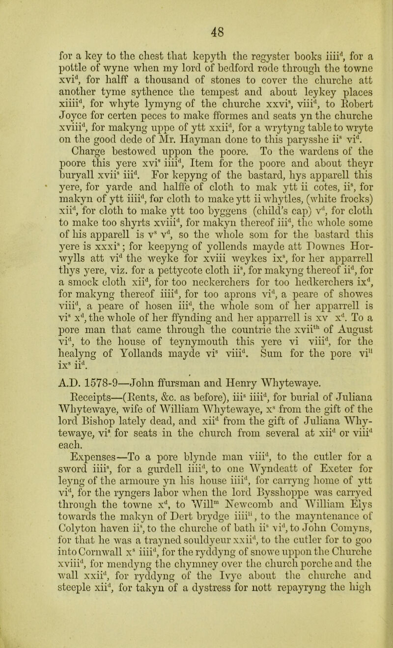 for a key to the chest that kepyth the regyster hooks iiiid, for a pottle of wyne when my lord of bedford rode through the towne xvid, for halff a thousand of stones to cover the cliurche att another tyme sythence the tempest and about leykey places xiiiid, for whyte lymyng of the churche xxvis, viiid, to Eobert Joyce for certen peces to make fformes and seats yn the churche xviiid, for makyng uppe of ytt xxiid, for a wrytyng table to wryte on the good dede of Mr. Hayman done to this parysshe iis vid. Charge bestowed uppon the poore. To the wardens of the poore this yere xvis iiiid, Item for the poore and about theyr bury all xviis iiid. For kepyng of the bastard, liys apparell this yere, for yarde and halffe of cloth to mak ytt ii cotes, iis, for makyn of ytt iiiid, for cloth to make ytt ii whytles, (white frocks) xiid, for cloth to make ytt too byggens (child’s cap) vd, for cloth to make too shyrts xviiid, for makyn thereof iiid, the whole some of his apparell is vs vd, so the whole som for the bastard this yere is xxxis; for keepyng of yollends mayde att Downes Hor- wylls att vid the weyke for xviii weykes ixs, for her apparrell thys yere, viz. for a pettycote cloth iis, for makyng thereof iid, for a smock cloth xiid, for too neckerchers for too liedkerchers ixd, for makyng thereof iiiid, for too aprons vid, a peare of showes viiid, a peare of hosen iiid, the whole som of her apparrell is vis xd, the whole of her ffynding and her apparrell is xv xd. To a pore man that came through the countrie the xviith of August vid, to the house of teynymouth this yere vi viiid, for the healyng of Yollands mayde vis viiid. Sum for the pore vi11 ixs iid. A.D. 1578-9—John ffursman and Henry Whytewaye. Eeceipts—(Eents, &c. as before), iiis iiiid, for burial of Juliana Whytewaye, wife of William Whytewaye, xs from the gift of the lord Bishop lately dead, and xiid from the gift of Juliana Why- tewaye, vis for seats in the church from several at xiid or viiid each. Expenses—To a pore blynde man viiid, to the cutler for a sword iiiis, for a gurdell iiiid, to one Wyndeatt of Exeter for leyng of the annoure yn his house iiiid, for carryng home of ytt vid, for the ryngers labor when the lord Bysslioppe was carryed through the towne xd, to Willm Newcomb and William Elys towards the makyn of Dert brydge iiiiu, to the mayntenance of Colyton haven iis, to the churche of bath iis vid, to John Comyns, for that he was a trayned souldyeur xxiid, to the cutler for to goo into Cornwall xs iiiid, for the ryddyng of snowe uppon the Churche xviiid, for mendyng the chynmey over the church porclie and the wall xxiid, for lyddyng of the Ivye about the churche and steeple xiid, for takyn of a dystress for nott repayryng the high