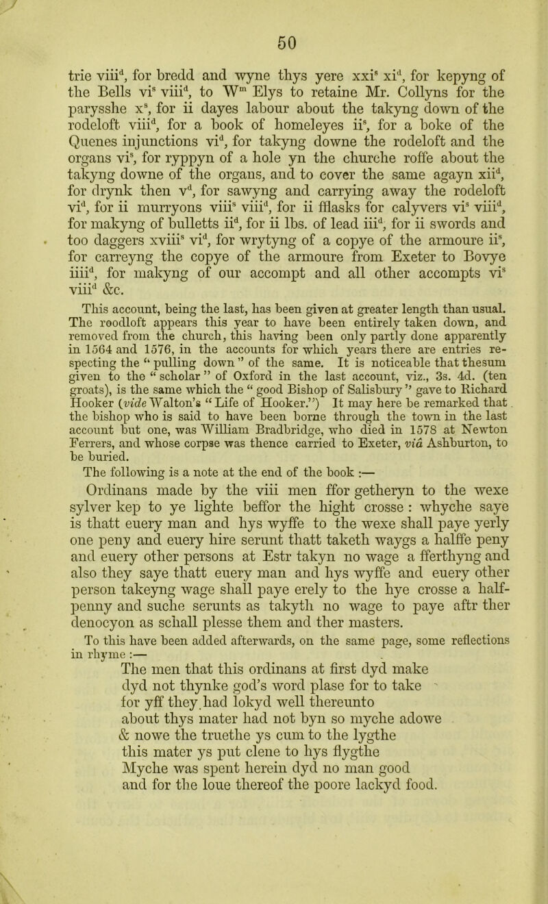 trie viiid, for bredd and wyne thys yere xxi8 xid, for kepyng of tlie Bells vis viiid, to Wm Elys to retaine Mr. Collyns for the parysshe xs, for ii dayes labour about the takyng down of the rodeloft viiid, for a book of homeleyes iis, for a boke of the Quenes injunctions vid, for takyng downe the rodeloft and the organs vis, for ryppyn of a hole yn the churche roffe about the takyng downe of the organs, and to cover the same agayn xiid, for drynk then vd, for sawyng and carrying away the rodeloft vid, for ii murryons viiis viiid, for ii fflasks for calyvers vis viiid, for makyng of bulletts iid, for ii lbs. of lead iiid, for ii swords and too daggers xviii8 vid, for wrytyng of a copye of the armoure ii% for carreyng the copye of the armoure from Exeter to Bovye iiiid, for makyng of our accompt and all other accompts vis viiid &c. This account, being the last, has been given at greater length than usual. The rooclloft appears this year to have been entirely taken down, and removed from the church, this having been only partly done apparently in 1564 and 1576, in the accounts for which years there are entries re- specting the “ pulling down ” of the same. It is noticeable that thesum given to the “ scholar ” of Oxford in the last account, viz., 3s. 4d. (ten groats), is the same which the “ good Bishop of Salisbury ” gave to Richard Hooker {vide Walton’s “Life of Hooker.”) It may here be remarked that the bishop who is said to have been borne through the town in the last account but one, was William Bradbridge, who died in 1578 at Newton Ferrers, and whose corpse was thence carried to Exeter, via Ashburton, to be buried. The following is a note at the end of the book :— Ordinans made by the viii men ffor getlieryn to the wexe sylver kep to ye liglite beffor tlie bight crosse : wkyche saye is thatt euery man and hys wyffe to the wexe shall paye yerly one peny and euery hire serunt thatt taketh waygs a halffe peny and euery other persons at Estr takyn no wage a fferthyng and also they saye thatt euery man and hys wyffe and euery other person takeyng wage shall paye erely to the hye crosse a half- penny and suclie serunts as takyth no wage to paye aftr ther denocyon as schall plesse them and ther masters. To this have been added afterwards, on the same page, some reflections in rhyme :— The men that this ordinans at first dyd make dyd not thynke god’s word plase for to take ' for yff they, had lokyd well thereunto about thys mater had not byn so myche adowe & nowe the truethe ys cum to the lygthe this mater ys put clene to hys flygthe Myche was spent herein dyd no man good and for the loue thereof the poore lackyd food.