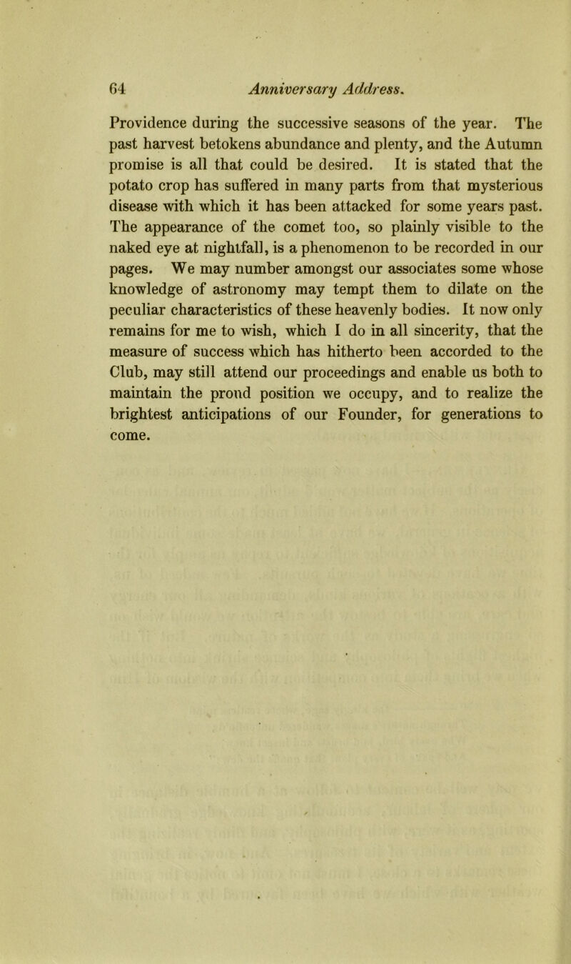 Providence during the successive seasons of the year. The past harvest betokens abundance and plenty, and the Autumn promise is all that could be desired. It is stated that the potato crop has suffered in many parts from that mysterious disease with which it has been attacked for some years past. The appearance of the comet too, so plainly visible to the naked eye at nightfall, is a phenomenon to be recorded in our pages. We may number amongst our associates some whose knowledge of astronomy may tempt them to dilate on the peculiar characteristics of these heavenly bodies. It now only remains for me to wish, which I do in all sincerity, that the measure of success which has hitherto been accorded to the Club, may still attend our proceedings and enable us both to maintain the proud position we occupy, and to realize the brightest anticipations of our Founder, for generations to come.