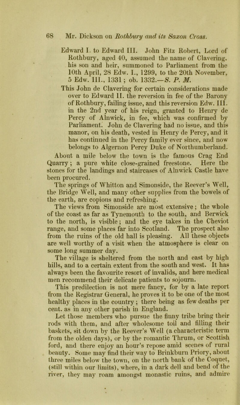 Edward I. to Edward III. John Fitz Robert, Lord of Rothbury, aged 40, assumed the name of Clavering, his son and heir, summoned to Parliament from the 10th April, 28 Edw. I., 1299, to the 20th November, 5 Edw. III., 1331; ob. 1332.— P. M. This John de Clavering for certain considerations made over to Edward II. the reversion in fee of the Barony of Rothbury, failing issue, and this reversion Edw. III. in the 2nd year of his reign, granted to Henry de Percy of Alnwick, in fee, which was confirmed by Parliament. John de Clavering had no issue, and this manor, on his death, vested in Henry de Percy, and it has continued in the Percy family ever since, and now belongs to Algernon Percy Duke of Northumberland. About a mile below the town is the famous Crag End Quarry; a pure white close-grained freestone. Here the stones for the landings and staircases of Alnwick Castle have been procured. The springs of Whitton and Simonside, the Reever’s Well, the Bridge Well, and many other supplies from the bowels of the earth, are copious and refreshing. The views from Simonside are most extensive; the whole of the coast as far as Tynemouth to the south, and Berwick to the north, is visible; and the eye takes in the Cheviot range, and some places far into Scotland. The prospect also from the ruins of the old hall is pleasing. All these objects are well worthy of a visit when the atmosphere is clear on some long summer day. The village is sheltered from the north and east by high hills, and to a certain extent from the south and west. It has always been the favourite resort of invalids, and here medical men recommend their delicate patients to sojourn. This predilection is not mere fancy, for by a late report from the Registrar General, he proves it to be one of the most healthy places in the country ; there being as few deaths per cent, as in any other parish in England. Let those members who pursue the finny tribe bring their rods with them, and after wholesome toil and filling their baskets, sit down by the Reever’s Well (a characteristic term from the olden days), or by the romantic Thrum, or Scottish ford, and there enjoy an hour’s repose amid scenes of rural beauty. Some may find their wray to Brinkburn Priory, about three miles below the town, on the north bank of the Coquet, (still within our limits), where, in a dark dell and bend of the river, the5^ may roam amongst monastic ruins, and admire