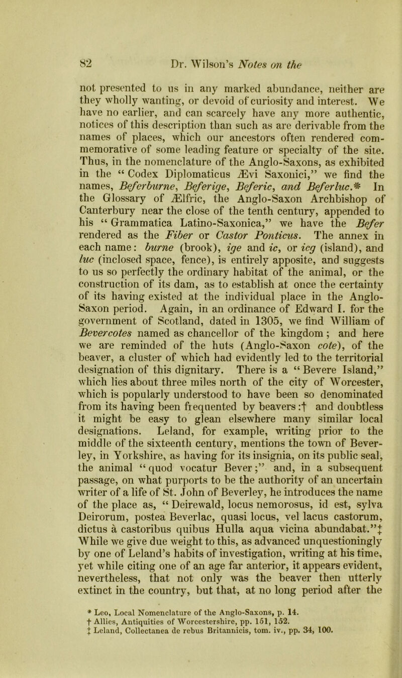 not presented to us in any marked abundance, neither are they wholly wanting, or devoid of curiosity and interest. We have no earlier, and can scarcely have any more authentic, notices of this description than such as are derivable from the names of places, which our ancestors often rendered com- memorative of some leading feature or specialty of the site. Thus, in the nomenclature of the Anglo-Saxons, as exhibited in the “ Codex Diplomatics ASvi Saxonici,” we find the names, Beferburne, Beferige, Beferic, and Beferluc.# In the Glossary of JElfric, the Anglo-Saxon Archbishop of Canterbury near the close of the tenth century, appended to his “ Grammatica Latino-Saxonica,” we have the Befer rendered as the Fiber or Castor Ponticus. The annex in each name: burne (brook), ige and ic, or icg (island), and luc (inclosed space, fence), is entirely apposite, and suggests to us so perfectly the ordinary habitat of the animal, or the construction of its dam, as to establish at once the certainty of its having existed at the individual place in the Anglo- Saxon period. Again, in an ordinance of Edward I. for the government of Scotland, dated in 1305, we find William of Bevercotes named as chancellor of the kingdom ; and here we are reminded of the huts (Anglo-Saxon cote), of the beaver, a cluster of which had evidently led to the territorial designation of this dignitary. There is a “ Bevere Island,” which lies about three miles north of the city of Worcester, which is popularly understood to have been so denominated from its having been frequented by beavers and doubtless it might be easy to glean elsewhere many similar local designations. Leland, for example, writing prior to the middle of the sixteenth century, mentions the town of Bever- ley, in Yorkshire, as having for its insignia, on its public seal, the animal “ quod vocatur Beverand, in a subsequent passage, on what purports to be the authority of an uncertain writer of a life of St. John of Beverley, he introduces the name of the place as, “ Deirewald, locus nemorosus, id est, sylva Deirorum, postea Beverlac, quasi locus, vel lacus castorum, dictus a castoribus quibus Hulla aqua vicina abundabat.’’^ While we give due weight to this, as advanced unquestioningly by one of Leland’s habits of investigation, writing at his time, yet while citing one of an age far anterior, it appears evident, nevertheless, that not only was the beaver then utterly extinct in the country, but that, at no long period after the * Leo, Local Nomenclature of the Anglo-Saxons, p. 14. f Allies, Antiquities of Worcestershire, pp. 151, 152. t Leland, Collectanea de rebus Britannicis, tom. iv., pp. 34, 100.