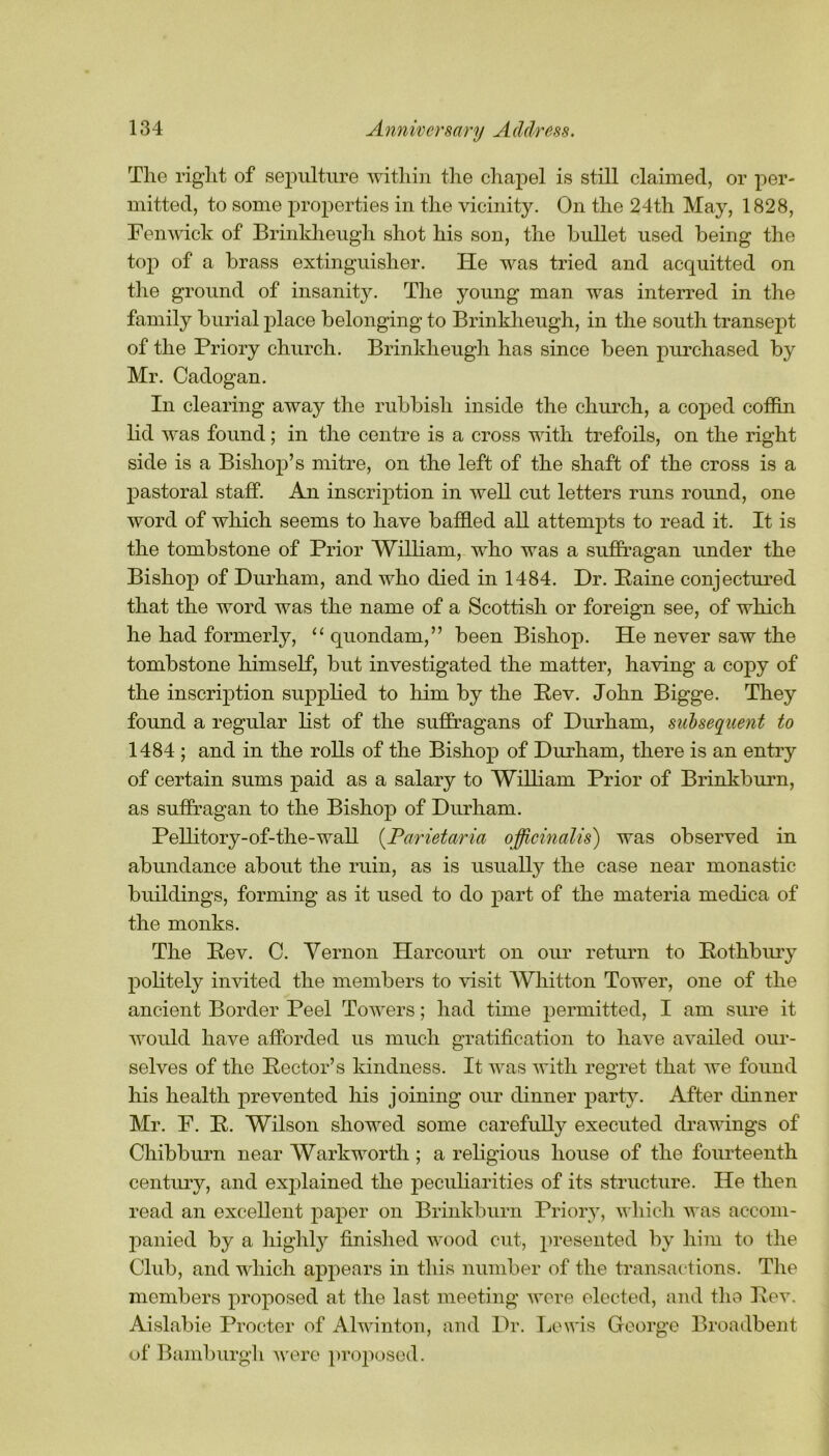 The right of sepulture within the chapel is still claimed, or per- mitted, to some properties in the vicinity. On the 24th May, 1828, Fenwick of Brinkheugh shot his son, the bullet used being the top of a brass extinguisher. He was tried and acquitted on the ground of insanity. The young man was interred in the family burial place belonging to Brinkheugh, in the south transept of the Priory church. Brinkheugh has since been purchased by Mr. Cadogan. In clearing away the rubbish inside the church, a coped coffin lid was found; in the centre is a cross with trefoils, on the right side is a Bishop’s mitre, on the left of the shaft of the cross is a pastoral staff. An inscription in well cut letters runs round, one word of which seems to have baffled all attempts to read it. It is the tombstone of Prior William, who was a suffragan under the Bishop of Durham, and who died in 1484. Dr. Paine conjectured that the word was the name of a Scottish or foreign see, of which he had formerly, “ quondam,” been Bishop. He never saw the tombstone himself, but investigated the matter, having a copy of the inscription supplied to him by the Pev. John Bigge. They found a regular list of the suffragans of Durham, subsequent to 1484 ; and in the rolls of the Bishop of Durham, there is an entry of certain sums paid as a salary to William Prior of Brinkburn, as suffragan to the Bishop of Durham. Pellitory-of-the-wall (Parietaria officinalis) was observed in abundance about the ruin, as is usually the case near monastic buildings, forming as it used to do part of the materia medica of the monks. The Pev. C. Vernon Harcourt on our return to Pothbury politely invited the members to visit Whitton Tower, one of the ancient Border Peel Towers; had time permitted, I am sure it would have afforded us much gratification to have availed our- selves of the Pector’s kindness. It was with regret that we found his health prevented his joining our dinner party. After dinner Mr. F. P. Wilson showed some carefully executed drawings of Chibburn near Warkworth; a religious house of the fourteenth century, and explained the peculiarities of its structure. He then read an excellent paper on Brinkburn Priory, which was accom- panied by a highly finished wood cut, presented by him to the Club, and which appears in this number of the transactions. The members proposed at the last meeting were elected, and the Pev. Aislabie Procter of Alwinton, and Dr. Lewis George Broadbent of Bamburgli were proposed.