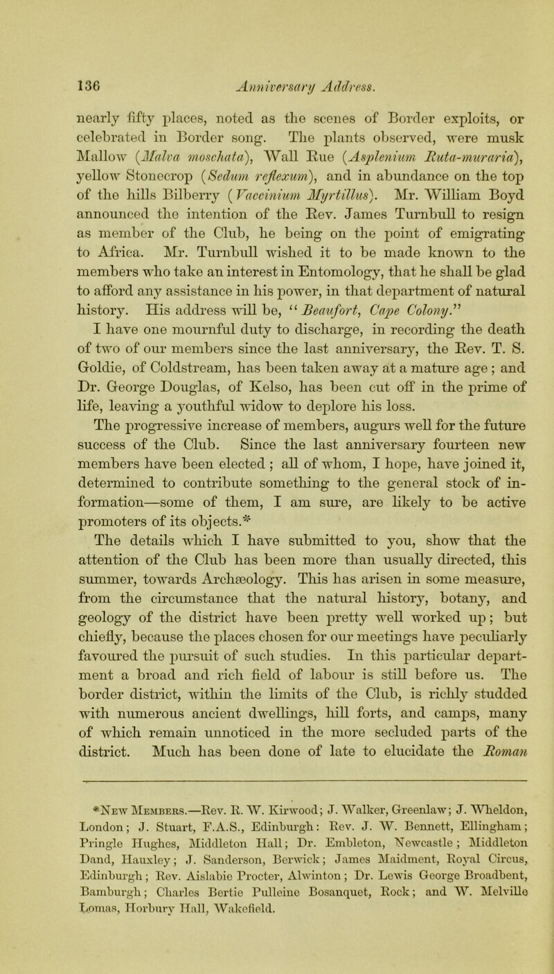 nearly fifty places, noted as the scenes of Border exploits, or celebrated in Border song. The plants observed, were musk Mallow (Malva moschata), Wall Rue (Asplenium Ruta-muraria), yellow Stonecrop (Sedum rcflexum), and in abundance on the top of the hills Bilberry (Vaccinium Myrtillus). Mr. William Boyd announced the intention of the Rev. James Turnbull to resign as member of the Club, he being on the point of emigrating to Africa. Mr. Turnbull wished it to be made known to the members who take an interest in Entomology, that he shall be glad to afford any assistance in his power, in that department of natural history. His address will be, “Beaufort, Cape Colony A I have one mournful duty to discharge, in recording the death of two of our members since the last anniversary, the Rev. T. S. Goldie, of Coldstream, has been taken away at a mature age ; and Dr. George Douglas, of Kelso, has been cut off in the prime of life, leaving a youthful widow to deplore his loss. The progressive increase of members, augurs well for the future success of the Club. Since the last anniversary fourteen new members have been elected ; all of whom, I hope, have joined it, determined to contribute something to the general stock of in- formation—some of them, I am sure, are likely to be active promoters of its objects.*1 The details which I have submitted to you, show that the attention of the Club has been more than usually directed, this summer, towards Archaeology. This has arisen in some measure, from the circumstance that the natural history, botany, and geology of the district have been pretty well worked up; but chiefly, because the places chosen for our meetings have peculiarly favoured the pursuit of such studies. In this particular depart- ment a broad and rich field of labour is still before us. The border district, within the limits of the Club, is richly studded with numerous ancient dwellings, hill forts, and camps, many of which remain unnoticed in the more secluded parts of the district. Much has been done of late to elucidate the Roman *New Members.—Rev. R. W. Kirwood; J. Walker, Greenlaw; J. Wheldon, London; J. Stuart, F.A.S., Edinburgh: Rev. J. W. Bennett, Ellingham; Pringle Hughes, Middleton Hall; Dr. Embleton, Newcastle; Middleton Dand, Hauxley; J. Sanderson, Berwick; James Maidment, Royal Circus, Edinburgh; Rev. Aislabie Procter, Alwinton; Dr. Lewis George Broadbent, Bamburgh; Charles Bertie Pullcine Bosanquet, Rock; and W. Melville Lomas, Horbury Hall, Wakefield.