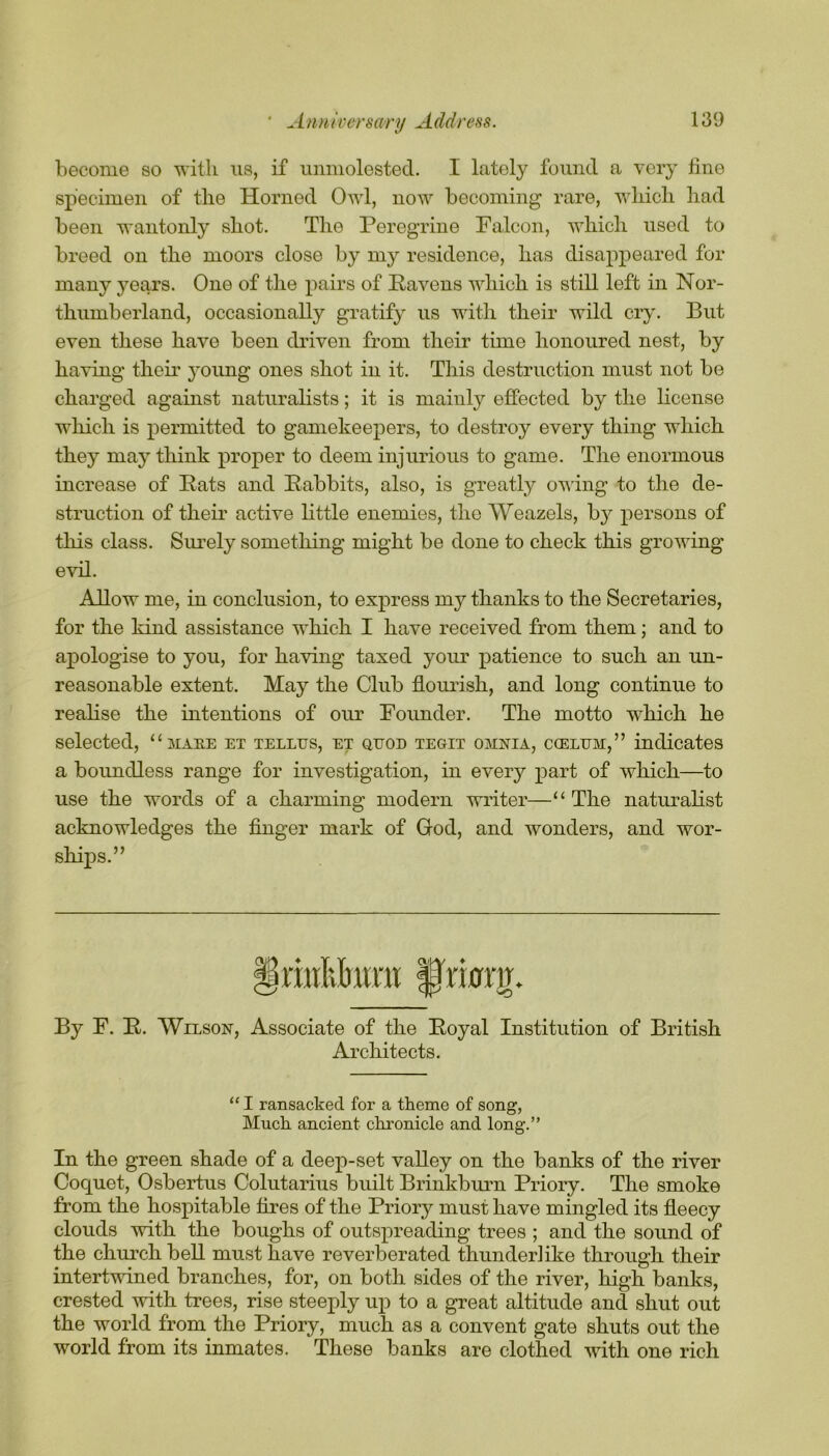 become so with us, if unmolested. I lately found a very tine specimen of the Horned Owl, now becoming rare, which had been wantonly shot. The Peregrine Falcon, which used to breed on the moors close by my residence, has disappeared for many years. One of the pairs of Havens which is still left in Nor- thumberland, occasionally gratify us with their wild cry. But even these have been driven from their time honoured nest, by having their young ones shot in it. This destruction must not be charged against naturalists; it is mainly effected by the license which is permitted to gamekeepers, to destroy every thing which they may think proper to deem injurious to game. The enormous increase of Eats and Babbits, also, is greatly owing to the de- struction of their active little enemies, the Weazels, by persons of this class. Surely something might be done to check this growing evil. Allow me, in conclusion, to express my thanks to the Secretaries, for the kind assistance which I have received from them; and to apologise to you, for having taxed your patience to such an un- reasonable extent. May the Club flourish, and long continue to realise the intentions of our Founder. The motto which he selected, “mare et tellus, et quod tegit omnia, ccelum,” indicates a boundless range for investigation, in every part of which—to use the words of a charming modern writer—“The naturalist acknowledges the finger mark of God, and wonders, and wor- ships.” By F. B. Wilson, Associate of the Boyal Institution of British Architects. “ I ransacked for a theme of song, Much ancient chronicle and long.” In the green shade of a deep-set valley on the banks of the river Coquet, Osbertus Colutarius built Brinkburn Priory. The smoke from the hospitable fires of the Priory must have mingled its fleecy clouds with the boughs of outspreading trees ; and the sound of the church bell must have reverberated thunderlike through their intertwined branches, for, on both sides of the river, high banks, crested with trees, rise steeply up to a great altitude and shut out the world from the Priory, much as a convent gate shuts out the world from its inmates. These banks are clothed with one rich