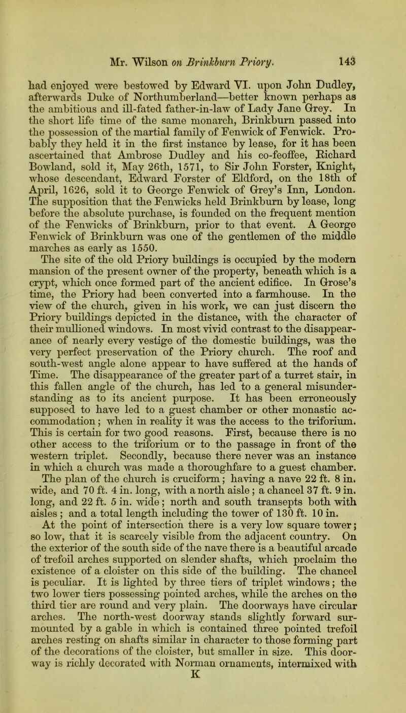 had enjoyed were bestowed by Edward YI. upon John Dudley, afterwards Duke of Northumberland—better known perhaps as the ambitious and ill-fated father-in-law of Lady Jane Grey. In the short life time of the same monarch, Brinkburn passed into the possession of the martial family of Eenwick of Fenwick. Pro* bably they held it in the first instance by lease, for it has been ascertained that Ambrose Dudley and his co-feoffee, Eichard Bowland, sold it, May 26th, 1571, to Sir John Forster, Knight, whose descendant, Edward Forster of Eldford, on the 18th of April, 1626, sold it to George Fenwick of Grey’s Inn, London. The supposition that the Fenwicks held Brinkburn by lease, long before the absolute purchase, is founded on the frequent mention of the Fenwicks of Brinkburn, prior to that event. A George Fenwick of Brinkburn was one of the gentlemen of the middle marches as early as 1550. The site of the old Priory buildings is occupied by the modern mansion of the present owner of the property, beneath which is a crypt, which once formed part of the ancient edifice. In Grose’s time, the Priory had been converted into a farmhouse. In the view of the church, given in his work, we can just discern the Priory buildings depicted in the distance, with the character of their mullioned windows. In most vivid contrast to the disappear- ance of nearly every vestige of the domestic buildings, was the very perfect preservation of the Priory church. The roof and south-west angle alone appear to have suffered at the hands of Time. The disappearance of the greater part of a turret stair, in this fallen angle of the church, has led to a general misunder- standing as to its ancient purpose. It has been erroneously supposed to have led to a guest chamber or other monastic ac- commodation ; when in reality it was the access to the triforium. This is certain for two good reasons. First, because there is no other access to the triforium or to the passage in front of the western triplet. Secondly, because there never was an instance in which a church was made a thoroughfare to a guest chamber. The plan of the church is cruciform; having a nave 22 ft. 8 in* wide, and 70 ft. 4 in. long, with a north aisle ; a chancel 37 ft. 9 in. long, and 22 ft. 5 in. wide; north and south transepts both with aisles ; and a total length including the tower of 130 ft. 10 in. At the point of intersection there is a very low square tower; so low, that it is scarcely visible from the adjacent country. On the exterior of the south side of the nave there is a beautiful arcade of trefoil arches supported on slender shafts, which proclaim the existence of a cloister on this side of the building. The chancol is peculiar. It is lighted by three tiers of triplet windows; the two lower tiers possessing pointed arches, while the arches on the third tier are round and very plain. The doorways have circular arches. The north-west doorway stands slightly forward sur- mounted by a gable in which is contained three pointed trefoil arches resting on shafts similar in character to those forming part of the decorations of the cloister, but smaller in size. This door- way is richly decorated with Norman ornaments, intermixed with K