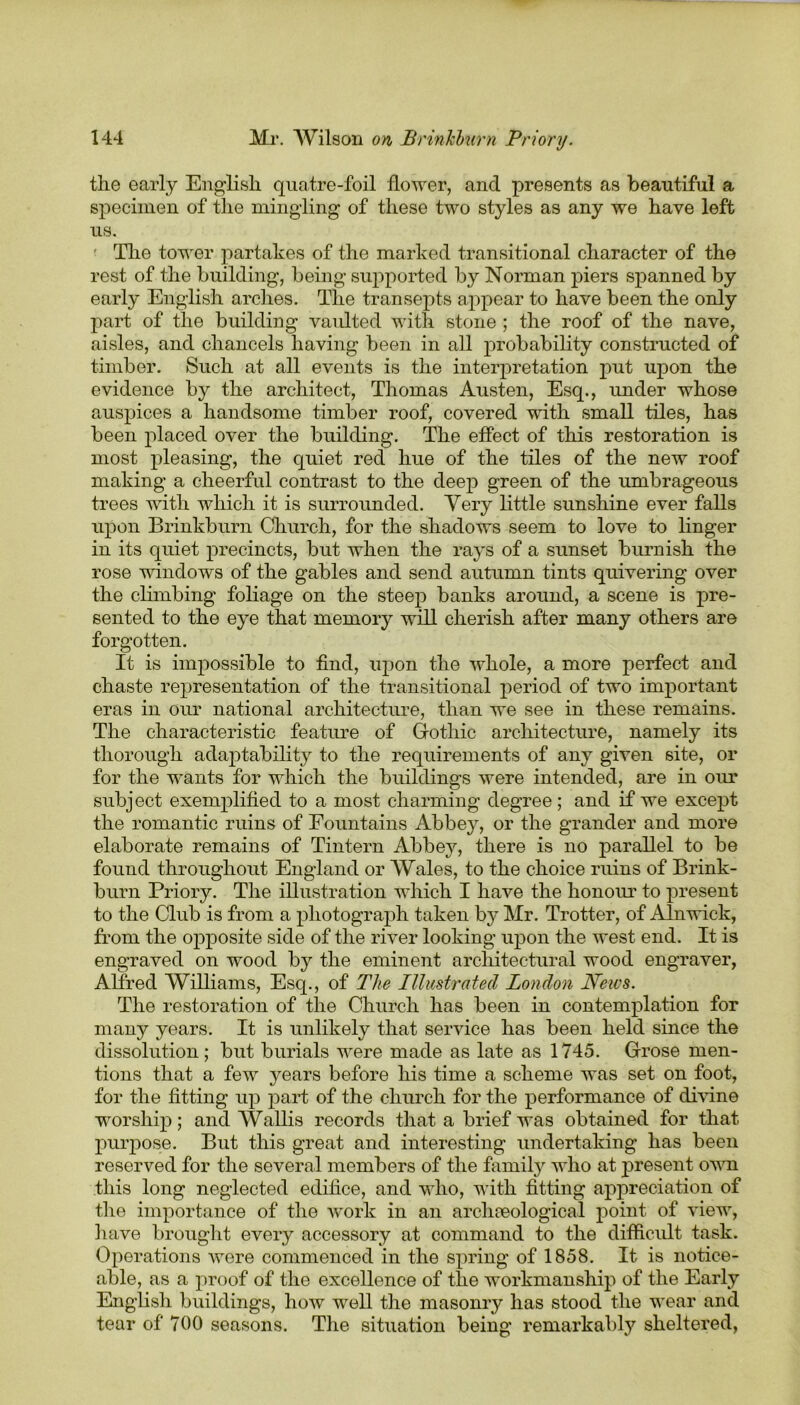 the early English quatre-foil flower, and presents as beautiful a specimen of the mingling of these two styles as any we have left us. ' The tower partakes of the marked transitional character of the rest of the building, being supported by Norman piers spanned by early English arches. The transepts appear to have been the only part of the building vaidted with stone ; the roof of the nave, aisles, and chancels having been in all probability constructed of timber. Such at all events is the interpretation put upon the evidence by the architect, Thomas Austen, Esq., under whose auspices a handsome timber roof, covered with small tiles, has been placed over the building. The effect of this restoration is most pleasing, the quiet red hue of the tiles of the new roof making a cheerful contrast to the deep green of the umbrageous trees with which it is surrounded. Very little sunshine ever falls upon Brinkburn Church, for the shadows seem to love to linger in its quiet precincts, but when the rays of a sunset burnish the rose window's of the gables and send autumn tints quivering over the climbing foliage on the steep banks around, a scene is pre- sented to the eye that memory will cherish after many others are forgotten. It is impossible to find, upon the whole, a more perfect and chaste representation of the transitional period of two important eras in our national architecture, than we see in these remains. The characteristic feature of Gothic architecture, namely its thorough adaptability to the requirements of any given site, or for the w-ants for which the buildings wrere intended, are in our subject exemplified to a most charming degree; and if we except the romantic ruins of Fountains Abbey, or the grander and more elaborate remains of Tintern Abbey, there is no parallel to be found throughout England or Wales, to the choice ruins of Brink- burn Priory. The illustration w'hich I have the honour to present to the Club is from a photograph taken b}^ Mr. Trotter, of Alnwick, from the opposite side of the river looking upon the west end. It is engraved on wood by the eminent architectural wood engraver, Alfred Williams, Esq., of The Illustrated London News. The restoration of the Church has been in contemplation for many years. It is unlikely that service has been held since the dissolution; but burials wrere made as late as 1745. Grose men- tions that a few years before his time a scheme was set on foot, for the fitting up part of the church for the performance of divine worship; and Wallis records that a brief was obtained for that purpose. But this great and interesting undertaking has been reserved for the several members of the family who at present own this long neglected edifice, and who, with fitting appreciation of the importance of the work in an archaeological point of viewr, have brought every accessory at command to the difficult task. Operations were commenced in the spring of 1858. It is notice- able, as a proof of the excellence of the workmanship of the Early English buildings, how well the masonry has stood the wear and tear of 700 seasons. The situation being remarkably sheltered,