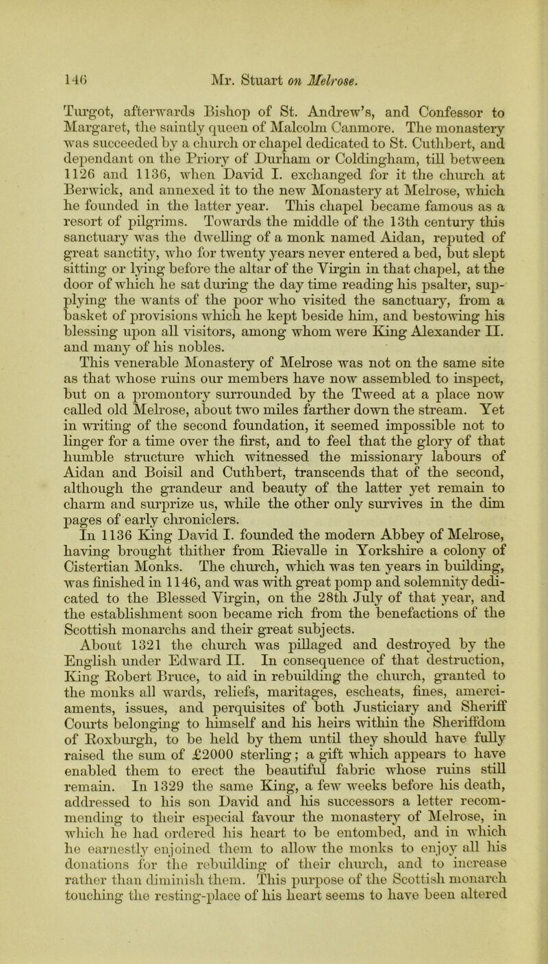 Turgot, afterwards Bishop of St. Andrew’s, and Confessor to Margaret, the saintly queen of Malcolm Canmore. The monastery was succeeded by a church or chapel dedicated to St. Cuthbert, and dependant on the Priory of Durham or Coldingham, till between 1126 and 1136, when David I. exchanged for it the church at Berwick, and annexed it to the new Monastery at Melrose, which he founded in the latter year. This chapel became famous as a resort of pilgrims. Towards the middle of the 13th century this sanctuary was the dwelling of a monk named Aidan, reputed of great sanctity, who for twenty years never entered a bed, but slept sitting or lying before the altar of the Virgin in that chapel, at the door of which he sat during the day time reading his psalter, sup- plying the wants of the poor who visited the sanctuary, from a basket of provisions which he kept beside him, and bestowing his blessing upon all visitors, among whom were King Alexander II. and many of his nobles. This venerable Monastery of Melrose was not on the same site as that whose ruins our members have now assembled to inspect, but on a promontory surrounded by the Tweed at a place now called old Melrose, about two miles farther down the stream. Yet in writing of the second foundation, it seemed impossible not to linger for a time over the first, and to feel that the glory of that humble structure which witnessed the missionary labours of Aidan and Boisil and Cuthbert, transcends that of the second, although the grandeur and beauty of the latter yet remain to charm and surprize us, while the other only survives in the dim pages of early chroniclers. In 1136 King David I. founded the modern Abbey of Melrose, having brought thither from Pie vail e in Yorkshire a colony of Cistertian Monks. The church, which was ten years in building, was finished in 1146, and was with great pomp and solemnity dedi- cated to the Blessed Virgin, on the 28th July of that year, and the establishment soon became rich from the benefactions of the Scottish monarchs and their great subjects. About 1321 the church was pillaged and destroyed by the English under Edward II. In consequence of that destruction, King Pobert Bruce, to aid in rebuilding the church, granted to the monks all wards, reliefs, maritages, escheats, fines, amerci- aments, issues, and perquisites of both Justiciary and Sheriff Courts belonging to himself and his heirs within the Sheriffdom of Roxburgh, to be held by them until they should have fully raised the sum of £2000 sterling; a gift which appears to have enabled them to erect the beautiful fabric whose ruins still remain. In 1329 the same King, a few weeks before his death, addressed to his son David and his successors a letter recom- mending to their especial favour the monastery of Melrose, in which he had ordered his heart to be entombed, and in which he earnestly enjoined them to allow the monks to enjoy all his donations for the rebuilding of their church, and to increase rather than diminish them. This purpose of the Scottish monarch touching the resting-place of his heart seems to have been altered