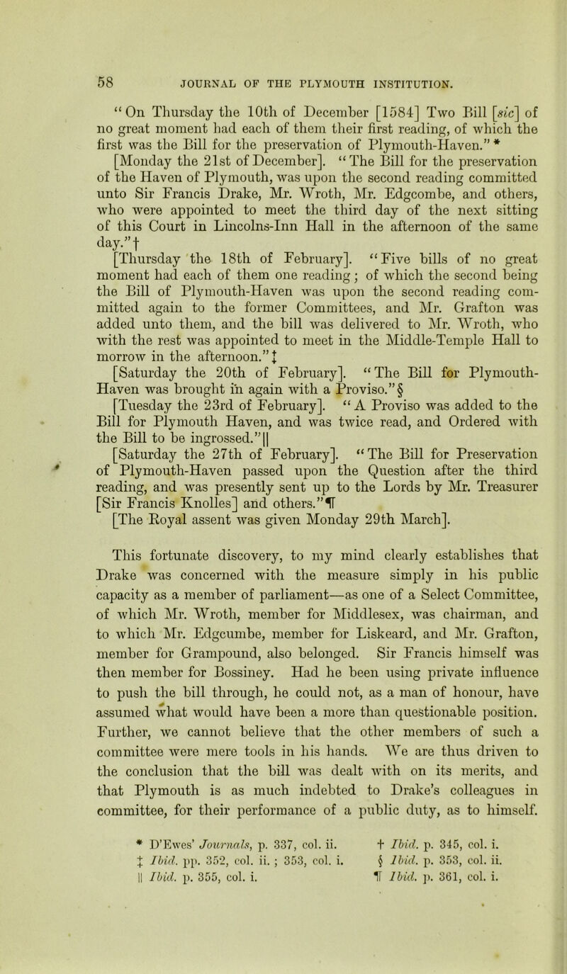 “On Thursday the 10th of December [1584] Two Bill \sic\ of no great moment had each of them their first reading, of which the first was the Bill for the preservation of Plymouth-Haven.” * [Monday the 21st of December]. “The Bill for the preservation of the Haven of Plymouth, was upon the second reading committed unto Sir Francis Drake, Mr. Wroth, Mr. Edgcombe, and others, who were appointed to meet the third day of the next sitting of this Court in Lincolns-Inn Hall in the afternoon of the same day.^’t [Thursday'the 18th of February]. “Five bills of no great moment had each of them one reading; of which the second being the Bill of Plymouth-Haven was upon the second reading com- mitted again to the former Committees, and Mr. Grafton was added unto them, and the bill was delivered to Mr. Wroth, who with the rest was appointed to meet in the Middle-Temple Hall to morrow in the afternoon.”! [Saturday the 20th of February]. “The Bill for Plymouth- Haven was brought iii again with a Proviso. ”§ [Tuesday the 23rd of February]. “A Proviso was added to the Bill for Plymouth Haven, and was twice read, and Ordered with the Bill to be ingrossed.”]] [Saturday the 27th of February]. “The Bill for Preservation of Plymouth-Haven passed upon the Question after the third reading, and was presently sent up to the Lords by Mr. Treasurer [Sir Francis Knolles] and others. ”11 [The Eoyal assent was given Monday 29th March]. This fortunate discovery, to my mind clearly establishes that Drake was concerned with the measure simply in his public capacity as a member of parliament—as one of a Select Committee, of which Mr. Wroth, member for Middlesex, was chairman, and to which Mr. Edgcumbe, member for Liskeard, and Mr. Grafton, member for Grampound, also belonged. Sir Francis himself was then member for Bossiney. Had he been using private influence to push the bill through, he could not, as a man of honour, have assumed what would have been a more than questionable position. Further, we cannot believe that the other members of such a committee were mere tools in his hands. We are thus driven to the conclusion that the bill was dealt with on its merits, and that Plymouth is as much indebted to Drake’s colleagues in committee, for their ]Derformance of a public duty, as to himself. * D’Ewes’ Journals, p. 337, col. ii. t Ibid. p. 345, col. i. X Ibid. pp. 352, col. ii. ; 353, col. i. § Ibid. p. 353, col. ii. II Ibid. p. 355, col. i. II Ibid. ]). 361, col. i.