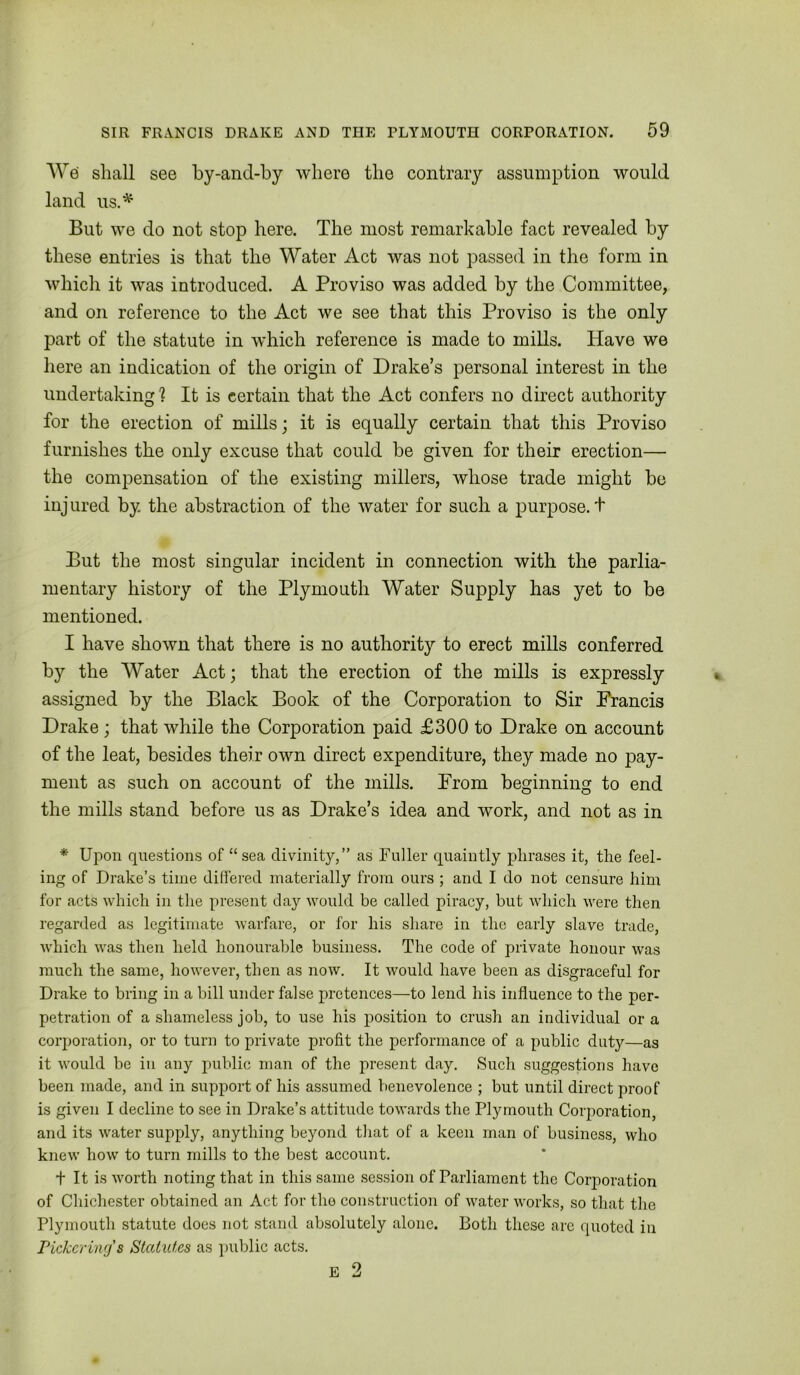 Wei shall see by-and-by where the contrary assumption would land us.^ But we do not stop here. The most remarkable fact revealed by these entries is that the Water Act was not passed in the form in which it was introduced. A Proviso was added by the Committee, and on reference to the Act we see that this Proviso is the only part of the statute in which reference is made to mills. Have we here an indication of the origin of Drake’s personal interest in the undertaking ? It is certain that the Act confers no direct authority for the erection of mills; it is equally certain that this Proviso furnishes the only excuse that could be given for their erection— the compensation of the existing millers, whose trade might be injured by the abstraction of the water for such a purpose.! But the most singular incident in connection with the parlia- mentary history of the Plymouth Water Supply has yet to be mentioned. I have shown that there is no authority to erect mills conferred by the Water Act; that the erection of the mills is expressly assigned by the Black Book of the Corporation to Sir Francis Drake ; that while the Corporation paid £300 to Drake on account of the leat, besides their own direct expenditure, they made no pay- ment as such on account of the mills. From beginning to end the mills stand before us as Drake’s idea and work, and not as in * Upon questions of “ sea divinity,” as Fuller quaintly plirases it, tlie feel- ing of Drake’s time differed materially from ours ; and I do not censure him for acts which in the present day would be called piracy, but which were then regarded as legitimate warfare, or for his share in the early slave trade, ■which was then held honourable business. The code of private honour was much the same, however, then as now. It would have been as disgraceful for Drake to bring in a bill under false pretences—to lend his influence to the per- petration of a shameless job, to use his position to crush an individual or a corporation, or to turn to private profit the performance of a public duty—as it would be in any public man of the present day. Such suggestions have been made, and in support of his assumed benevolence ; but until direct proof is given I decline to see in Drake’s attitude towards the Plymouth Corporation, and its w'ater supply, anything beyond tliat of a keen man of business, who knew how to turn mills to the best account. t It is w'orth noting that in this same session of Parliament the Corporation of Chichester obtained an Act for tho construction of water works, so that the Plymouth statute does not stand absolutely alone. Both these arc quoted in Pickering's Statutes as public acts. B 2