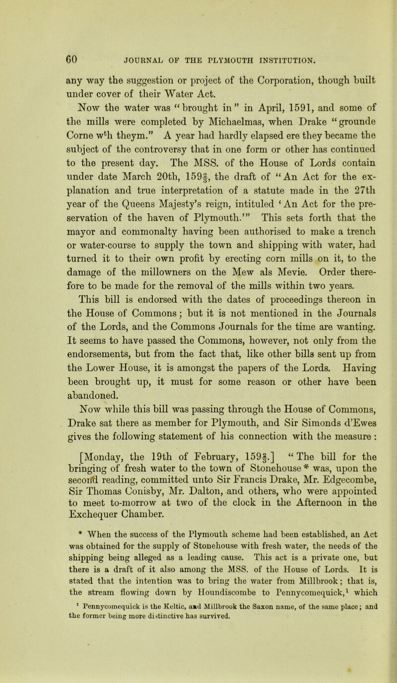 any way the suggestion or project of the Corporation, though built under cover of their Water Act. Now the water was “brought in” in April, 1591, and some of the mills were completed by Michaelmas, when Drake “grounde Come w% theym.” A year had hardly elapsed ere they became the subject of the controversy that in one form or other has continued to the present day. The MSS. of the House of Lords contain under date March 20th, 159f, the draft of “An Act for the ex- planation and true interpretation of a statute made in the 27th year of the Queens Majesty’s reign, intituled ‘An Act for the pre- servation of the haven of Plymouth.’” This sets forth that the mayor and commonalty having been authorised to make a trench or water-course to supply the town and shipping with water, had turned it to their own profit by erecting corn mills on it, to the damage of the millowners on the Mew als Mevie. Order there- fore to be made for the removal of the mills within two years. This bill is endorsed with the dates of proceedings thereon in the House of Commons; but it is not mentioned in the Journals of the Lords, and the Commons Journals for the time are wanting. It seems to have passed the Commons, however, not only from the endorsements, but from the fact that, like other bills sent up from the Lower House, it is amongst the papers of the Lords. Having been brought up, it must for some reason or other have been abandoned. Now while this bill was passing through the House of Commons, Drake sat there as member for Plymouth, and Sir Simonds d’Ewes gives the following statement of his connection with the measure : [Monday, the 19th of February, 159f.] “The bill for the bringing of fresh water to the town of Stonehouse * was, upon the secorfd reading, committed unto Sir Francis Drake, Mr. Edgecombe, Sir Thomas Conisby, Mr. Dalton, and others, who were appointed to meet to-morrow at two of the clock in the Afternoon in the Exchequer Chamber. * When the success of the Plymouth scheme had been established, an Act was obtained for the supply of Stonehouse with fresh water, the needs of the shipping being alleged as a leading cause. This act is a private one, but there is a draft of it also among the MSS. of the House of Lords. It is stated that the intention was to bring the water from Millbrook; that is, the stream flowing down by Houndiscombe to Pennycomequick,^ which ^ Pennycoinequick is the Keltic, amd Millbrook the Saxon name, of the same place; and the former being more distinctive has survived.