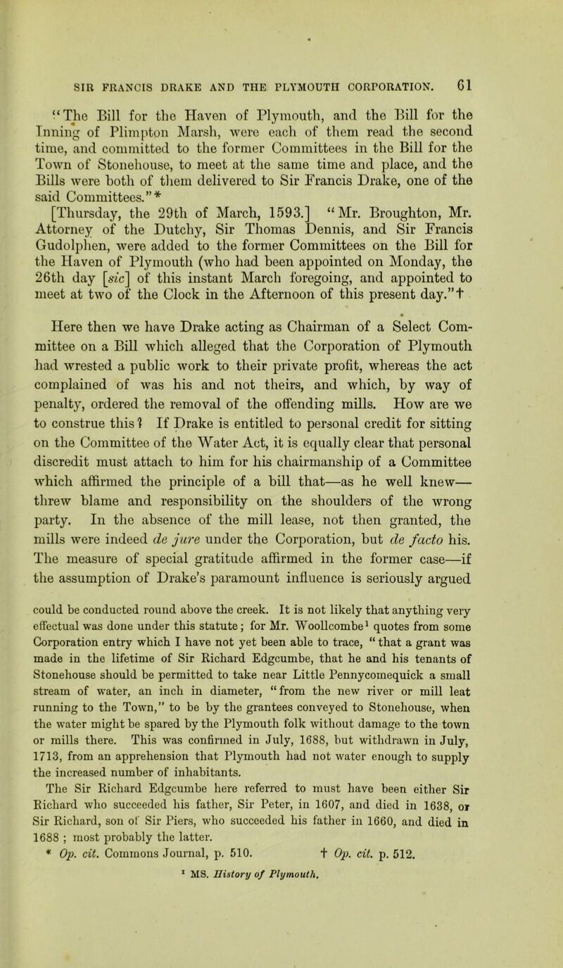 “The Bill for the Haven of Plymouth, and the Bill for the Inning of Plimpton Marsh, were each of them read the second time, and committed to the former Committees in the Bill for the Town of Stonehouse, to meet at the same time and place, and the Bills were both of them delivered to Sir Francis Drake, one of the said Committees.”* [Thursday, the 29th of March, 1593.] “Mr. Broughton, Mr. Attorney of the Dutchy, Sir Thomas Dennis, and Sir Francis Gudolphen, were added to the former Committees on the Bill for the Haven of Plymouth (who had been appointed on Monday, the 26th day [^fc] of this instant March foregoing, and appointed to meet at two of the Clock in the Afternoon of this present day.”t « Here then we have Drake acting as Chairman of a Select Com- mittee on a Bill which alleged that the Corporation of Plymouth had wrested a public work to their private profit, whereas the act complained of was his and not theirs, and which, by way of penalty, ordered the removal of the offending mills. How are we to construe this 1 If Drake is entitled to personal credit for sitting on the Committee of the Water Act, it is equally clear that personal discredit must attach to him for his chairmanship of a Committee which affirmed the principle of a bill that—as he well knew— threw blame and responsibility on the shoulders of the wrong party. In the absence of the mill lease, not then granted, the mills were indeed de jure under the Corporation, but de facto his. The measure of special gratitude affirmed in the former case—if the assumption of Drake’s paramount influence is seriously argued could be conducted round above the creek. It is not likely that anything very effectual was done under this statute; for Mr. WooUcombe^ quotes from some Corporation entry which I have not yet been able to trace, “ that a grant was made in the lifetime of Sir Richard Edgcumbe, that he and his tenants of Stonehouse should be permitted to take near Little Pennycomequick a small stream of water, an inch in diameter, “from the new river or mill leat running to the Town,” to be by the grantees conveyed to Stonehouse, when the water might be spared by the Plymouth folk without damage to the town or mills there. This was confirmed in July, 1688, but withdrawn in July, 1713, from an apprehension that Plymouth had not water enough to supply the increased number of inhabitants. The Sir Richard Edgcumbe here referred to must have been either Sir Richard who succeeded his father, Sir Peter, in 1607, and died in 1638, or Sir Richard, son of Sir Piers, who succeeded his father in 1660, and died in 1688 ; most probably the latter. * Op. cit. Commons Journal, p. 510. f Op. cit. p. 512. * MS. nistory of Plymouth.