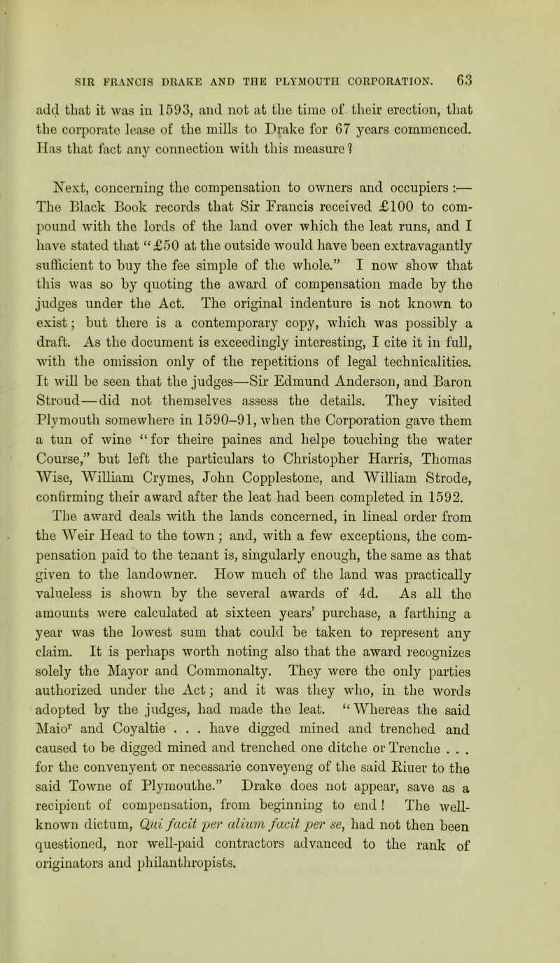 add that it was in 1593, and not at the time of their erection, that the corporate lease of the mills to Drake for 67 years commenced. Has that fact any connection with this measure 1 Next, concerning the compensation to owners and occupiers :— The Black Book records that Sir Francis received £100 to com- pound with the lords of the land over which the leat runs, and I have stated that “£50 at the outside would have been extravagantly sufficient to buy the fee simple of the whole.” I now show that this was so by quoting the award of compensation made by the judges under the Act. The original indenture is not known to exist; but there is a contemporary copy, which was possibly a draft. As the document is exceedingly interesting, I cite it in full, with the omission only of the repetitions of legal technicalities. It will be seen that the judges—Sir Edmund Anderson, and Baron Stroud—did not themselves assess the details. They visited Plymouth somewhere in 1590-91, when the Corporation gave them a tun of wine “ for theire paines and helpe touching the water Course,” but left the particulars to Christopher Harris, Thomas Wise, William Crymes, John Copplestone, and William Strode, confirming their award after the leat had been completed in 1592. The award deals with the lands concerned, in lineal order from the Weir Head to the town; and, with a few exceptions, the com- pensation paid to the tenant is, singularly enough, the same as that given to the landowner. How much of the land was practically valueless is shown by the several awards of 4d. As all the amounts were calculated at sixteen years’ purchase, a farthing a year was the lowest sum that could be taken to represent any claim. It is perhaps worth noting also that the award recognizes solely the Mayor and Commonalty. They were the only parties authorized under the Act; and it was they who, in the words adopted by the judges, had made the leat. “ Whereas the said Maio’^ and Coyaltie . . . have digged mined and trenched and caused to be digged mined and trenched one ditche or Trenche . . . for the convenyent or necessarie conveyeng of the said Eiuer to the said Towne of Plymouthe.” Drake does not appear, save as a recipient of compensation, from beginning to end ! The well- known dictum, Qui facit yer aliuin facit per se, had not then been questioned, nor well-paid contractors advanced to the rank of originators and philanthropists.