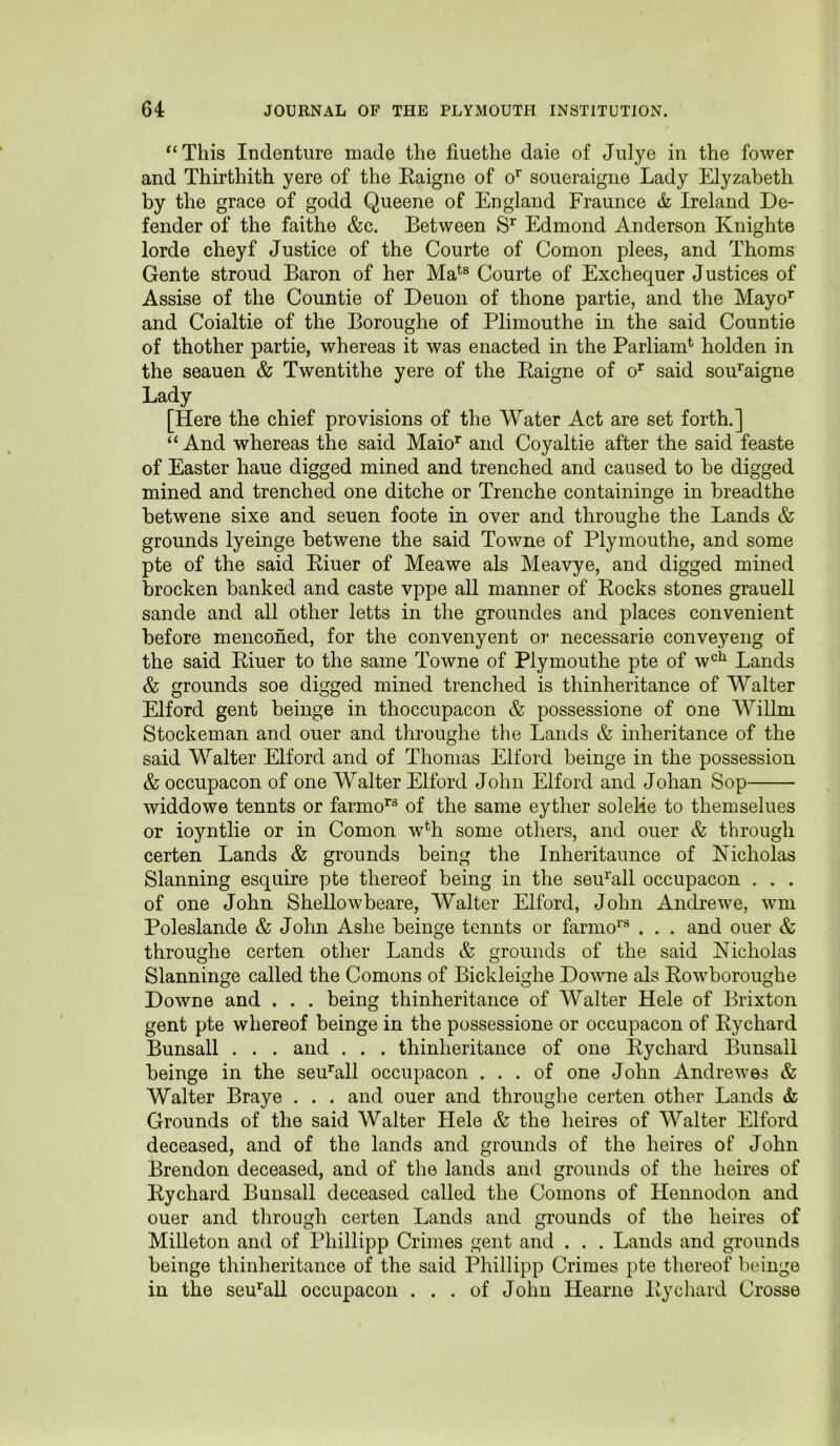 *‘This Indenture made the fiuethe daie of Julye in the fower and Thirthith yere of the Raigne of o’^ soueraigne Lady Elyzabeth by the grace of godd Queene of England Fraunce & Ireland De- fender of the faithe &c. Between Edmond Anderson Knighte lorde cheyf Justice of the Courte of Comon plees, and Thoms Gente stroud Baron of her Ma^® Courte of Exchequer Justices of Assise of the Countie of Deuon of thone partie, and the Mayo^ and Coialtie of the Boroughe of Plimouthe in the said Countie of thother partie, whereas it was enacted in the Parliam^ holden in the seauen & Twentithe yere of the Raigne of o’^ said sou’^aigne Lady [Here the chief provisions of the Water Act are set forth.] “ And whereas the said Maio^ and Coyaltie after the said feaste of Easter haue digged mined and trenched and caused to be digged mined and trenched one ditche or Trenche containinge in breadthe betwene sixe and seuen foote in over and throughe the Lands & grounds lyeinge betwene the said Towne of Plymouthe, and some pte of the said Riuer of Meawe als Meavye, and digged mined brocken banked and caste vppe aU manner of Rocks stones grauell sande and all other letts in the groundes and places convenient before mencohed, for the convenyent or necessarie conveyeng of the said Riuer to the same Towne of Plymouthe pte of w*^^ Lands & grounds soe digged mined trenched is thinheritance of Walter El ford gent beinge in thoccupacon & possessione of one Wilim Stockeman and ouer and throughe the Lands & inheritance of the said Walter Elford and of Thomas Elford beinge in the possession & occupacon of one Walter Elford John Elford and Johan Sop widdowe tennts or farmo’^® of the same eyther soleHe to themselues or ioyntlie or in Comon w% some others, and ouer & through certen Lands & grounds being the Inheritaunce of Nicholas Slanning esquire pte thereof being in the seiEall occupacon . . . of one John Shellowbeare, Walter Elford, John Andrewe, wm Poleslande & John Ashe beinge tennts or farmo^® . . . and ouer & throughe certen other Lands & grounds of the said Nicholas Slanninge called the Comons of Bickleighe Downe als Rowboroughe Downe and . . . being thinheritance of Walter Hele of Brixton gent pte whereof beinge in the possessione or occupacon of Rychard Bunsall . . . and . . . thinheritance of one Rychard Bunsall beinge in the seuhrll occupacon ... of one John Andrewes & Walter Braye . . . and ouer and throughe certen other Lands & Grounds of the said Walter Hele & the heires of Walter Elford deceased, and of the lands and grounds of the heires of John Brendon deceased, and of the lands and grounds of the heires of Rychard Bunsall deceased called the Comons of Heiinodon and ouer and through certen Lands and grounds of the heires of Milleton and of Phillipp Crimes gent and . . . Lands and grounds beinge thinheritance of the said Phillipp Crimes pte thereof beinge in the seu’^all occupacon ... of John Hearne Rychard Crosse