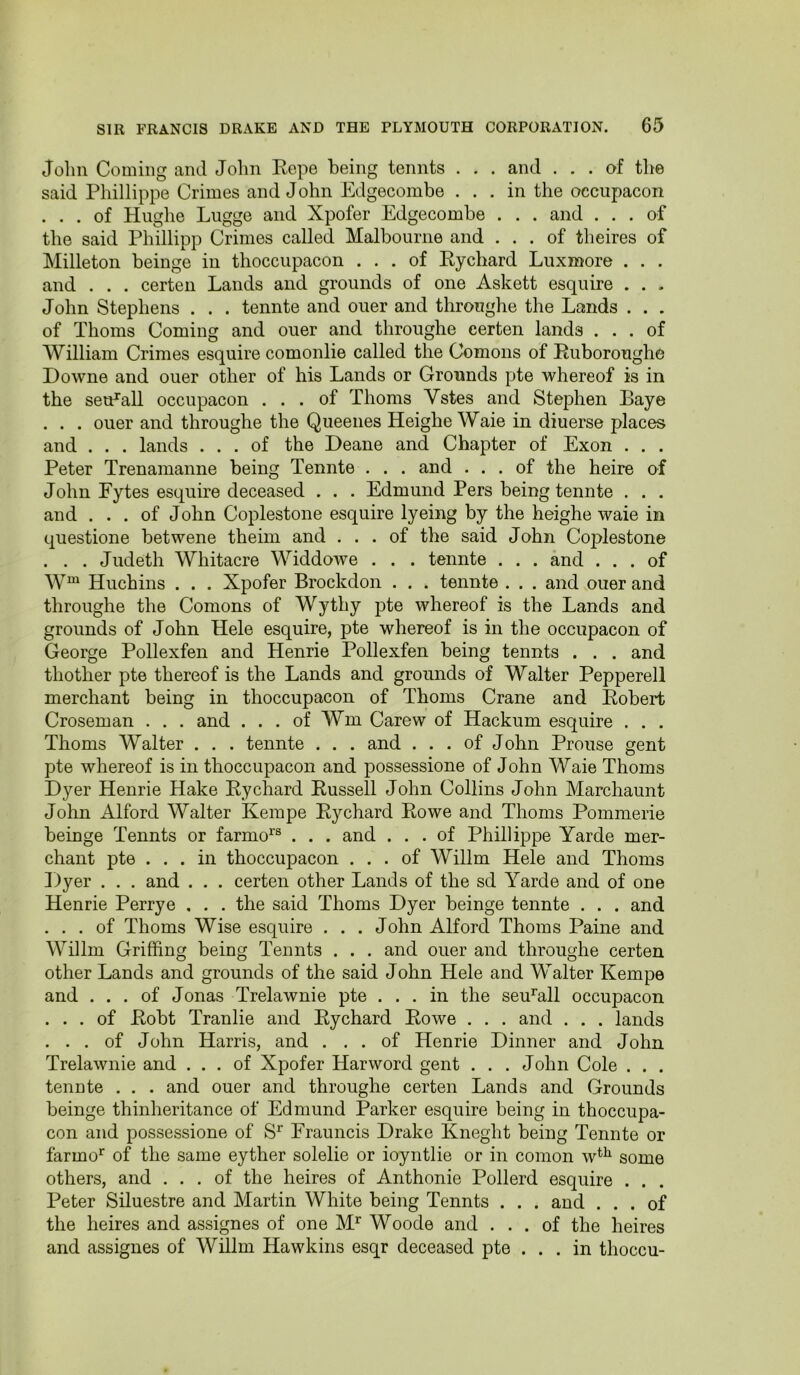 John Coming and John Eepe being tennts . . . and ... of tlie said Phillippe Crimes and John Edgecombe . . . in the occupacon . . . of Hughe Lugge and Xpofer Edgecombe . . . and ... of the said Phillipp Crimes called Malbourne and ... of theires of Milleton beinge in thoccupacon ... of Eychard Luxmore . . . and . . . certen Lands and grounds of one Askett esquire . . . John Stephens . . . tennte and ouer and throughe the Lands . . . of Thoms Coming and ouer and throughe certen lands ... of William Crimes esquire comonlie called the Comons of Euboroughe Downe and ouer other of his Lands or Grounds pte whereof is in the seu^all occupacon ... of Thoms Vstes and Stephen Eaye . . . ouer and throughe the Queenes Heighe Waie in diuerse places and . . . lands ... of the Deane and Chapter of Exon . . . Peter Trenamanne being Tennte . . . and ... of the heire of John Eytes esquire deceased . . . Edmund Pers being tennte . . . and ... of John Coplestone esquire lyeing by the heighe waie in questione betwene theim and ... of the said John Coplestone . . . Judeth Whitacre Widdowe . . . tennte . . . and ... of W“ Huchins . . . Xpofer Brockdon . . . tennte . . . and ouer and throughe the Comons of Wythy pte whereof is the Lands and grounds of John Hele esquire, pte whereof is in the occupacon of George Pollexfen and Henrie Pollexfen being tennts . . . and thother pte thereof is the Lands and grounds of Walter Pepperell merchant being in thoccupacon of Thoms Crane and Eobert Croseman . . . and . . . of Wm Carew of Hackum esquire . . . Thoms Walter . . . tennte . . . and ... of John Prouse gent pte whereof is in thoccupacon and possessione of John Waie Thoms Dyer Henrie Hake Eychard Eussell John Collins John Marchaunt John Alford Walter Kempe Ey chard Eowe and Thoms Pommerie beinge Tennts or farmo^® . . . and ... of Phillippe Yarde mer- chant pte ... in thoccupacon ... of Willm Hele and Thoms Dyer . . . and . . . certen other Lands of the sd Yarde and of one Henrie Perrye , . . the said Thoms Dyer beinge tennte . . . and . . . of Thoms Wise esquire . . . John Alford Thoms Paine and Willm Griffing being Tennts . . . and ouer and throughe certen other Lands and grounds of the said John Hele and Walter Kempe and ... of Jonas Trelawnie pte ... in the seu^all occupacon ... of Eobt Tranlie and Eychard Eowe . . . and . . . lands . . . of John Harris, and ... of Henrie Dinner and John Trelawnie and ... of Xpofer Harword gent . . . John Cole . . . tennte . . . and ouer and throughe certen Lands and Grounds beinge thinheritance of Edmund Parker esquire being in thoccupa- con and possessione of Erauncis Drake Kneght being Tennte or farmo*^ of the same eyther solelie or ioyntlie or in comon w*^ some others, and ... of the heires of Anthonie Pollerd esquire . . . Peter Siluestre and Martin White being Tennts . . . and ... of the heires and assignes of one Woode and ... of the heires and assignee of Willm Hawkins esqr deceased pte ... in thoccu-