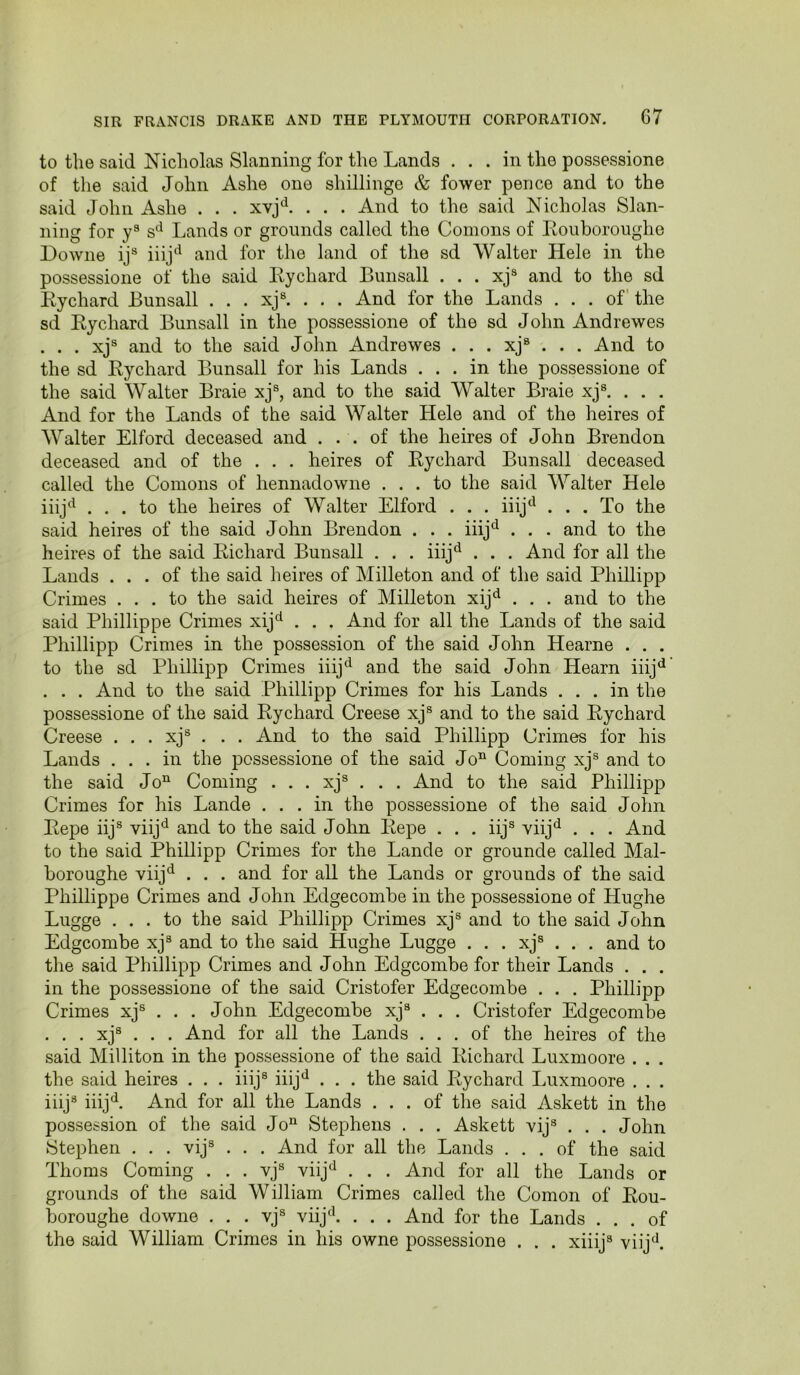 to the said Nicholas Slanning for the Lands ... in the possessione of the said John Ashe one shillinge & fewer pence and to the said John Ashe . . . . . . And to the said Nicholas Slan- ning for y® s‘^ Lands or grounds called the Comons of Eouboroughe Downe ij® iiij‘^ and for the land of the sd Walter Hele in the possessione of the said Eychard Bunsall . . . xj® and to the sd Eychard Bunsall . . . xj®. , . . And for the Lands ... of the sd Eychard Bunsall in the possessione of the sd John Andrewes . . . xj® and to the said John Andrewes . . . xj® . . . And to the sd Eychard Bunsall for his Lands ... in the possessione of the said Walter Braie xj®, and to the said Walter Braie xj®. . . . And for the Lands of the said Walter Hele and of the heires of Walter Elford deceased and . . . of the heires of John Brendon deceased and of the . , . heires of Eychard Bunsall deceased called the Comons of hennadowne ... to the said Walter Hele iiij^^ ... to the heires of Walter Elford . . . iiij‘^ ... To the said heires of the said John Brendon . . . iiij'^ . . . and to the heires of the said Eichard Bunsall . . . iiij^ . . . And for all the Lands ... of the said heires of Milleton and of the said Phillipp Crimes ... to the said heires of Milleton xij*^ . . . and to the said Phillippe Crimes xij^ . . . And for all the Lands of the said Phillipp Crimes in the possession of the said John Hearne . . . to the sd Phillipp Crimes iiij^^ and the said John Hearn iiij^^ . . . And to the said Phillipp Crimes for his Lands ... in the possessione of the said Eychard Creese xj® and to the said Eychard Creese . . . xj® . . . And to the said Phillipp Crimes for his Lands ... in the possessione of the said Jo’^ Coming xj® and to the said Jo“ Coming . . . xj® . . . And to the said Phillip|) Crimes for his Lande ... in the possessione of the said John Eepe iij® viij^^ and to the said John Eepe . . . iij® viij^ . . . And to the said Phillipp Crimes for the Lande or grounde called Mal- boroughe viij*^ . . . and for all the Lands or grounds of the said Phillippe Crimes and John Edgecombe in the possessione of Hughe Lugge ... to the said Phillipp Crimes xj® and to the said John Edgcombe xj® and to the said Hughe Lugge . . . xj® . . . and to the said Phillipp Crimes and John Edgcombe for their Lands . . . in the possessione of the said Cristofer Edgecombe . . , Phillipp Crimes xj® . . . John Edgecombe xj® . . . Cristofer Edgecombe . . . xj® . . . And for all the Lands ... of the heires of the said Milliton in the possessione of the said Eichard Luxmoore . . . the said heires . . . iiij® iiij‘^ . . . the said Eychard Luxmoore . . . iiij® iiij^^. And for all the Lands ... of the said Askett in the possession of the said Jo“ Stephens . . . Askett vij® . . . John Stephen . . . vij® . . . And for all the Lands ... of the said Thoms Coming . . . vj® viij^ . . . And for all the Lands or grounds of the said William Crimes called the Comon of Eou- boroughe downe . . . vj® viij'^ . . . And for the Lands ... of the said William Crimes in his owne possessione . . . xiiij® viij^^.