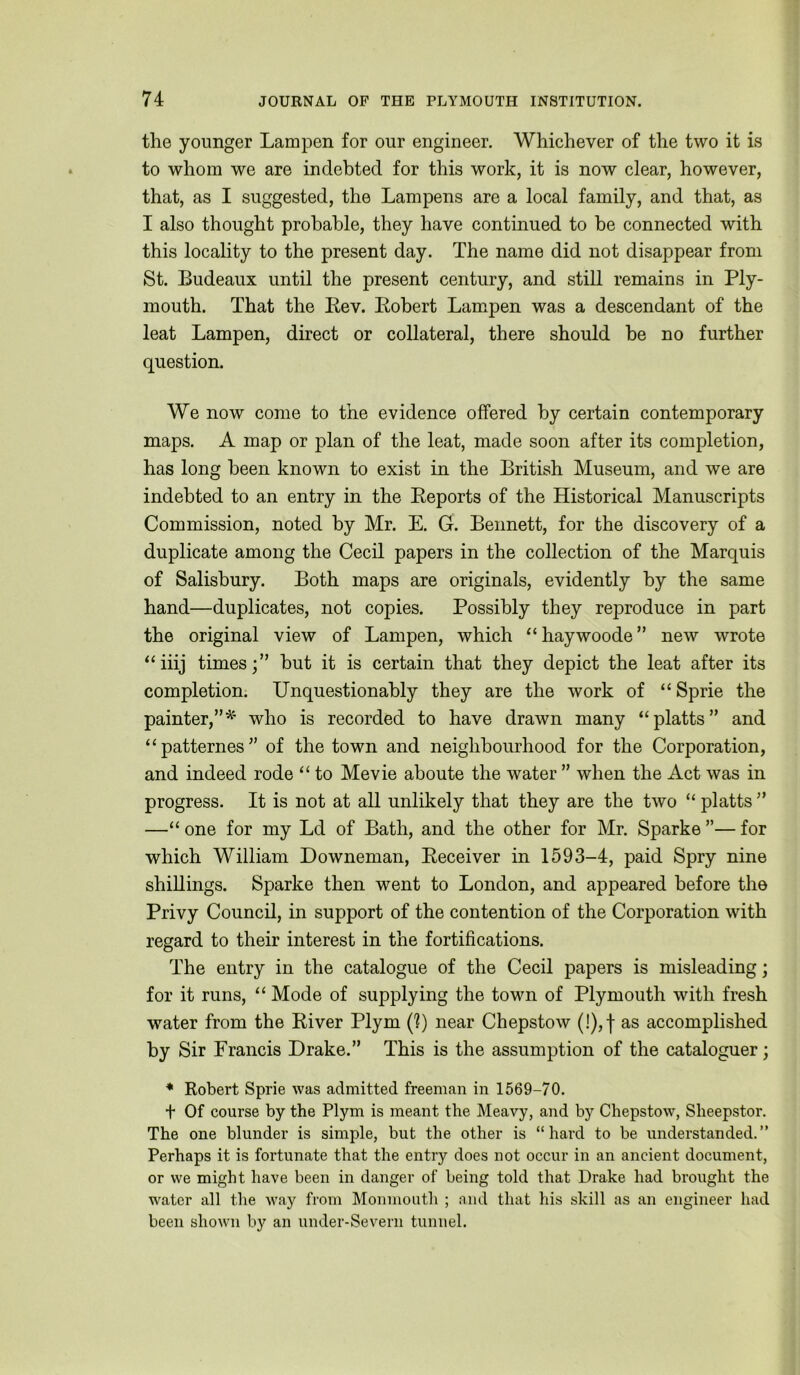 the younger Lampen for our engineer. Whichever of the two it is to whom we are indebted for this work, it is now clear, however, that, as I suggested, the Lampens are a local family, and that, as I also thought probable, they have continued to be connected with this locality to the present day. The name did not disappear from St. Budeaux until the present century, and still remains in Ply- mouth. That the Pev. Pobert Lampen was a descendant of the leat Lampen, direct or collateral, there should be no further question. We now come to the evidence offered by certain contemporary maps. A map or plan of the leat, made soon after its completion, has long been known to exist in the British Museum, and we are indebted to an entry in the Peports of the Historical Manuscripts Commission, noted by Mr. E. G. Bennett, for the discovery of a duplicate among the Cecil papers in the collection of the Marquis of Salisbury. Both maps are originals, evidently by the same hand—duplicates, not copies. Possibly they reproduce in part the original view of Lampen, which “haywoode” new wrote ‘‘iiij times;” but it is certain that they depict the leat after its completion; Unquestionably they are the work of “ Sprie the painter,”'^' who is recorded to have drawn many “platts” and ‘‘patternes” of the town and neighbourhood for the Corporation, and indeed rode ‘‘ to Me vie aboute the water ” when the Act was in progress. It is not at all unlikely that they are the two “ platts ” —“ one for my Ld of Bath, and the other for Mr. Sparke ”— for which William Downeman, Peceiver in 1593-4, paid Spry nine shillings. Sparke then went to London, and appeared before the Privy Council, in support of the contention of the Corporation with regard to their interest in the fortifications. The entry in the catalogue of the Cecil papers is misleading; for it runs, “ Mode of supplying the town of Plymouth with fresh water from the Piver Plym (?) near Chepstow (!),f as accomplished by Sir Francis Drake.” This is the assumption of the cataloguer; ♦ Robert Sprie was admitted freeman in 1569-70. + Of course by the Plym is meant the Heavy, and by Chepstow, Sheepstor. The one blunder is simple, but the other is “hard to be understanded.” Perhaps it is fortunate that the entry does not occur in an ancient document, or we might have been in danger of being told that Drake had brought the water all the way from Monmouth ; and that his skill as an engineer had been shown by an under-Severn tunnel.