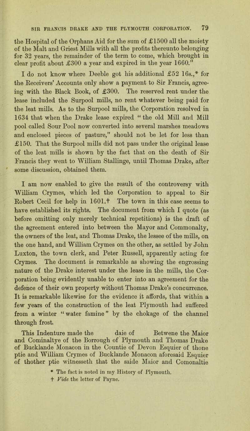 the Hospital of the Orphans Aid for the sum of £1500 all the moiety of the Malt and Griest Mills with all the profits thereunto belonging for 32 years, the remainder of the term to come, which brought in clear profit about £300 a year and expired in the year 1600.” I do not know where Deeble got his additional £52 16s.,* for the Eeceivers’ Accounts only show a payment to Sir Francis, agree- ing with the Black Book, of £300. The reserved rent under the lease included the Surpool mills, no rent whatever being paid for the leat mills. As to the Surpool mills, the Corporation resolved in 1634 that when the Drake lease expired “the old Mill and Mill pool called Sour Pool now converted into several marshes meadows and enclosed pieces of pasture,” should not be let for less than £150. That the Surpool mills did not pass under the original lease of the leat mills is shown by the fact that on the death of Sir Francis they went to William Stallinge, until Thomas Drake, after some discussion, obtained them. I am now enabled to give the result of the controversy with William Crymes, which led the Corporation to appeal to Sir Robert Cecil for help in 1601.t The town in this case seems to have established its rights. The document from which I quote (as before omitting only merely technical repetitions) is the draft of the agreement entered into between the Mayor and Commonalty, the owners of the leat, and Thomas Drake, the lessee of the mills, on the one hand, and William Crymes on the other, as settled by John Luxton, the town clerk, and Peter Russell, apparently acting for Crymes. The document is remarkable as showing the engrossing nature of the Drake interest under the lease in the mills, the Cor- poration being evidently unable to enter into an agreement for the defence of their own property without Thomas Drake’s concurrence. It is remarkable likewise for the evidence it affords, that within a few years of the construction of the leat Plymouth had suffered from a winter “ water famine ” by the chokage of the channel through frost. This Indenture made the daie of Betwene the Maior and Cominaltye of the Borrough of Plymouth and Thomas Drake of Bucklande Monacon in the Countie of Devon Esquier of thone ptie and William Crymes of Bucklande Monacon aforesaid Esquier of thother ptie witnesseth that the saide Maior and Comonaltie * The fact is noted in my History of Plymouth. t Fide the letter of Payne.