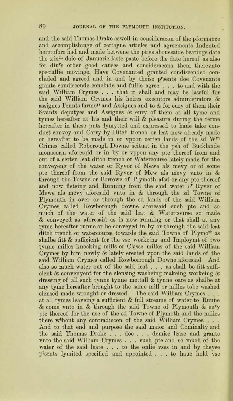 and the said Thomas Drake aswell in consideracon of the pformance and accomplishinge of certayne articles and agreements Indented heretofore had and made betwene the pties ahouesaide bearinge date the xix^^ daie of Januarie laste paste before the date hereof as also for diu’^s other good causes and consideracons them therevnto speciallie movinge, Have Covenanted granted condiscended con- cluded and agreed and in and by theise p^'sents doe Covenante grante condiscende conclude and fullie agree ... to and with the said William Crymes . . . that it shall and may be lawful for the said William Crymes his heires executors administrators & assignes Tennts farmo^® and Assignes and to & for eury of them their Svants deputyes and Assignes & eury of them at all tyme and tymes hereafter at his and their will & pleasure during the terme hereafter in these pnts lymytted and expressed to haue take con- duct convey and Carry by Ditch trench or leat now already made or hereafter to be made in or vppon certen lands of the sd W“ Crimes called Eoborough Downe scituat in the psh of Bucklande monacorm aforesaid or in by or vppon any pte thereof from and out of a certen leat ditch trench or Watercourse lately made for the conveyeng of the water or Eyvor of Mewe als mevy or of some pte thereof from the said Eyver of Mew als mevy vnto in & through the Towne or Borrowe of Plymoth afsd or any pte thereof and now fleteing and Punning from the said water o^ Eyver of Mewe als mevy aforesaid vnto in & through the sd Towne of Plymouth in over or through the sd lands of the said William Crymes called Eowborough downe aforesaid such pte and so much of the water of the said leat & Watercourse so made & conveyed as aforesaid as is now running or that shall at any tyme hereafter runne or be conveyed in by or through the said leat ditch trench or watercourse towards the said Towne of Plymo*^*^ as shalbe fitt & sufficient for the vse workeing and Tmploymt of two tynne milles knocking mills or Classe milles of the said William Crymes by him newly & lately erected vpon the said lands of the said William Crymes called Eowborrough Downe aforesaid And also so much water out of the said leat ... as shall be fitt suffi- cient & convenyent for the clensing washeing makeing workeing & dressing of all such tynne tynne mettall & tynne oare as shalbe at any tyme hereafter brought to the same mill or milles tobe washed clensed made wrought or dressed. The said William Crymes . . . at all tymes leaveing a sufficient & lull streame of water to Eunne & come vnto in & through the said Towne of Plymouth & eifiy pte thereof for the use of the sd Towne of Plymoth and the milles there w^hout any contradiccon of the said William Crymes. . . . And to that end and purpose the said maior and Cominalty and the said Thomas Drake . . . doe . . . demise lease and grante vnto the said William Crymes . . . such pte and so much of the water of the said leate ... to the onlie vses in and by theyse p^sents lymited specified and appointed ... to haue hold vse